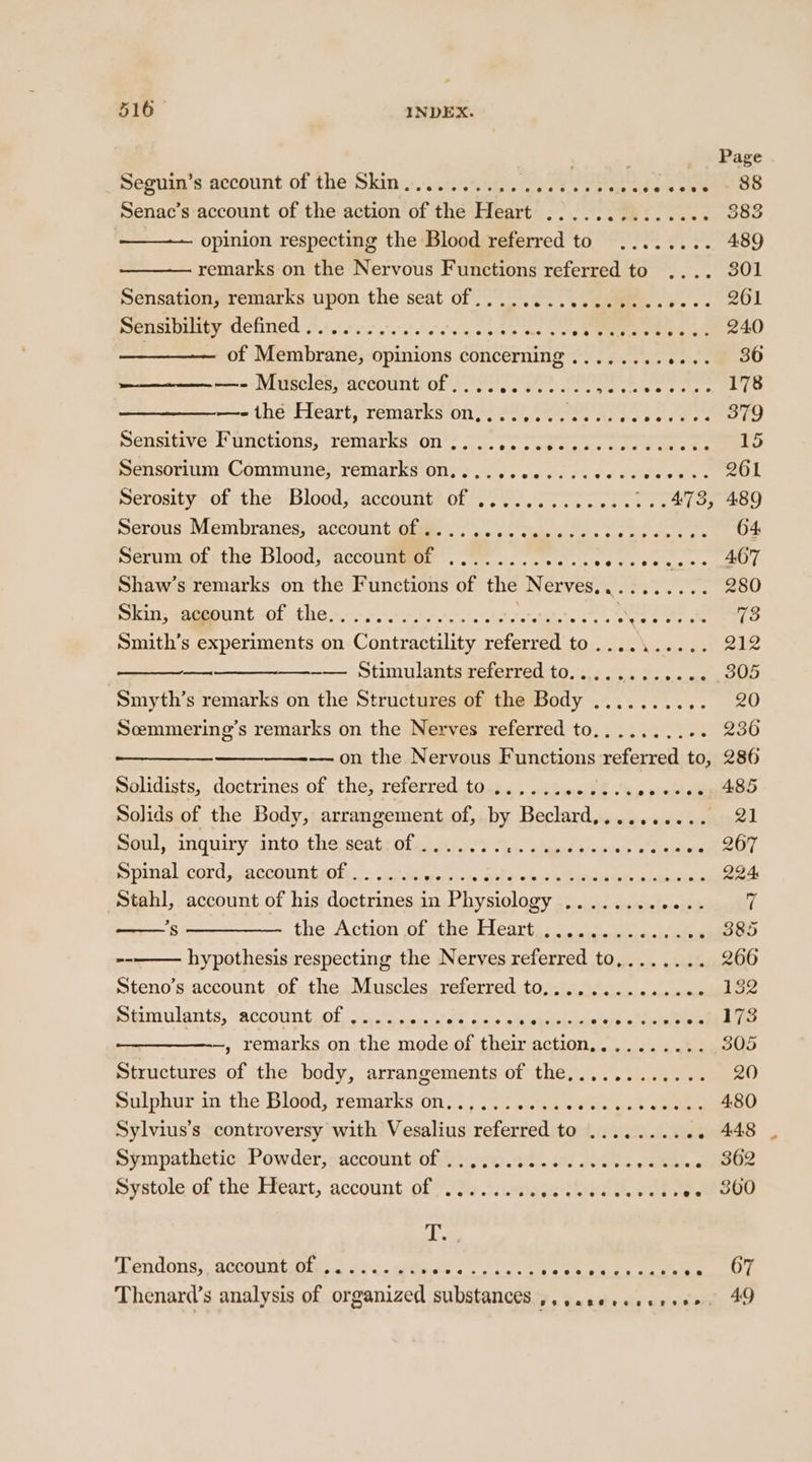 . ,* Page Deguin s account of the: Skin .:,.3:s<%ele eed epee akc eee DS Senac’s account of the action of the Heart ............ .. 383 opinion respecting the Blood referred to ........ 489 remarks on the Nervous Functions referred to .... 301 Sensationy:remarks,.upon-the sedt of 0 a. ae ee. 261 Sensibility defined .).: 505... a's's te bine enern os SES Cem aD of Membrane, opinions concerning ........ eee ED —- Muscles, account of ............ eles Pare te = theltleartsremarks7on page Sete Al ee Ae seed ee pensitive ! uncw0ns; VeMAarks (ON? --, o oeite sey cet ata ee Sensorium Communeé,-remarks on......00....ccccvesse. 2OL Serosity of the Blood, account of ................473, 489 Serous Membranes; -accounti@iee ..\2) 2. tube sc. cote oes he DOF Serum of the Blood, account of ........ SORE Ee I NE Shaw’s remarks on the Functions of the Nerves.......... 280 Skin; -aggount -of the. 60... eee e's e's RA trig Fe oo ices Smith’s experiments on Contractility referred to.......... 212 —_——_—__—_——-—. Stimulants referred to............. 305 Smyth’s remarks on the Structures of the Body .......... 20 Scmmering’s remarks on the Nerves referred to.......... 230 — on the Nervous Functions referred to, 286 Solidists, doctrines of the, referred to ...... «inp BE. ey vie Solids of the Body, arrangement of, by Beclard,......... 21 Soul, inquiry into the seat of ....... Sg Oe Fee 5 Te 8214 7 Spinal cord, account of ...... yeivisee Saker en Danaea a iwalad 224 Stahl, account of his doctrines in Physiology ....... Bee 4 / ’*s ——_—_—_—- the Action of the Heart .............. 385 hypothesis respecting the Nerves referred to,....... 266 Steno’s account of the Muscles referred to.............. 132 Sinmulants, “account.Of ky. \ecseslhl: dole elapse panes DLE —, remarks on the mode of their action,......... 305 Structures of the body, arrangements of the............ 20 Sulphuran the Bleed, remarks On. |, 0 ..'ca el wick whee Sylvius’s controversy with Vesalius referred to .......... 448 Sympathetic Powder, account: off. s).32. aod eas oe be ee OR Spstole of the Meart, account: of?) sa swine a pee 4 yen Lendons; accountaie, 2 22 ss atwewe oe ks s ey eee ey Thenard’s analysis of organized substances ,,,.se+eesreee. 49