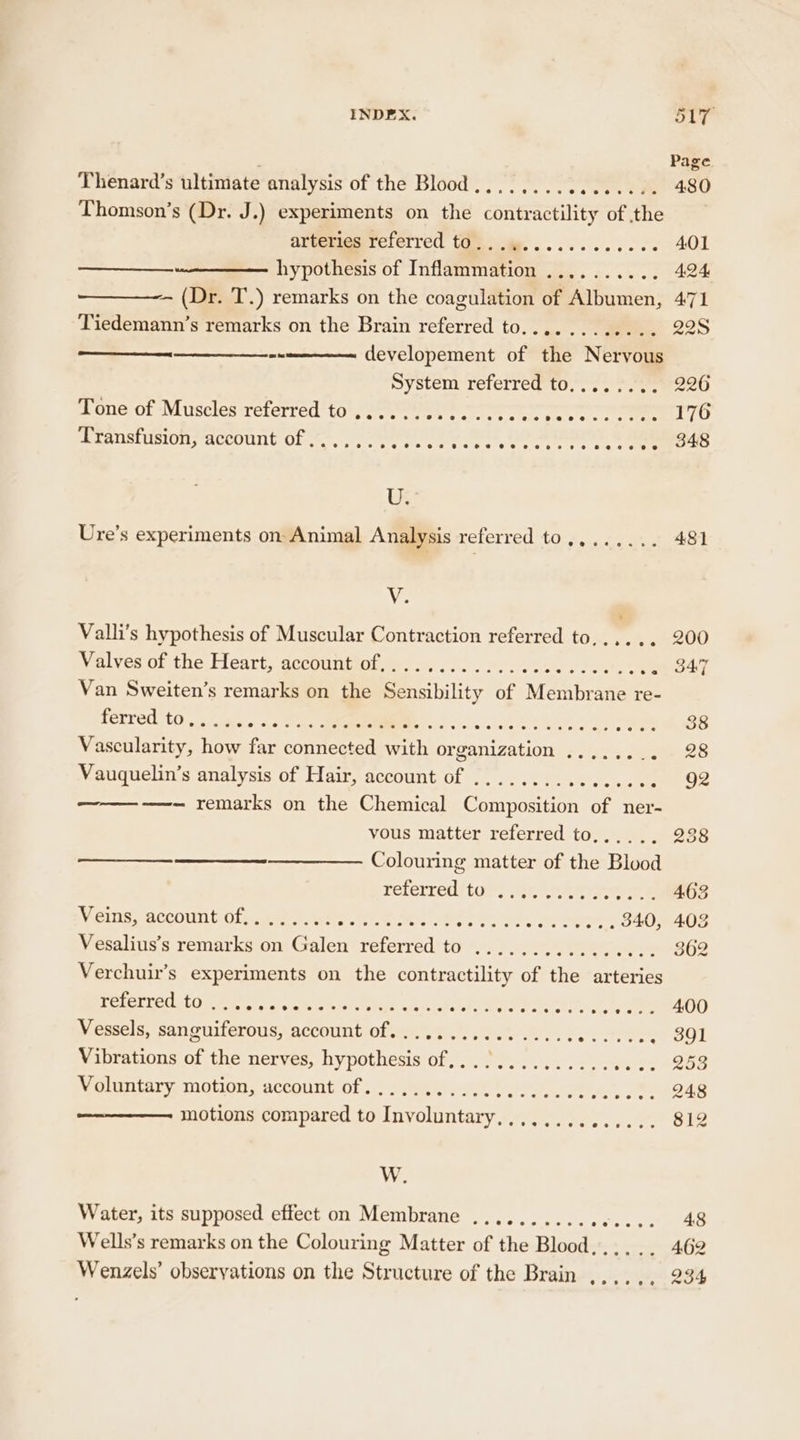 INDEX. 5 9 I Thenard’s ultimate analysis of the Blood’)... 1. -s' 0 8 e480 Thomson’s (Dr. J.) experiments on the coneretinies of the diveriesreterred time, ........... 401 hypothesis of Inflammation .......... 424 — (Dr. T.) remarks on the coagulation of Albumen, 471 Tiedemann’s remarks on the Brain referred to............ 22S developement of the Nervous System referred to........ 226 prone of Muiselesreterred tose rere + cet ee coe. ete O Stanstusion; account Of .*,). eer. ee, Oe ee &amp; Ras u Ure’s experiments on Animal Analysis referred to,,...... 481 V. Valli’s hypothesis of Muscular Contraction referred to..,... 200 Valves of the Heart, account of,............. Sara) puget Pes47 Van Sweiten’s remarks on the Sensibility of Membrane re- ferred. {0 .-iese ac Payee Lo eS Ae ee et toSS Vascularity, how far connected with or penn Poin. Meee OR Vauquelin’s analysis of Hair, account of ........ nies salsa Oe ——- remarks on the Chemical Composition of ner- vous matter referred to,...., 238 Colouring matter of the Blood reterred/tors wie near o... 463 Veins, account of, ......: See se Parmeter: 340, 403 Vesalius’s remarks on Galen referred to ................ 362 Verchuir’s experiments on the contractility of the arteries EEC U ef Miele a'sim stays DOU hed Dole e ea rsele yy seem) Vessels, sanguiferous, account of................ ere . 391 Vibrations of the nerves, hypothesis of,............. Hijo “200 Voluntary motion, account of...... estat PP ponte at Me seve eo motions compared to Involuntary,............. 812 W. Water, its supposed effect on Membrane ...........6.... 48 Wells’s remarks on the Colouring Matter of the Blood... .. 462 Wenzels’ obseryations on the Structure of the Brain ,... . , 234