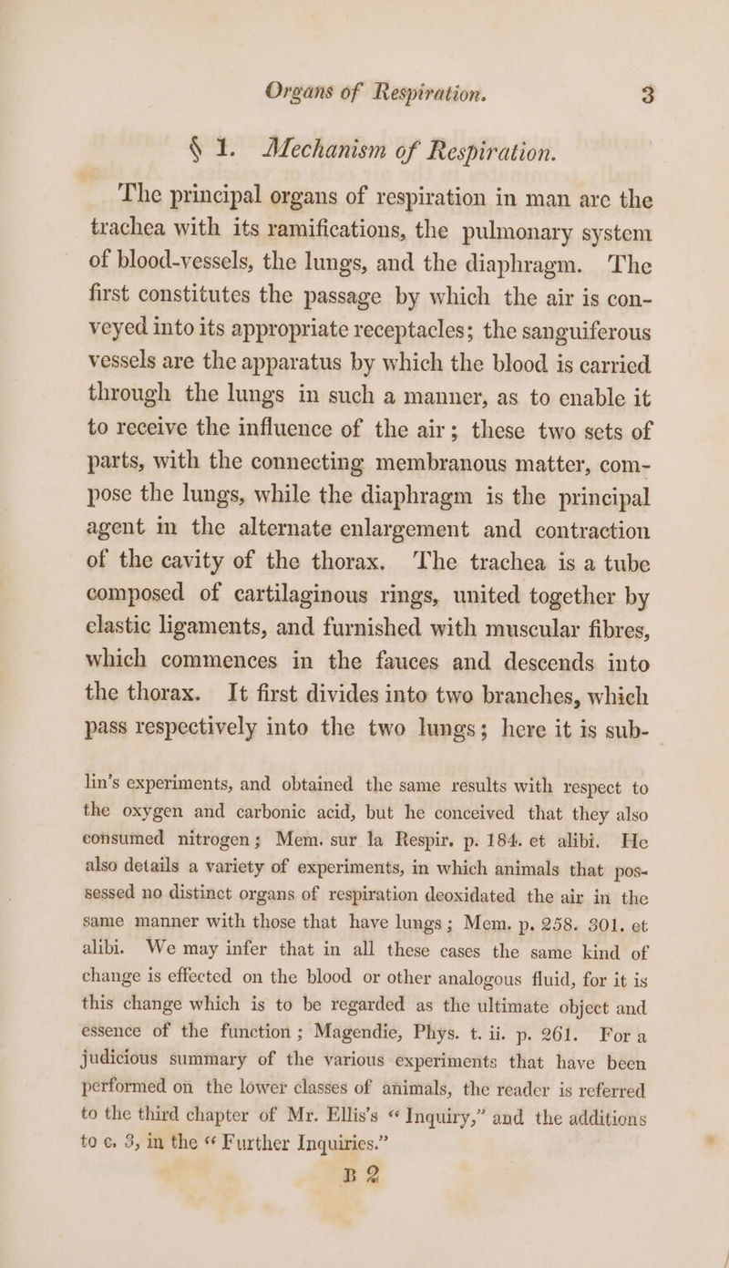 § 1. Mechanism of Respiration. The principal organs of respiration in man are the trachea with its ramifications, the pulmonary system of blood-vessels, the lungs, and the diaphragm. The first constitutes the passage by which the air is con- veyed into its appropriate receptacles; the sanguiferous vessels are the apparatus by which the blood is carried through the lungs in such a manner, as to enable it to receive the influence of the air; these two sets of parts, with the connecting membranous matter, com- pose the lungs, while the diaphragm is the principal agent im the alternate enlargement and contraction of the cavity of the thorax. The trachea is a tube composed of cartilaginous rings, united together by elastic ligaments, and furnished with muscular fibres, which commences in the fauces and descends into the thorax. It first divides into two branches, which pass respectively into the two lungs; here it is sub- lin’s experiments, and obtained the same results with respect to the oxygen and carbonic acid, but he conceived that they also consumed nitrogen; Mem. sur la Respir. p. 184. et alibi. He also details a variety of experiments, in which animals that pos sessed no distinct organs of respiration deoxidated the air in the same manner with those that have lungs; Mem. p. 258. 301. et alibi. We may infer that in all these cases the same kind of change is effected on the blood or other analogous fluid, for it is this change which is to be regarded as the ultimate object and essence of the function ; Magendie, Phys. t. ii. p. 261. Fora judicious summary of the various experiments that have been performed on the lower classes of animals, the reader is referred to the third chapter of Mr. Ellis’s « Inquiry,” and the additions toc, 3, im the « Further Inquiries.” B2