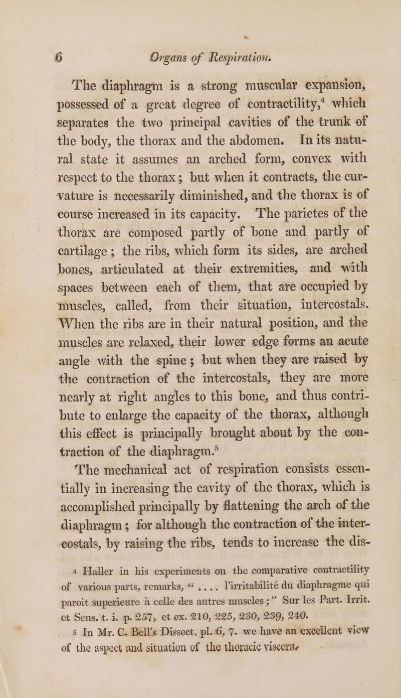 The diaphragm is a strong muscular expansion, possessed of a great degree of contractility,* which separates the two principal cavities of the trunk of the body, the thorax and the abdomen. In its natu- ral state it assumes an arched form, convex with respect to the thorax; but when it contracts, the cur- vature is necessarily diminished, and the thorax is of course increased in its capacity. ‘The parietes of the thorax are composed partly of bone and partly of cartilage ; the ribs, which form its sides, are arched bones, articulated at their extremities, and with ‘spaces between each of them, that are occupied by muscles, called, from their situation, intercostals. When the ribs are in their natural position, and the muscles are relaxed, their lower edge forms an acute angle with the spine; but when they are raised by the contraction of the intercostals, they are more nearly at right angles to this bone, and thus contri- bute to enlarge the capacity of the thorax, although this effect is principally brought about by the con- traction of the diaphragm.” The mechanical act of respiration consists essen- tially in increasing the cavity of the thorax, which is accomplished principally by flattening the arch of the diaphragm; for although the contraction of the inter- costals, by raising the ribs, tends to increase the dis- 4 Haller in his experiments on the comparative contractility of various parts, remarks, “.... Virritabilité du diaphragme qui paroit superieure &amp; celle des autres muscles ;” Sur les Part. Irrit. et Sens. t. i. p. 257, et ex. 210, 225, 230, 239, 240. s In Mr. C. Bell’s Dissect. pl.:6, '7. we have an excellent view of the aspect and situation of the thoracic visceras