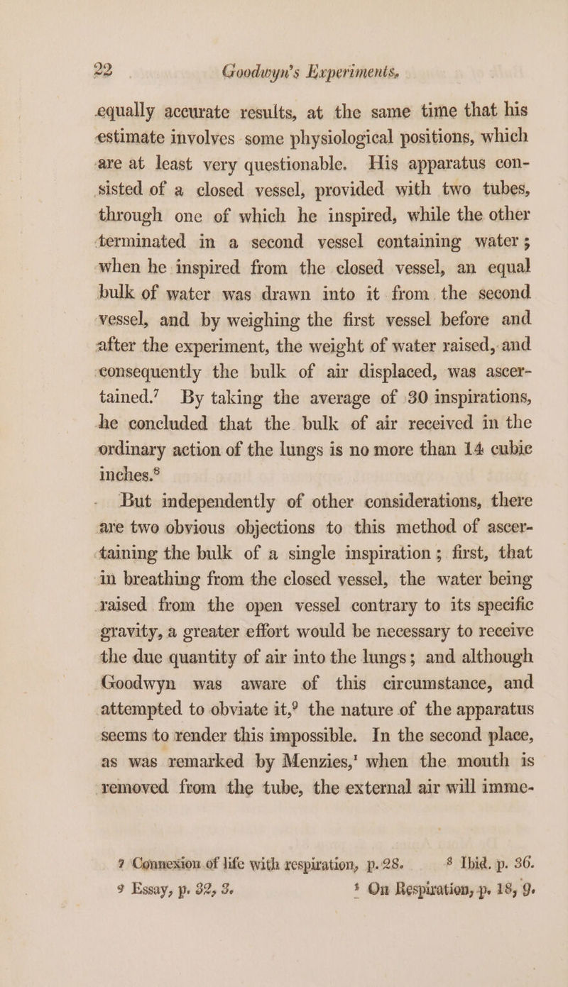 equally accurate results, at the same time that his estimate involves some physiological positions, which are at least very questionable. His apparatus con- ‘sisted of a closed vessel, provided with two tubes, through one of which he inspired, while the other terminated in a second vessel containing water ; when he inspired from the closed vessel, an equal bulk of water was drawn into it from the second vessel, and by weighing the first vessel before and after the experiment, the weight of water raised, and consequently the bulk of air displaced, was ascer- tained.’ By taking the average of 30 inspirations, the concluded that the bulk of air received in the ordinary action of the lungs is no more than 14 cubic inches.® But independently of other considerations, there are two obvious objections to this method of ascer- taining the bulk of a single inspiration ; first, that in breathing from the closed vessel, the water being raised from the open vessel contrary to its specific gravity, a greater effort would be necessary to receive the due quantity of air into the lungs; and although Goodwyn was aware of this circumstance, and attempted to obviate it,° the nature of the apparatus seems to render this impossible. In the second place, as was remarked by Menzies,’ when the mouth is ‘removed from the tube, the external air will imme- ? Connexion of life with respiration, p. 28. 8 Ibid. p. 36. 9 Essay, p. 32, 3 * On Respiration, p. 18, 9.