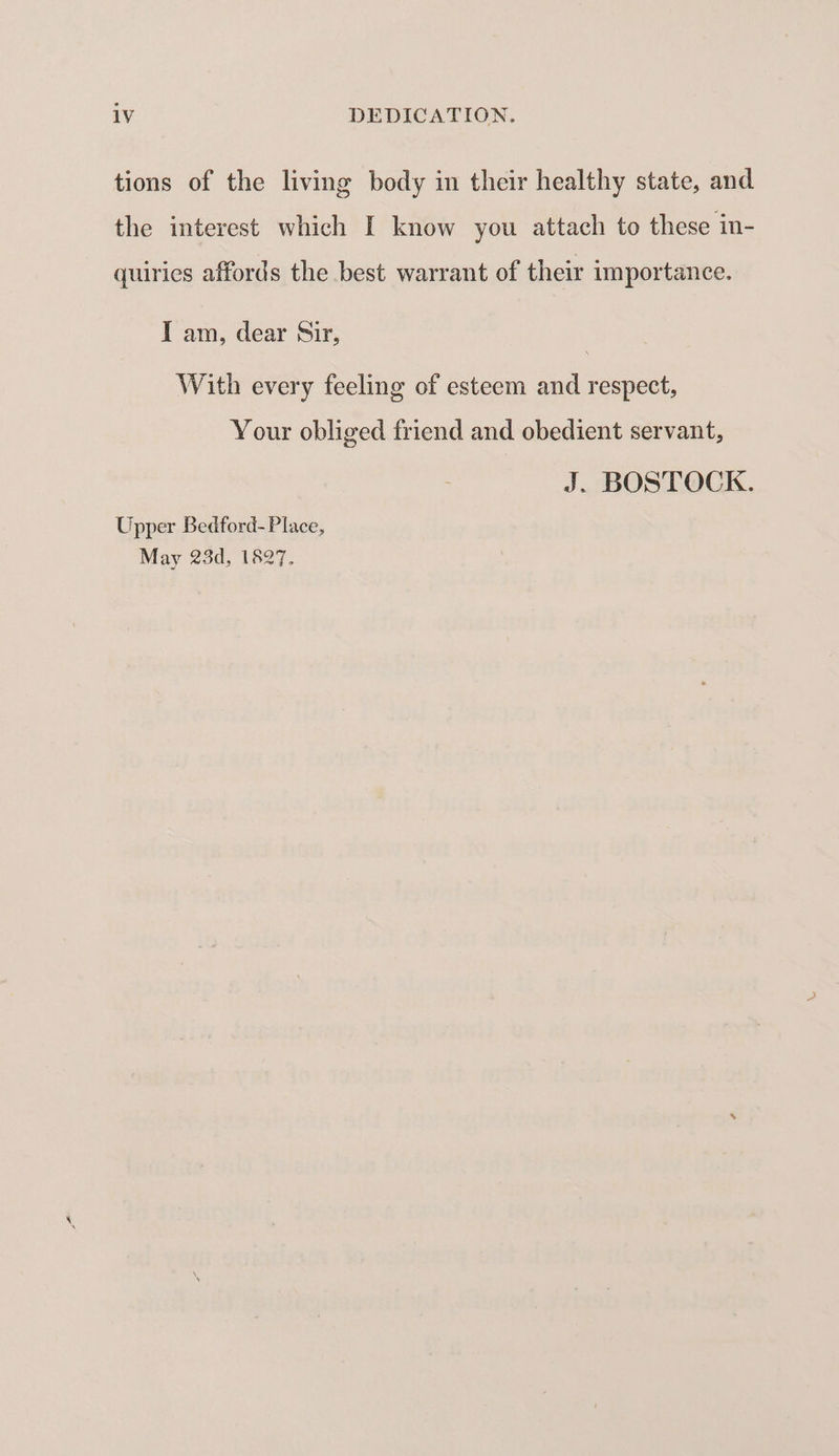 tions of the living body in their healthy state, and the interest which I know you attach to these in- quiries affords the best warrant of their importance. I am, dear Sir, With every feeling of esteem and respect, Your obliged friend and obedient servant, J. BOSTOCK. Upper Bedford- Place, May 23d, 1827.