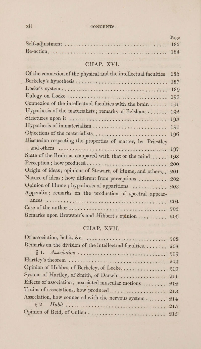 Page Sele nimstment .¢ oo. week Jo ee ee eee em 183 Berotioniouie cs 0s eR EE 184. CHAP. XVI. Of the connexion of the physical and the intellectual faculties 186 Betkeley’s hypothesis bal. ssiaa tee rs YG. Salon a 187 dnoeke's systemic, 564. te bean: SSB aha aclelh g Soatoeme tare ak MO 189 inelegy on: Loeke wns feud meee dene, See 190 Connexion of the intellectual faculties with the brain,..... 191 Hypothesis of the materialists ; remarks of Belsham....... 192 ~ Strictures PONT ahve meter ate ee dite reg Bae 193 Hypothesis of immaterialism ,..,, PRESTR BR pdteesdee nee Ge Objections of theamatertalists 3 i). ao oooh. cca 196 Discussion respecting the properties of matter, by Priestley gid othorn. 2.544. cove x ie eiotna aril liedde gas og Eales ; 197 State of the Brain as compared with that of the mind...... 198 Perceptions how prodiesd ca ci s¥e.a. 4 1oherdi tuudbeinuaedeite 200 Origin of ideas ; opinions of Stewart, of Hume, and others,. 201 Nature of ideas ; how different from perceptions .......... 202 Opinion of Hume ; hypothesis of apparitions ............ 203 Appendix ; remarks on the production of spectral appear- BMICOS 05 5)'5 OS Gip eae) Bes! we dpriahs tang o \ENS pele, Bo ereleleteds es DO 20S Case of the author ..... sted schist AE oxen Mia) tal bnehats od Lanes te 205 Remarks upon Brewster’s and Hibbert’s opinion ...,...... 206 CHAP. XVII. Cp se0ctation, Nabit, GEC. catuevias auuioeusca eee seems 208 Remarks on the division of the intellectual faculties: .... . ~) 208 Nols. ASSOCIATION «oc cto: ine Aes ak y RowMiios vote) 209 dlaueley ss Cheorewa’.. 4.1.7.5 .09 aie Seen eae salto tece OD) Opinion of Hobbes, of fone, Of Woche oc) beets is 1k to 240 System of Hartley, of Smith, of Darwin ............... SL Effects of association ; associated muscular motions ..,..... 212 Trains of associations, how produced. ide Avinipemoncs DA aawhn 213 Association, how connected with the nervous system. ...... 214 MIC CT RR Ree PN it aah gary cents Lis Site 215 Opinion of Beid, of Cullen. oo, 6: eee 215