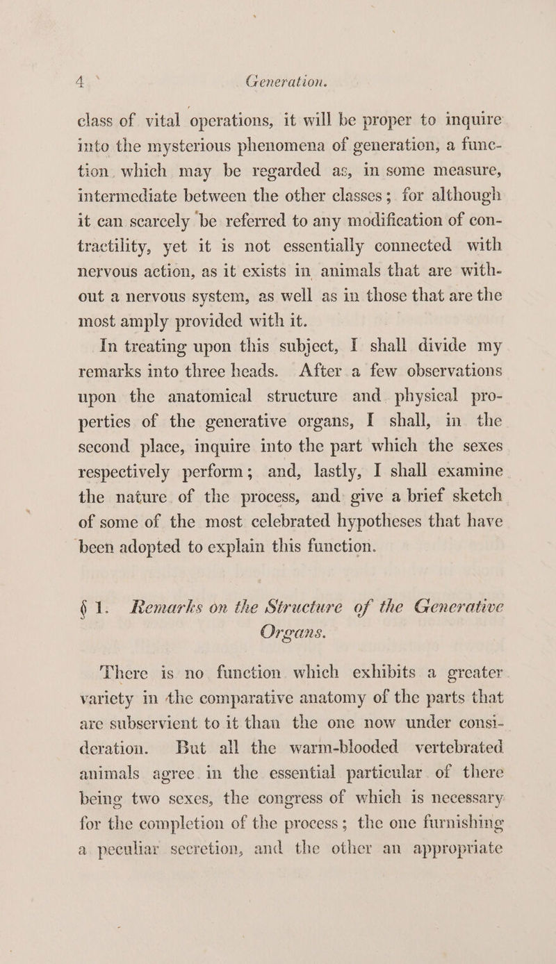 AG Generation. class of vital operations, it will be proper to inquire into the mysterious phenomena of generation, a func- tion. which may be regarded as, in some measure, intermediate between the other classes; for although it can scarcely be referred to any modification of con- tractility, yet it is not essentially connected with nervous action, as it exists in animals that are with- out a nervous system, as well as in those that are the most amply provided with it. In treating upon this subject, I shall divide my remarks into three heads. After a few observations upon the anatomical structure and_ physical pro- perties of the generative organs, I shall, in the second place, inquire into the part which the sexes respectively perform ; and, lastly, I shall examine the nature of the process, and: give a brief sketch of some of the most celebrated hypotheses that have ‘been adopted to explain this function. 61. Remarks on the Structure of the Generative Organs. There is no function. which exhibits a greater variety in the comparative anatomy of the parts that are subservient to it than the one now under consi- deration. But all the warm-blooded vertebrated animals agree in the essential particular of there being two sexes, the congress of which is necessary for the completion of the process; the one furnishing a peculiar secretion, and the other an appropriate