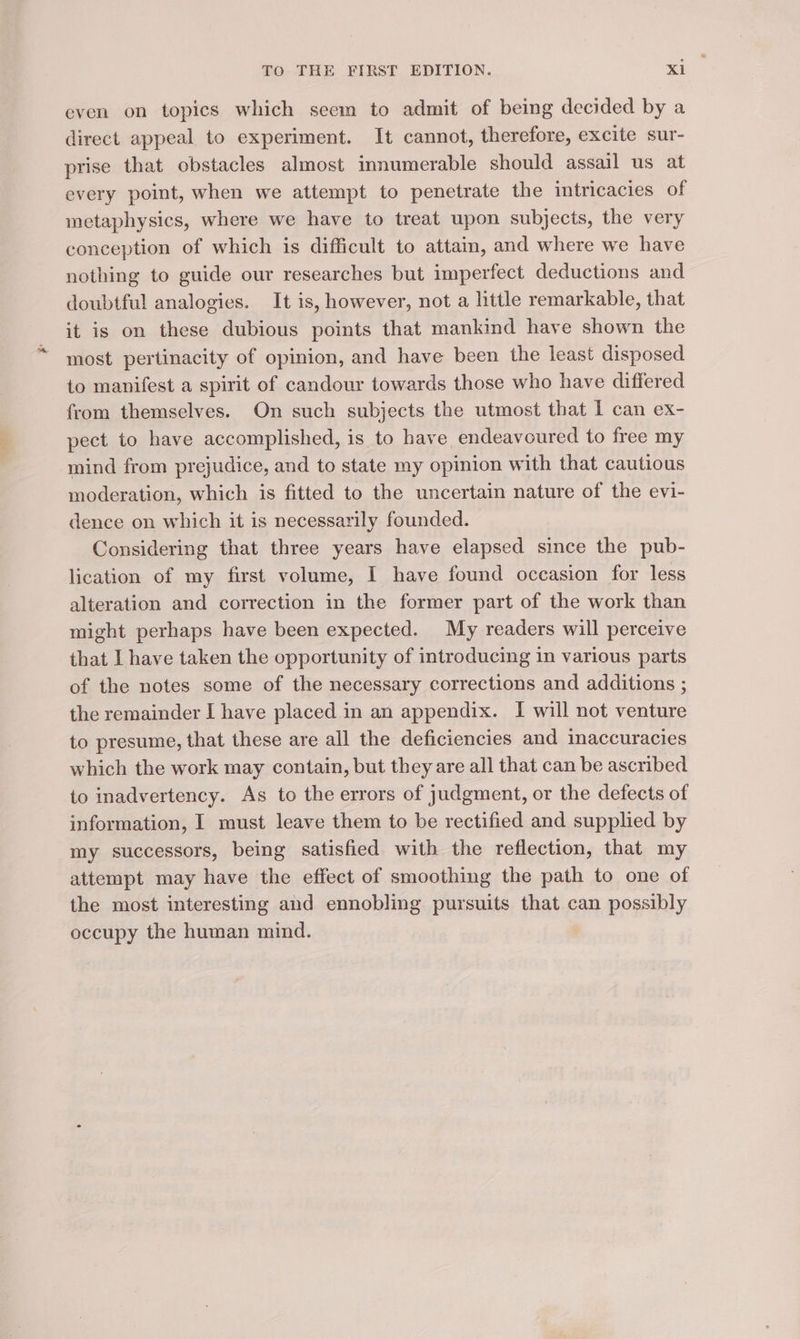 even on topics which seem to admit of being decided by a direct appeal to experiment. It cannot, therefore, excite sur- prise that obstacles almost innumerable should assail us at every point, when we attempt to penetrate the intricacies of metaphysics, where we have to treat upon subjects, the very conception of which is difficult to attain, and where we have nothing to guide our researches but imperfect deductions and doubtful analogies. It is, however, not a little remarkable, that it is on these dubious points that mankind have shown the most pertinacity of opinion, and have been the least disposed to manifest a spirit of candour towards those who have differed from themselves. On such subjects the utmost that I can ex- pect to have accomplished, is to have endeavoured to free my mind from prejudice, and to state my opinion with that cautious moderation, which is fitted to the uncertain nature of the evi- dence on which it is necessarily founded. Considering that three years have elapsed since the pub- lication of my first volume, I have found occasion for less alteration and correction in the former part of the work than might perhaps have been expected. My readers will perceive that I have taken the opportunity of introducing in various parts of the notes some of the necessary corrections and additions ; the remainder I have placed in an appendix. I will not venture to presume, that these are all the deficiencies and inaccuracies which the work may contain, but they are all that can be ascribed to inadvertency. As to the errors of judgment, or the defects of information, I must leave them to be rectified and supplied by my successors, being satisfied with the reflection, that my attempt may have the effect of smoothing the path to one of the most interesting and ennobling pursuits that can possibly occupy the human mind.