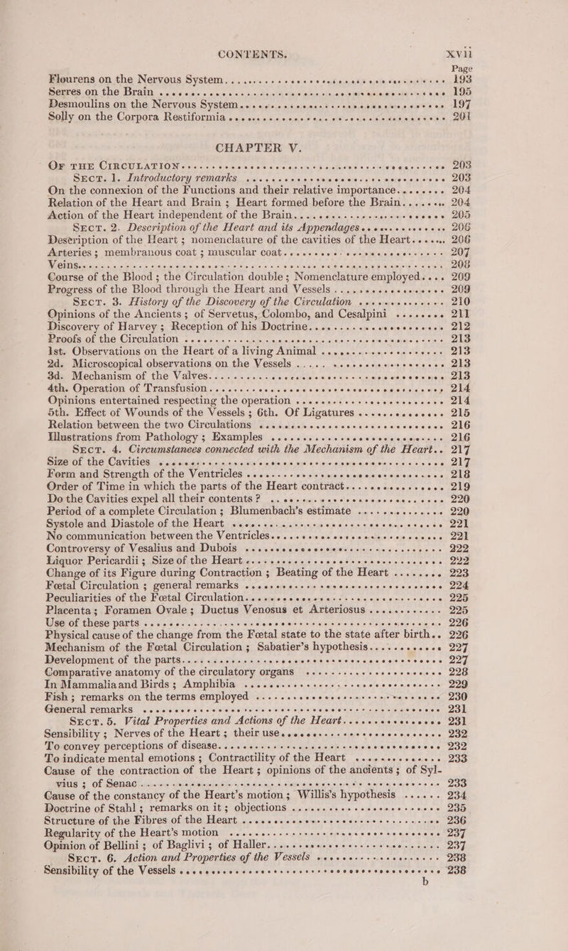 Page Flourens on the Nervous System........... cee eecciovsssevecerseeeree 193 Seeres on the Brain . «0.6.0.0 oo. s.4 sunalecies aso alents cits ented aheiac at Bicaial orale 6 eb ta Desmoulins on the Nervous System. ahs) ahaire,odes buclbsed ah cue tae GRIER, UhNo 8 ea SL CLS, ®eny on the Corpora, Restiiormiia oo. ses.» 2,+,0:0;9,0,° sy 98 9 sys ak i0ike Raima oie e, 20nd CHAPTER V. Gee eee OLR CW EAT LON « 6isccs sreciare bine 6 66 mag. one WB avaiuatele © 9 Hie ce Sas Os care) eS SeEcT. 1. Introductory remarks silat 0:9) 9.0.8) 6)'b 80 aha ofa ed sigh 6 pate oLelvucns s/o! aan On the connexion of the Functions and their relative importance........ 204 Relation of the Heart and Brain ; Heart formed before the Brain..... oo 204 Action of the Heart independent of the Brain.....6...es0.se0e0. secees 205 Sect. 2. Description of the Heart and its Appendages. ‘aba ake by obo, 975 OR Deseription of the Heart ; nomenclature of the cavities of the Heart...... 206 Arteries ; membranous coat s muscular COA. +10 ews sidiebinel erate! altel otheeh ats 207 Course of the Blood ; the Circulation double ; Nomenclature employed. . . 209 Progress of the Blood thr ough the Heart and Vessels . regis Ac Varese OS “SEcrT. 3. History of the Discovery of the Circulation. sislek Sap ous, 5 Ce remtetias = 210 Opinions of the Ancients ; of Servetus, Colombo, and ac ais A Sysud\e archer aL Discovery of Harvey ; Reception of his Doctrine........... of Vie lers oti of bat PeeGots.O1 (ne CircalaliOn - o< ayaa» « vcgebey ay eusinsesie syavais s4 dae es itor &amp; SATE ey, 213 Ist. Observations on the Heart of a fee PLAT 0. gece, on hou) * ops ings ys 2d. Microscopical observations on the Vessels ..... SAE WI rey | 3d. Mechanism of the Valves.......... Bie ere Hades «sia s 231.0156, s1ee Sw aaale ele orgrercalien 4th. Operation of Transfusion........ ne HGLSanye La(Siv'el® eisleis ols wa Soule ee pu ale Opinions entertained respecting the operation ..........+-- ears . 214 oth. Effect of Wounds of the Vessels ; 6th. Of Ligatures ......esceeee- 215 Relation between the two Circulations 4... csicceecerccccassccccscccess 216 Illustrations from Pathology ; Examples .........++. cigiini s/auaie a rauslehersia) auch 2 kde Sect. 4. Circumstances connected with the Mechanism of the Heart.. 217 Sime of the Cavities, 2 0.6 00:63) o0.0:8.010 058 SiePRetid. Hale, 69 LoxoceUe Ges duolbel eieceileiet Sas 6 - 217 Form and Strength of the Ventricles ........ cline iptdsles este leysieigiow sys wve’se Sula Order of Time in which the parts of the Heart contract. ssi0, aya pa secp eters Siete, 6a ue Do the Cavities expel all their contents ? 2. ceresceeseseacecrcecssceee 220 Period of a complete Circulation ; Blumenbach’s estimate ..... wigs is ea - 220 Systole and Diastole of the Heart ..........-++: pith hi iio es sisorsj as ele tie Tere No communication between the Ventricles.....csecsscvecnceeresceceee 22 Controversy of Vesalius and Dubois .....eccscecccceeessscecesseeces 222 Liquor Pericardii; Size of the Heart............ sine a rreusee stele ewe care oe 222 Change of its Figure during Contraction ; Beating of the Heart ...... «- 223 Foetal Circulation ; general remarks ...essee.-++ seseeeecees seeecsises oot Peculiarities of fie Peetal Circulation ciisienaie ois einen sais + sit oye Weve carters o, 220 Placenta; Foramen Ovale; Ductus Venosus et Arteriosus............ 225 Use of these parts Spe ee we ee Teka. in ca taper Bian GMPCS Die’ trial Ge Phoey onoaa Ta tesa mie 296 Physical cause of the change from the Feetal state to the state after birth. - 226 Mechanism of the Fetal Circulation ; Sabatier’s hypothesis.........++« 227 Development of the parts............-+5- Peletes2ly es) eleiew cas sew os esece 20g Comparative anatomy of the circulatory organs ....-......-- cesccvecse 226 In Mammaliaand Birds; Amphibia .........0ee-ees ee wisteveus 3 sue. epy = sc ee Fish ; remarks on the terms pacha ee S etazelte a(aiS' Gol case ts kage weajie ees nik DOD Ganecal semarks Shea HAtaISID) De, at oR VsisT LASS «tar eks Kehartes GES IN gr Soke oh Sere eis oc - OOM Srecrt. 5. Vital Dropertics and Actions of the Heart..cccsccevercoeee Ql Sensibility ; Nerves of the Heart ; their use....oe...-- bless aisieie eye ee siols ene To convey perceptions of ISCAS Ceo ie; Serstci he anekale hs ee os pisracer she's. eqaiaereiee DAO To indicate mental emotions ; Contractility Of the HeArt. « .wisee's ngees oy Sao Cause of the contraction of the Heart ; opinions of the ancients ; of Syl- THIS ¢ Of SOWMAC ames wejleimonepo thos sa,deiane 0.96 Sibir Sata onerscr et “a Whey sme sities epee Cause of the constancy oe the Heart’s motion; Willis’s hypothesis Bleansltsitts eRe Doctrine of Stahl ; remarks on it ; objections Mai AIR oat ashde ack hips), ss sues «ee Structure of the Fibres Of ee, Heart, 52:43 se iesialerns 06 8 GAGS > cog Suse - 236 Regularity of the Heart’s motion .....5.-++s+seee eee O50 6 pe me scene et nay Opinion of Bellini; of Baglivi; of Haller reese Miplageter shai efs\ chon spbjualts dlskiane 237 Srcr. 6. Action and Properties of the Vessels vsesecrsssseaecveees 238 : Ber Seieains son aimnns as ae