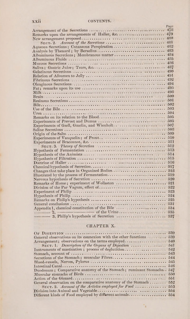 Page Arrangement of the Secretions .........e+++++5 MET eee PM, SOS SEM 478 Remarks upon the arrangements of Haller, &amp;. «1... ee. s eee eer ese eeee 479 New arrangement proposed.....++ss++-- 5 ASA CIRae Oe Pi he 480 Sect. 2. Account of the Secheiane apis eee a ove ete tees 481 Aqueous Secretions ; Cutaneous Perspiration..........-.++5 see I ee 482 Analysis by Thenard ; by Berzelius......... Se veedecvcccrecs csescees 483 Albuminous Secretions ; Membranous matter ....escese-seeceees oe 20 oe Albuminone Fhinids? £202 8520.07 CURE. © meee te ener ene es ane -- 485 Mucous Secretions .....-+-0:...0 Pe PAE LIES IIE AE . 486 Saliva :&gt;Gastric Juice; Tears, &amp;0....2.- cet see e ees eee ns woes eceres 487 GelatinousSeeretionys BEE Ae ea, Ps a late ses 490 Relation of Albumen to J Shae PN Ee Rie ia re, Pe ees | en 49] Fibrinous Secretions. . ; DP eee es ert ee mek ee 492 Oleaginous Secretions.......... RIES EE AED SIO eee MER 494 Fat; remarks upon its use ...+.-e..+-0-- Pee. Sees PRO Se 495 MiNOWR Sekt pees Boag I Rr OS ae a+e 498 Brainy 0 C25 ES CECA re ee Fete Rd tates Halete o's 500 Resinous Secretions .:6 So. OP Re A ee Re Pa eee SOI Pile relia, vrata ate SPR CA aes toe ee TS soveess 802 Use of the Bile Ee ea pr i) APIS Ca aaa wines wee oes 503 Urea ess ss ed cl iste e'wiere 6 0 Oler SROROED ICY «inlets gee joa SoGeks) ona, 's € 6). 6 wae sl sus (0 reeesee 504 Remarks on its relation to sHelBlodd ores Pee Sk aa aes as ie whe Fed 505 Experiments of Prevost and Dumas ....-.- sss. eee eee cence er ecees 505 Experiments of Gsell, Gmelin, and Wienholt.. &lt;1... ...seesee esses ; 507 Saline Secratious sst.oe cee sw sass eee ee PFD. RES LN a 508 Origin of the Salts..... 2.0 sec eee eee eee ee tein te ree eee etree 509 Experiments of Vauquelin; of Prout......... PRR le paras Sere 510 Experiments of Braconnot, &amp;. ..-6 sete e cere ee eect eet ees vaReItORT Sect. 3. Theory of Secretion Sa wet Ne Beye hs Me 512 Hypothesis of Fermentation ...... CO Nk Be Eas ay olor Scot ee £23613 Hypothesis of the Animists.....-..- + es eeesee eee econ eeee Ae 514 Hypothesis of Filtration ......... +++ eee eaeeveeyees FES eee cocecees 51S Doctrine of Haller ....... eee SECA ES ae Rtg 1S 516 Chemical hypothesis of Secretion. ...02:. +s secsseseeesere ce Petes LM 517 Changes that take place in Organized Bodies........ a RNIN. cote cottons 518 Illustrated by the process of Fermentation 202. 44 2.2 Bees S285 19 Nervous hypothesis of Secretion ....... cece eeceeceeecereesece TaN 520 Remarks of Home; experiment of Wollaston ......s+..ee- PN i a as Division of the Par Vagum, effector. ss. eels ee eee 5 eee eee ree 522 Experiment of Philip......... wets tetas Pa Se Reis PON She we Ty Bai - 523 Hypothesis of Philip. ......- 20... sees eee eeee i A MW git, eosese.. O24 Remarks on Philip’s hypothesis b's te o's @ wos oo treo ee SU Meets as eee 525 General conclusions: . 2.3.0 66s oda dee ASO k ha 6s PA SSS 531 Appendix 1, chemical constitution of the Bile ...........-+.. ov tes 534 Jee nD see of the Urine. : 535 —— 3, Philip’s hypothesis of Secretion .............200. ee ae, 537 CHAPTER X. OF DIGEST IONIUCT Fes toe emetic ce ee eet ks hiee wy e aere ty ene eves O39 General observations on its connexion with the other functions . 539 Arrangement; observations on the terms employed...........-....+--+ 540 Sect. 1. Description of the Organs of Digestion ...........0+00.. 54] Instruments of mastication ; process of deglutition.......-..0.....--5: 542 Stomach, account of ..... PINS CRS oSetOeSCtS Sasa cae Meee 543 Secretions of the Stomach ; muscular Fibres. . onaee sObn eres oe OMe ge -. 544 Blood-vessels, Nerves, Pylorus Rae HE Oe Rede eh eas ee 2 eae owe sees 545 Intestinal Canal........--- ay ale ee cnc tre ie ola or tise eee Sere ie oer 546 Duodenum ; Comparative anatomy of the Stomach; ruminant Stomachs.. 547 Muscular stomachs of Birds . GOO ae wee he ee oe renee Tie dee re renee et On Action of the Gizzard........ SG Er a eRe hk, See RE Sree sy | General observation on the comparative anatomy of the Stomach ........ 552 Secr.2. Account of the Articles employed for Food ........ es Sg 155) Division into Animal and Vegetable.........+....+4. Rel Pretescee Coe ~ 554 Different kinds of Food employed by different animals.......+.ecseeeeee 554