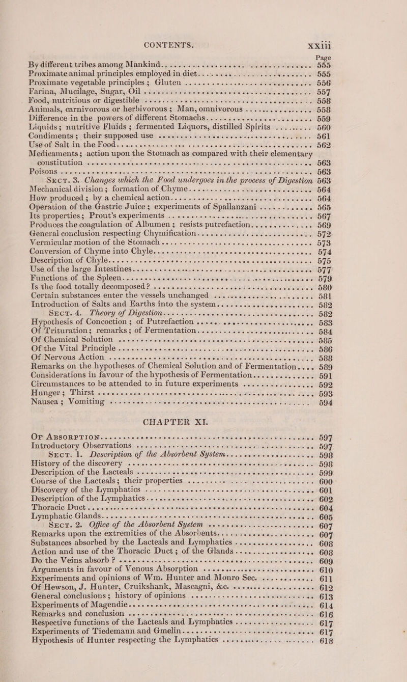 Page By different tribes among Mankind.,......... ells SiN ROS EU NAL oh ke UI Ea a 555 Proximate animal principles employed in diet...... at also Se seni: 555 Proximate vegetable principles; Gluten ....... onsite SP Riile dl SHOE Farina, Mucilage, Sugar,.Oil ...6..5...0.¢. i taboileiei ashes, « sie tah Whe sade IRAE 557 ¥ood, nutritious or digestible ........... sisi diet Reb antectatarand dr, teed SiGe AS 558 Animals, carnivorous or herbivorous ; Man, omnivorous ......... hE 558 Difference in the powers of different Stomachs..............06.% wie ale AU GO Liquids; nutritive Fluids ; fermented Liquors, distilled Spirits ......... 560 Condiments ; their supposed use ..........4. baheraetstatele 3 isan SC 561 Wert Salt sins GO OO bans nxoaoe-crrnuspants, as 4 00 note «Qi OR SEE Le wee 562 Medicaments; action upon the Stomach as compared with their elementary SAMAT MENGE UU UOID dh aplan aka seiwansaesetauesasashelusasyoiteieaindixe alm ie Raiewr saben co ehlal al a abate ok OLE - 563 REESE ie owen choirs ts dk gu gab ethioWa sins ins, 45 netuS pes au Sasiuaiaale Boa ws WAN Shame uclames cowsiectl Mena diaae at ee 563 Sect. 3. Changes which the Food undergoes in the process of Digestion 563 Mechanical division; formation of Chyme....-.........006 54 td GATOR 564 How produced.;. by .a.chemical action... 4 «/.&lt;sa.c ++ 4 oe sdietS@lele edie ale sie »+- 564 Operation of the Gastric Juice; experiments of Spallanzani....... ob dele’ 668 Its properties; Prout’s experiments ......-s+s.seeeee. wee TR tA 567 Produces the coagulation of Albumen ; resists putrefaction............06 569 General conclusion respecting Chymification............... AAs SEA SIM 572 Vermicular motion of the StomaCh............ssseeeeees CASE Meee Oe 573 Conversion of Chyme into Chyle............+. sn jello eis :9)4/4 (6,,0iressysie, sisi ac €¥)5,0-1 OI Description of Chyle........... eraLe usmle Leueu acne 9 suekeleiat oss oo ce ceenenesees 575 Use of the large Intestines 6.0066 aos seein s » « sei ine jouer 2 eee LM Ras - O77 Functions of the Spleen........ fa easuaiode sib eters eae Dean Res. Sry Sop sion KENSTO Is the food totally decomposed? .....eee.eeeee vous eaeralsich DMSO SI -- 580 Certain substances enter the vessels unchanged ...........--00.c00 sa0) S81 Introduction of Salts and Earths into the system.......s.esceececes ite OOS2 Sect. 4. Theory of Digestion......... arapahs Ure eeG fhe PRS seen tee Hypothesis of Concoction ; of Putrefaction ....6-sees+e.. eee od, date OSS Of Trituration; remarks; of Fermentation............0. Bieta lotta siels. «oie Oe Of Chemical Solution phisdie RAMS CMS owsis, 5 sis seen’ sean. YEW BS Of the Vital Principle...... adahaliekoiss sbshsk eabovehis oe &lt; k oriental beaters Sn Bae tah 586 62. 001S, ACHION: vx orvan.onivo sco ssn WROTE 04 SKIER es HL, Dw samt ae BRS Remarks on the hypotheses. of Chesca) Sileeion and of Fermentation.... 589 Considerations in favour of the hypothesis of Fermentation...........0.2. 591 Circumstances to be attended to in future experiments .......... NRG 592 Hunger; Thirst ...0..seseseseees alisiilie: bape 9 hse ca GTS + Sats, SEA 593 Nausea; Vomiting ...... sls abi Siesiai'e\e! becbhnG MURR fal ole tas eae ae ‘Lame let2 594 CHAPTER XI. Or ABSORPTION....«;- ies Sheueioia-CAGi odie anal Ma eG Wh say 6 Glateh en Sins Sane ». 597 Introductory Observations ........+-+-eesee-eee. Se Pot ees -- 597 Sect. 1. Description of the Absorbent System... .cccesccesesssees 598 History of the discovery .......eeeee cose se cecc cer cescearernee ite seBO8 Description of the Lacteals ......... b Jos Sibel ois io at seaveuaieen a dWate¥edep obs ona, s &lt;fz3. wart OO Course.of the Lacteals; their properties... ....0-+ 5 «siwiis Wee vedieas &amp; sas Hae 600 Discovery of the Lymphatics ..........0....-.. ES cic ale icy. SO «&gt; 601 Description of the ee Sint Soles oka ava tateel pars Corey ear pope a ars Cdeleiees aie oe 602 Phoracic: Ductls. Wesctesaac wesiee 6 ss SiR SSyO RNs inh: sf BNSMeASIdiohe MARAT. Wed oeee 604 Lymphatic Glands. .......seseeceeeceecscesecnces silos Saseke coorevese.. 605 Sect. 2. Office of the Absorbent Bee. miei aie uaa hy wyahs «dvs. how ieee ete 607 Remarks upon the extremities of the Absorbents...... shetewp lated so0ld ten -+ 607 Substances absorbed by the Lacteals and Lymphatics .................. 608 Action and use of the Thoracic Duct; of the Glands........... seorees 608 Do the Veins absorb ? coc. sccccceccccrnccccns aang io4s ysdesotne coeees 609 Arguments in favour of Venous Absorption .....0.-.se0+ssceecevvcees 610 Experiments and opinions of Wm. Hunter and Monro Sec. ........++.. 611 Of Hewson, J. Hunter, Cruikshank, Mascagni, &amp;c. .......... chavs, tata 612 General conclusions ; history of opinions .....-...-+.e.seees siete weed » 613 Experiments of Magendie......ssessesceec sce sceeseees 5 ob SiO. Gila. Remarks and conclusion ....+-.ess+se..+. i dielielelsioletmeite fants 616 Respective functions of the Lacteals and Lymphaties ste gata he taeidis oaaajele) GIT. Experiments of Tiedemann and Gmelin..... crete cette eseeseces aces GIF Hypothesis of Hunter respecting the Lymphatics .......0......e.005. 618 |