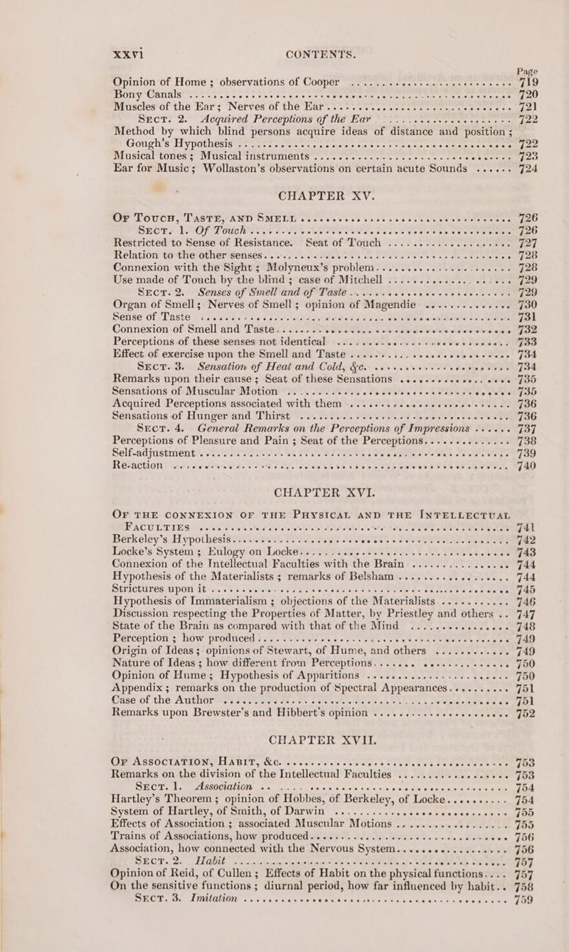 Opinion of Home ; observations of Cooper ........2...-...seeeececce: Bony Canals’... ws tee c eens be pacar rehnaecems, Sorte eerie art Muscles of the Ear; Nerves of the Ear...-.... ee eT Te en on DECT?S 2. Acquired Percepaons Of INC Ot... veneer ease ate ce Method by which blind persons acquire ideas of distance and position ; Gough’s Hypothesis ............... Saad hose eno eines 8S MI USICALCONEN 5 OV UBICAL TTSUTUINIODUS csc etierges st &lt; cis ares ae eee ee Yh, Semin Ear for Music; Wollaston’s observations on certain acute Sounds ...... CHAPTER XV. OF Toucs, TasT8, AND SMELL csc ce ee eek cece ees e nce oreeunes SEO? LOPS TOU LOT ts AP Seale tb ee eis ate eetale Restricted to Sense of Resistance. Seat of Touch ..............c0ee0. Relation to the Otiter senses... Does ON sn PP Oo ah we ‘ Connexion with the Sight ; Molyneux’ Ss problent 102g. See ey, Bee Use made of Touch by the blind ; case of Mitchell .............. 06.4. , Srecr.2. Senses of Smell and of Taste....... arate ee Ra Organ of Smell; Nerves of Smell ; opinion of Magendie PR ees Sense of -Tast@.- is 3 6056256 seed tee te tnss Figo Fen o-ostowly o's Connexion of Smell and Taste........ CUR ole Sd Vital deter edie Perceptions of these senses not identical ......... EMIT paw FRE Effect of exercise upon the Smell and Taste ......... Ph sleds UL Pe Sect. 3. Sensation of Heat and Cold, &amp;. ceveccvesscsccses 2% Remarks upon their cause; Seat of these Sensations ....+-eecece.s eee Sensations of Muscular Motion ............ oh Ts es a ea elses Acquired Perceptions associated with them ....... ee ia ka Sy Sensations of Hunger and Thirst 00. 0.500. oi eee ee ee Be SRN Sect. 4. General Remarks on the Perceptions of Impressions ..... - Perceptions of Pleasure and Pain ; Seat of the Perceptions.............. Self-adjustnients. Soave. Bk OU ere Ss ae Spot te afek SU Ua REtaCtion - &lt;cco0s reet re ete oe See ai, eles ke Se VS4SE SES cRNVESEL CEL EOOA CHAPTER XVI. OF THE CONNEXION OF THE PHYSICAL AND THE INTELLECTUAL PACU LDIE GN oh 5. © 5 eae ted chert st aletels atta hatetete Sore wn SPR Sees Berkeley’s Hypothesis...-......0...46 pis SRT &amp; GAL Pe Locke’s System ; Eulogy on Locke.......ceeseee cece ee ceeues 4F Fi Bo. Connexion of the Intellectual Faculties with the Brain ¢ SUS52. SEI . Hypothesis of the Materialists ; remarks of Belsham .................. SULCCUPES UPON iti s..4 5 50 steered Pag Soa cata Ste Saket le Os De ogrend Potala oe Hypothesis of Immaterialism ; objections of the Materialists............ Discussion respecting the Properties of Matter, by Priestley and others .. State of the Brain as compared with that of the Mind ...............- Perception ; how prodtced 7s 2. Vester reset weak wa Pe sm eter tN sere ee Origin of Ideas; opinions of Stewart, of Hume, and others ..... Piao tag ee Nature of Ideas ; how different from Perceptions..... Rat cada OTs WEEN : Opinion of Hume; Hypothesis of Apparitions .............-0+-seeeee Appendix ; remarks on the production of Spectral Appearances.......... Case of the: Awihortsy Seis at te pee te tee tabetha Seapets Pep tes CHAPTER XVII. Or AssOctariony HABIT, &amp;e. of. Se. 8 SUS NT Ie EIS oes Remarks on the division of ‘the Intellectual Faculties Oe 5 he deweee ae tewha's Beh a) eee ORILI QIN ee bad oe wie ee C465 4:5. «apy ace he eaeceetie eine Hartley’s Theorem ; opinion of Hobbes, of Berkeley, of Locke. 8 8 as System of Hartley, of DEQILN NOL QJAL WILL 6's a5 een we ee eee Effects of Association ; eeiciaced Niuscular MOtions...&lt;..s.a~&lt;6 bial Trains of Associations, how produced............ecseeecccccnsnens see Association, how connected with the Nervous System......00....5e0005 WEOT. 20 Hau loc ev penioe ep oe. Stee af. Tine Dents de HOLE Opinion of Reid, of Cullen; Effects of Habit on the physical functions: . On the sensitive functions ; diurnal period, how far influenced by habit. PLOT. De AMMAHON ooo sas s Dives § OE ek re SEN s bk iin &lt;5 hb ute wtih