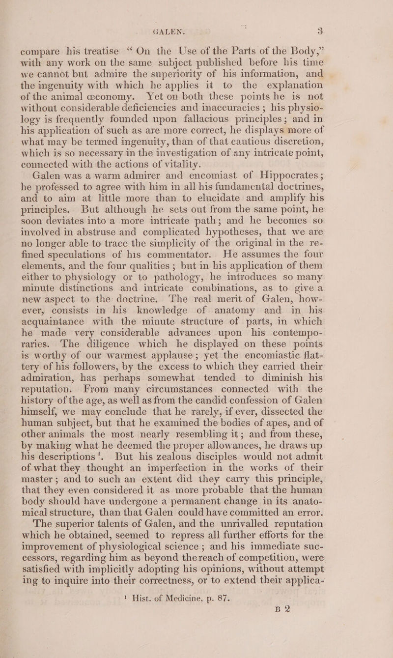 compare his treatise “‘On the Use of the Parts of the Body,” with any work on the same subject published before his time we cannot but admire the superiority of his information, and the ingenuity with which he applies it to the explanation of the animal ceconomy. Yet on both these points he is not without considerable deficiencies and inaccuracies ; his physio- logy is frequently founded upon fallacious principles; and in his application of such as are more correct, he displays more of what may be termed ingenuity, than of that cautious discretion, which is so necessary in the investigation of any intricate point, connected with the actions of vitality. Galen was a warm admirer and encomiast of Hippocrates ; he professed to agree with him in all his fundamental doctrines, and to aim at little more than to elucidate and amplify his principles. But although he sets out from the same point, he soon deviates into a more intricate path; and he becomes so involved in abstruse and complicated hypotheses, that we are no longer able to trace the simplicity of the original in the re- fined speculations of his commentator. He assumes the four elements, and the four qualities ; but in his application of them either to physiology or to pathology, he mtroduces so many minute distinctions and intricate combinations, as to give a new aspect to the doctrine. ‘The real merit of Galen, how- ever, consists in his knowledge of anatomy and in his acquaintance with the minute structure of parts, in which he made very considerable advances upon his contempo- raries. The diligence which he displayed on these points is worthy of our warmest applause; yet the encomiastic flat- tery of his followers, by the excess to which they carried their admiration, has perhaps somewhat tended to diminish his reputation. From many circumstances connected with the history of the age, as well as from the candid confession of Galen himself, we may conclude that he rarely, if ever, dissected the human subject, but that he examined the bodies of apes, and of other animals the most nearly resembling it; and from these, by making what he deemed the proper allowances, he draws up his descriptions’. But his zealous disciples would not admit of what they thought an imperfection in the works of their master; and to such an extent did they carry this principle, that they even considered it as more probable that the human body should have undergone a permanent change in its anato- mical structure, than that Galen could have committed an error. The superior talents of Galen, and the unrivalled reputation which he obtained, seemed to repress all further efforts for the improvement of physiological science ; and his immediate suc- cessors, regarding him as beyond thereach of competition, were satisfied with implicitly adopting his opinions, without attempt ing to inquire into their correctness, or to extend their applica- 1 Hist. of Medicine, p. 87. B2
