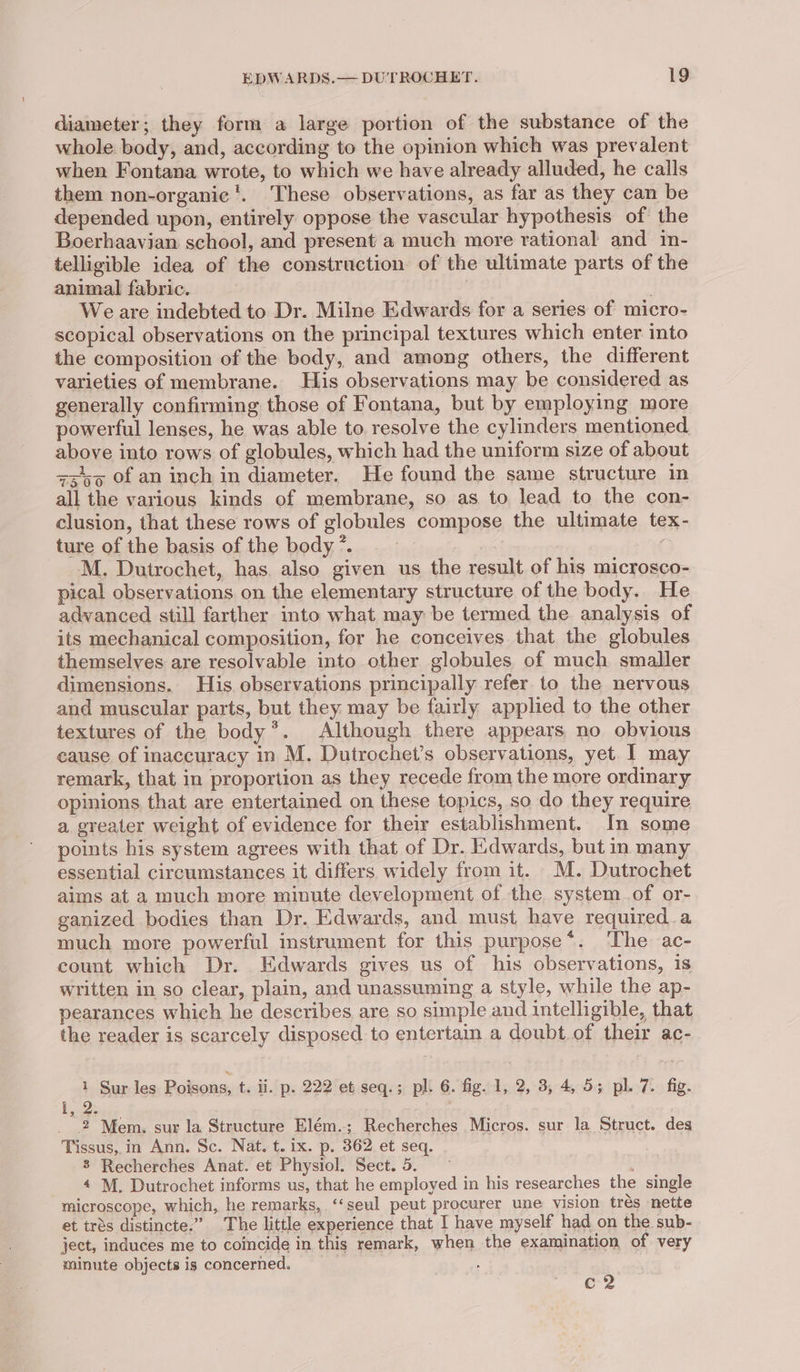 diameter; they form a large portion of the substance of the whole body, and, according to the opinion which was prevalent when Fontana wrote, to which we have already alluded, he calls them non-organic '. These observations, as far as they can be depended upon, entirely oppose the vascular hypothesis of the Boerhaavian school, and present a much more rational and in- telligible idea of the construction of the ultimate parts of the animal fabric. Weare indebted to Dr. Milne Edwards for a series of micro- scopical observations on the principal textures which enter into the composition of the body, and among others, the different varieties of membrane. His observations may be considered as generally confirming those of Fontana, but by employing more powerful lenses, he was able to. resolve the cylinders mentioned above into rows of globules, which had the uniform size of about zzs5 of an inch in diameter. He found the same structure in all the various kinds of membrane, so as to lead to the con- clusion, that these rows of globules compose the ultimate tex- ture of the basis of the body ”. | M. Dutrochet, has. also given us the result of his microsco- pical observations on the elementary structure of the body. He advanced still farther into what may be termed the analysis of its mechanical composition, for he conceives that the globules themselves are resolvable into other globules of much. smaller dimensions. His observations principally refer to the nervous and muscular parts, but they may be fairly applied to the other textures of the body’. Although there appears no obvious cause of inaccuracy in M. Dutrochet’s observations, yet. I may remark, that in proportion as they recede from the more ordinary opinions that are entertained on these topics, so do they require a greater weight of evidence for their establishment. In some points his system agrees with that of Dr. Edwards, but in many essential circumstances it differs widely from it. M. Dutrochet aims at a much more minute development of the system of or- ganized bodies than Dr. Edwards, and must have required.a much more powerful instrument for this purpose*. ‘The ac- count which Dr. Edwards gives us of his observations, is written in so clear, plain, and unassuming a style, while the ap- pearances which he describes are so simple and intelligible, that the reader is scarcely disposed to entertain a doubt.of their ac- 1 Sur les Poisons, t. ii. p. 222 et seq.; pl. 6. fig. 1, 2, 3, 4, 5; pl. 7. fig. 1, 2: 2 Mem. sur la Structure Elém.; Recherches Micros. sur la Struct. des Tissus,.in Ann. Sc. Nat. t. ix. p. 362 et seq. 8 Recherches Anat. et Physiol. Sect. 5. : 4 M. Dutrochet informs us, that he employed in his researches the single microscope, which, he remarks, ‘‘seul peut procurer une vision trés nette et trés distincte.” The little experience that I have myself had on the sub- ject, induces me to coincide in this remark, when the examination of very minute objects is concerned. | 4 c 2