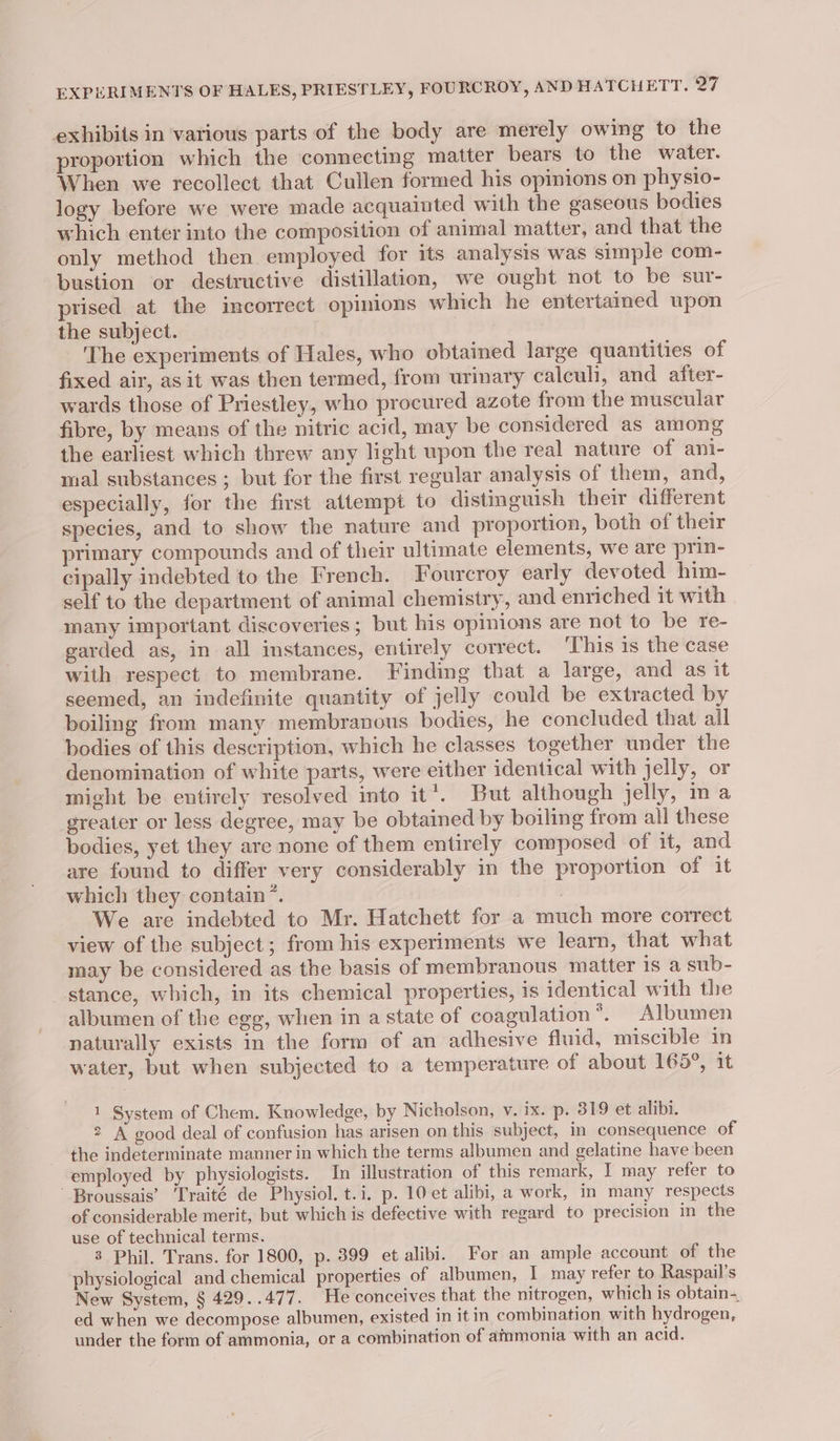 EXPERIMENTS OF HALES, PRIESTLEY, FOURCROY, AND HATCHETT. a7 exhibits in various parts of the body are merely owing to the proportion which the connecting matter bears to the water. When we recollect that Cullen formed his opinions on physio- logy before we were made acquainted with the gaseous bodies which enter into the composition of animal matter, and that the only method then employed for its analysis was simple com- bustion or destructive distillation, we ought not to be sur- prised at the incorrect opinions which he entertained upon the subject. The experiments of Hales, who obtained large quantities of fixed air, as it was then termed, from urinary calculi, and after- wards those of Priestley, who procured azote from the muscular fibre, by means of the nitric acid, may be considered as among the earliest which threw any light upon the real nature of ani- mal substances ; but for the first regular analysis of them, and, especially, for the first attempt to distinguish their different species, and to show the nature and proportion, both of their primary compounds and of their ultimate elements, we are prin- cipally indebted to the French. Fourcroy early devoted him- self to the department of animal chemistry, and enriched it with many important discoveries; but his opinions are not to be re- garded as, in all instances, entirely correct. ‘This is the case with respect to membrane. Finding that a large, and as it seemed, an indefinite quantity of jelly could be extracted by boiling from many membranous bodies, he concluded that all bodies of this description, which he classes together under the denomination of white parts, were either identical with jelly, or might be entirely resolved into it*. But although jelly, ina greater or less degree, may be obtained by boiling from all these bodies, yet they are none of them entirely composed of it, and are found to differ very considerably in the proportion of it which they contain”. 3 We are indebted to Mr. Hatchett for a much more correct view of the subject; from his experiments we learn, that what may be considered as the basis of membranous matter is a sub- stance, which, in its chemical properties, is identical with the albumen of the egg, when in a state of coagulation”. Albumen naturally exists in the form of an adhesive fluid, miscible in water, but when subjected to a temperature of about 165°, it 1 System of Chem. Knowledge, by Nicholson, v. ix. p. 319 et alibi. 2 A good deal of confusion has arisen on this subject, in consequence of the indeterminate manner in which the terms albumen and gelatine have been employed by physiologists. In illustration of this remark, I may refer to Broussais’ Traité de Physiol. t.i. p. 10 et alibi, a work, in many respects of considerable merit, but which is defective with regard to precision in the use of technical terms. 3 Phil. Trans. for 1800, p. 399 et alibi. For an ample account of the physiological and chemical properties of albumen, I may refer to Raspail’s New System, § 429..47 7. He conceives that the nitrogen, which is obtain-, ed when we decompose albumen, existed in it in combination with hydrogen, under the form of ammonia, or a combination of ammonia with an acid.