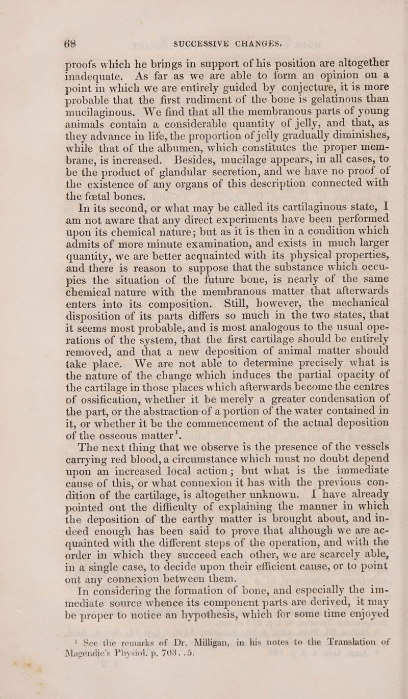 proofs which he brings in support of his position are altogether inadequate. As far as we are able to form an opinion on a point in which we are entirely guided by conjecture, it is more probable that the first rudiment of the bone is gelatinous than mucilaginous. We find that all the membranous parts of young animals contain a considerable quantity of jelly, and that, as they advance in life, the proportion of jelly gradually diminishes, while that of the albumen, which constitutes the proper mem- brane, is increased. Besides, mucilage appears, in all cases, to be the product of glandular secretion, and we have no proof of the existence of any organs of this description connected with the foetal bones. In its second, or what may be called its cartilaginous state, I am not aware that any direct experiments have been performed upon its chemical nature; but as it is then in a condition which admits of more minute examination, and exists in much larger quantity, we are better acquainted with its physical properties, and there is reason to suppose that the substance which occu- pies the situation of the future bone, is nearly of the same chemical nature with the membranous matter that afterwards enters into its composition. Still, however, the mechanical disposition of its parts differs so much in the two states, that it seems most probable, and is most analogous to the usual ope- rations of the system, that the first cartilage should be entirely removed, and that a new deposition of animal matter should take place. We are not able to determine precisely what is the nature of the change which induces the partial opacity of the cartilage in those places which afterwards become the centres of ossification, whether it be merely a greater condensation of the part, or the abstraction of a portion of the water contained in it, or whether it be the commencement of the actual deposition of the osseous matter’. 3 The next thing that we observe is the presence of the vessels carrying red blood, a circumstance which must no doubt depend upon an increased local action; but what is the immediate cause of this, or what connexion it has with the previous con- dition of the cartilage, is altogether unknown. I have already pointed out the difficulty of explaining the manner in which the deposition of the earthy matter is brought about, and in- deed enough has been said to prove that although we are ac- quainted with the different steps of the operation, and with the order in which they succeed each other, we are scarcely able, in a single case, to decide upon their efficient cause, or to point out any connexion between them. In considering the formation of bone, and especially the im- mediate source whence its component parts are derived, it may be proper to notice an hypothesis, which for some time enjoyed 1 See the remarks of Dr. Milligan, in his notes to the Translation of Magendie’s Physiol. p. 703. .9.