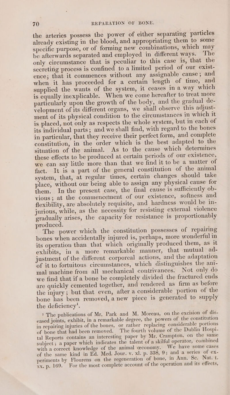 the arteries possess the power of either separating particles already existing in the blood, and appropriating them to some specific purpose, or of forming new combinations, which may be afterwards separated and employed in different ways. The only circumstance that is peculiar to this case is, that the secreting process is confined to a limited period of our exist- ence; that it commences without any assignable cause ; and. when it has proceeded for a certain length of time, and supplied the wants of the system, it ceases in a way which is equally inexplicable. When we come hereafter to treat more particularly upon the growth of the body, and the gradual de- velopment of its different organs, we shall observe this adjust- ment of its physical condition to the circumstances in which it is placed, not only as respects the whole system, but in each of its individual parts; and we shall find, with regard to the bones in particular, that they receive their perfect form, and complete constitution, in the order which is the best adapted to the situation of the animal. As to the cause which determines these effects to be produced at certain periods of our existence, we can say little more than that we find it to be a matter of fact. It is a part of the general constitution of the animal system, that, at regular times, certain changes should take place, without our being able to assign any physical cause for them. In the present case, the final cause is sufficiently ob- vious; at the commencement of our existence, softness and flexibility, are absolutely requisite, and hardness would be in- jurious, while, as the necessity for resisting external violence gradually arises, the capacity for resistance is proportionably produced. The power which the constitution possesses of repairmg bones when accidentally injured is, perhaps, more wonderful in its operation than that which originally produced them, as it exhibits, in a more remarkable manner, that mutual ad- justment of the different corporeal actions, and the adaptation of it to fortuitous circumstances, which distinguishes the ani- mal machine from all mechanical contrivances. Not only do we find that if a bone be completely divided the fractured ends are quickly cemented together, and rendered as firm as before the injury; but that even, after a considerable portion of the bone has been removed, a new piece is generated to supply the deficiency’. } The publications of Mr. Park and M. Moreau, on the excision of dis- eased joints, exhibit, in a remarkable degree, the powers of the constitution in repairing injuries of the bones, or rather replacing considerable portions of bone that had been removed. The fourth volume of the Dublin Hospi- tal Reports contains an interesting paper by Mr. Crampton, on the same subject ; a paper which indicates the talent of a skilful operator, combined with a correct knowledge of the animal ceconomy. We have some cases of the same kind in Ed. Med. Jour. v. xl. p. 388, 9; and a series of ex- periments by Flourens on the regeneration of bone, in Ann. Sc. Nat. t. xx. p. 169. For the most complete account of the operation and its effects,