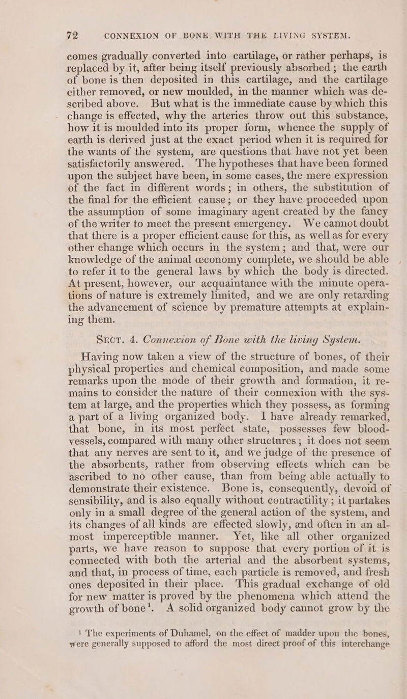 comes gradually converted into cartilage, or rather perhaps, is replaced by it, after being itself previously absorbed ; the earth of bone is then deposited in this cartilage, and the cartilage either removed, or new moulded, in the manner which was de- scribed above. But what is the immediate cause by which this change is effected, why the arteries throw out this substance, how it is moulded into its proper form, whence the supply of earth is derived just at the exact period when it is required for the wants of the system, are questions that have not yet been satisfactorily answered. ‘The hypotheses that have been formed upon the subject have been, in some cases, the mere expression of the fact in different words; in others, the substitution of the final for the efficient cause; or they have proceeded upon the assumption of some imaginary agent created by the fancy of the writer to meet the present emergency. We cannot doubt that there is a proper efficient cause for this, as well as for every other change which occurs in the system; and that, were our knowledge of the animal ceconomy complete, we should be able to refer it to the general laws by which the body is directed. At present, however, our acquaintance with the minute opera- tions of nature is extremely limited, and we are only retarding the advancement of science by premature attempts at explain- ing them. SECT. 4. Connexion of Bone with the living System. Having now taken a view of the structure of bones, of their physical properties and chemical composition, and made some remarks upon the mode of their growth and formation, it re- mains to consider the nature of their connexion with the sys- tem at large, and the properties which they possess, as forming a part of a living organized body. I have already remarked, that bone, in its most perfect state, possesses few blood- vessels, compared with many other structures ; it does not seem that any nerves are sent to it, and we judge of the presence of the absorbents, rather from observing effects which can be ascribed to no other cause, than from being able actually to demonstrate their existence. Bone is, consequently, devoid of sensibility, and is also equally without contractility ; it partakes only in a small degree of the general action of the system, and its changes of all kinds are effected slowly, and often in an al- most imperceptible manner. Yet, like all other organized parts, we have reason to suppose that every portion of it is connected with both the arterial and the absorbent systems, and that, in process of time, each particle is removed, and fresh ones deposited in their place. This gradual exchange of old for new matter is proved by the phenomena which attend the growth of bone’. A solid organized body cannot grow by the 1 The experiments of Duhamel, on the effect of madder upon the bones, were generally supposed to afford the most direct proof of this interchange