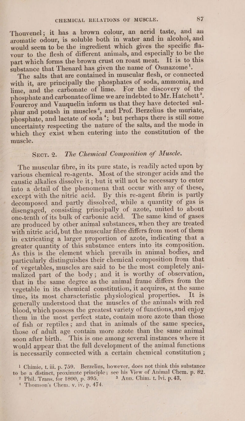 Thouvenel; it has a brown colour, an acrid taste, and an aromatic odour, is soluble both in water and in alcohol, and would seem to be the ingredient which gives the specific fla- vour to the flesh of different animals, and especially to be the part which forms the brown crust on roast meat. It is to this substance that Thenard has given the name of Osmazome'’. The salts that are contained in muscular flesh, or connected with it, are principally the phosphates of soda, ammonia, and lime, and the carbonate of lime. For the discovery of the phosphate and carbonate of lime we are indebted to Mr. Hatchett’. Fourcroy and Vauquelin inform us that they have detected sul- phur and potash in muscles ° and Prof. Berzelius the muriate, phosphate, and lactate of soda *; but perhaps there is still some uncertainty respecting the nature of the salts, and the mode in which they exist when entering into the constitution of the muscle. Srecr. 2. The Chemical Composition of Muscle. The muscular fibre, in its pure state, is readily acted upon by various chemical re-agents. Most of the stronger acids and the caustic alkalies dissolve it; but it will not be necessary to enter into a detail of the phenomena that occur with any of these, except with the nitric acid. By this re-agent fibrin is partly decomposed and partly dissolved, while a quantity of gas is disengaged, consisting principally of azote, united to about one-tenth of its bulk of carbonic acid. The same kind of gases are produced by other animal substances, when they are treated with nitric acid, but the muscular fibre differs from most of them in extricating a larger proportion of azote, indicating that a greater quantity of this substance enters into its composition. As this is the element which prevails in animal bodies, and particularly distinguishes their chemical composition from that of vegetables, muscles are said to be the most completely ani- malized part of the body; and it is worthy of observation, that in the same degree as the animal frame differs from the vegetable in its chemical constitution, it acquires, at the same time, its most characteristic physiological properties. It is generally understood that the muscles of the animals with red blood, which possess the greatest variety of functions, and enjoy them in the most perfect state, contain more azote than those of fish or reptiles ; and that in animals of the same species, those of adult age contain more azote than the same animal soon after birth. This is one among several instances where it would appear that the full development of the animal functions is necessarily connected with a certain chemical constitution ; 1 Chimie, t. iii. p. 759. Berzelius, however, does not think this substance to be a distinct, proximate principle; see his View of Animal Chem. p. 82. 2 Phil. Trans, for 1800, p. 395. 3 Ann. Chim. t. lvi. p. 43, 4 Thomson’s Chem. v. iv. p. 474. P