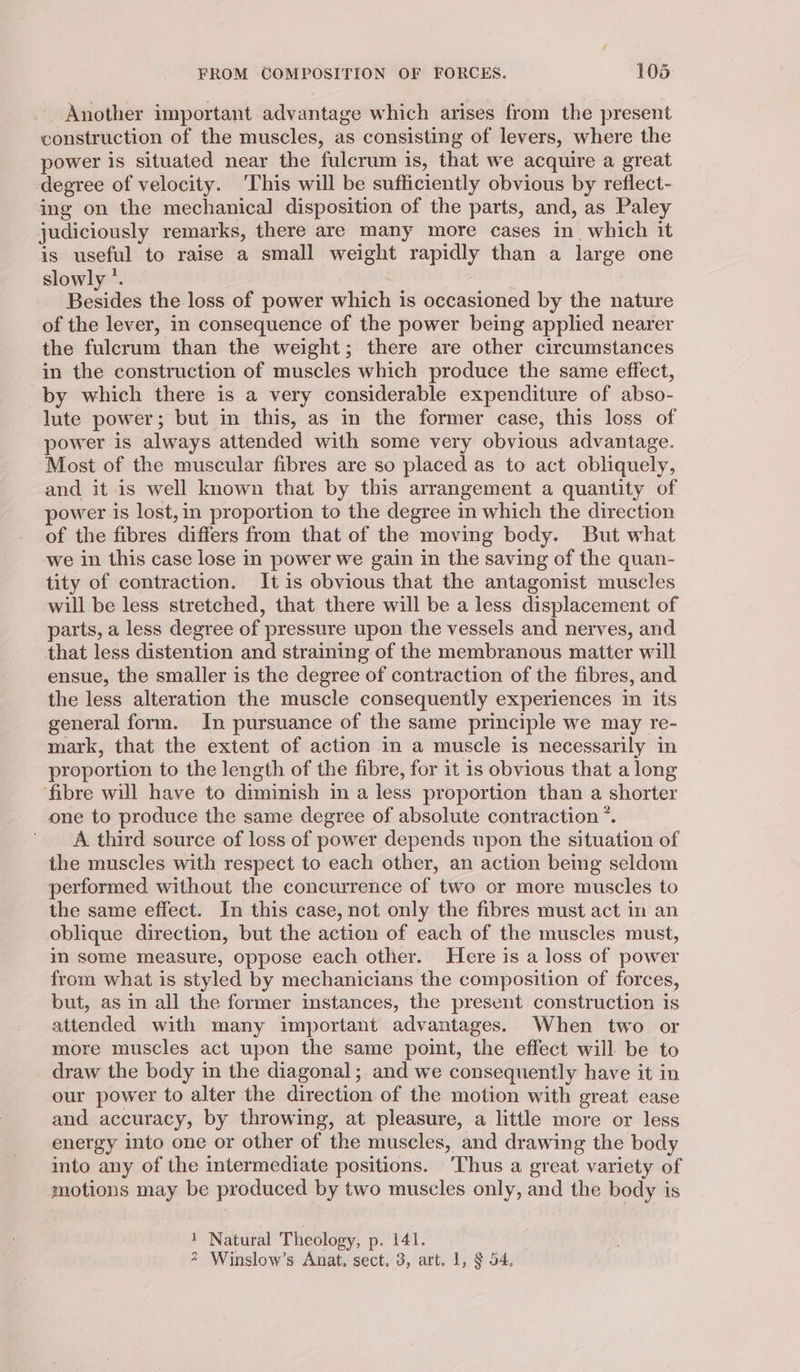 Another important advantage which arises from the present construction of the muscles, as consisting of levers, where the power is situated near the fulcrum is, that we acquire a great degree of velocity. ‘This will be sufficiently obvious by reflect- ing on the mechanical disposition of the parts, and, as Paley judiciously remarks, there are many more cases in. which it is useful to raise a small weight rapidly than a large one slowly °. Besides the loss of power which is occasioned by the nature of the lever, in consequence of the power being applied nearer the fulcrum than the weight; there are other circumstances in the construction of muscles which produce the same effect, by which there is a very considerable expenditure of abso- lute power; but in this, as in the former case, this loss of power is always attended with some very obvious advantage. Most of the muscular fibres are so placed as to act obliquely, and it is well known that by this arrangement a quantity of power is lost,in proportion to the degree in which the direction of the fibres differs from that of the moving body. But what we in this case lose in power we gain in the saving of the quan- tity of contraction. It is obvious that the antagonist muscles will be less stretched, that there will be a less displacement of parts, a less degree of pressure upon the vessels and nerves, and that less distention and straining of the membranous matter will ensue, the smaller is the degree of contraction of the fibres, and the less alteration the muscle consequently experiences in its general form. In pursuance of the same principle we may re- mark, that the extent of action in a muscle is necessarily in proportion to the length of the fibre, for it is obvious that a long ‘fibre will have to diminish in a less proportion than a shorter one to produce the same degree of absolute contraction *. A third source of loss of power depends upon the situation of the muscles with respect to each other, an action being seldom performed without the concurrence of two or more muscles to the same effect. In this case, not only the fibres must act in an oblique direction, but the action of each of the muscles must, im some measure, oppose each other. Here is a loss of power from what is styled by mechanicians the composition of forces, but, as in all the former instances, the present construction is attended with many important advantages. When two or more muscles act upon the same point, the effect will be to draw the body in the diagonal; and we consequently have it in our power to alter the direction of the motion with great ease and accuracy, by throwing, at pleasure, a little more or less energy into one or other of the muscles, and drawing the body into any of the intermediate positions. ‘Thus a great variety of motions may be produced by two muscles only, and the body is 1 Natural Theology, p. 141. 2 Winslow’s Anat, sect. 3, art. 1, $ 54.