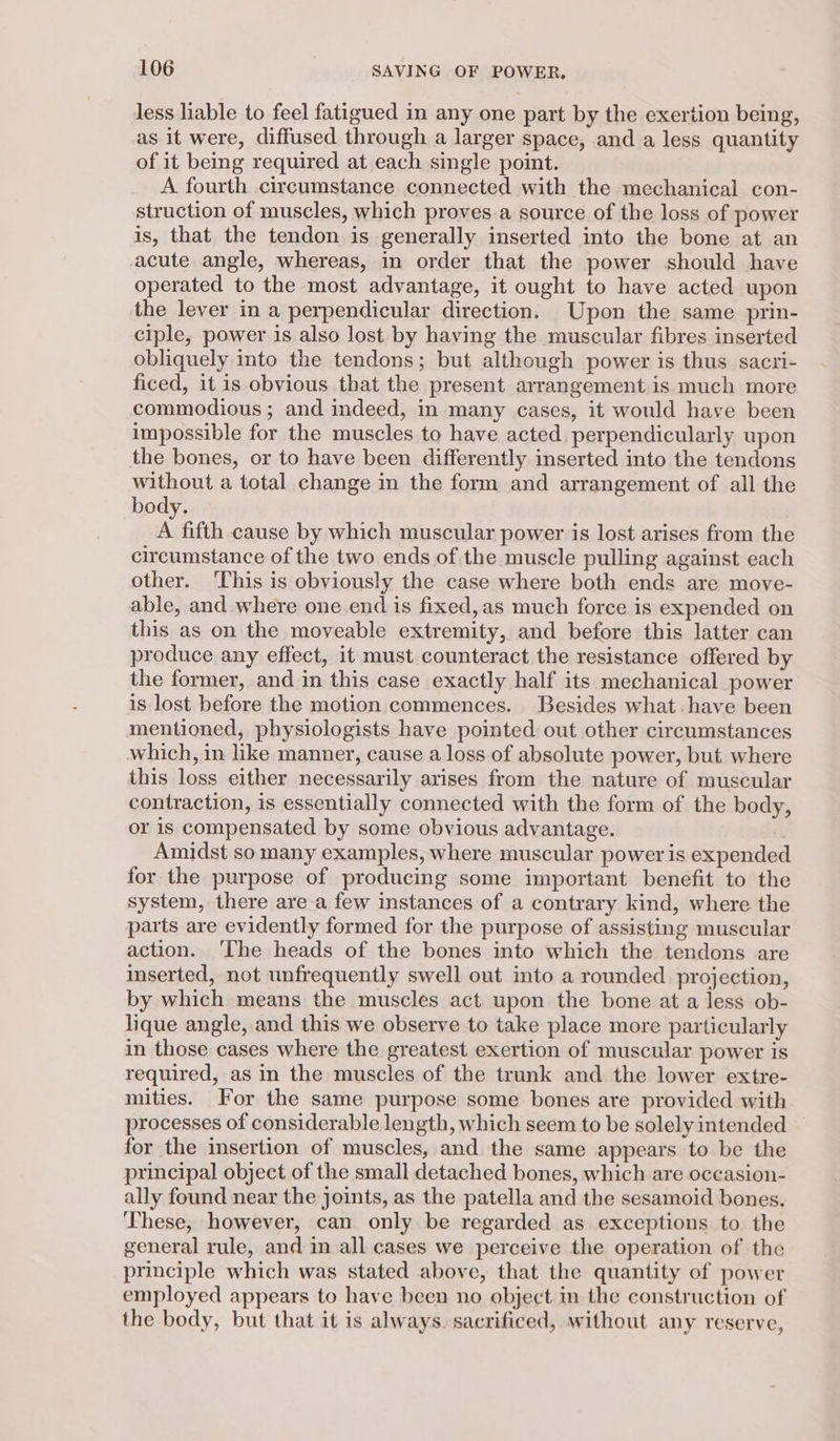 less liable to feel fatigued in any one part by the exertion being, as it were, diffused through a larger space, and a less quantity of it being required at each single point. A fourth circumstance connected with the mechanical con- struction of muscles, which proves.a source of the loss of power is, that the tendon is generally inserted into the bone at an acute angle, whereas, in order that the power should have operated to the most advantage, it ought to have acted upon the lever in a perpendicular direction. Upon the same prin- ciple, power is also lost by having the muscular fibres inserted obliquely into the tendons; but although power is thus sacri- ficed, it is obvious that the present arrangement is much more commodious ; and indeed, in many cases, it would have been impossible for the muscles to have acted perpendicularly upon the bones, or to have been differently inserted into the tendons without a total change in the form and arrangement of all the body. A fifth cause by which muscular power is lost arises from the circumstance of the two ends of the muscle pulling against each other. ‘This is obviously the case where both ends are move- able, and where one end is fixed, as much force is expended on this as on the moveable extremity, and before this latter can produce any effect, it must counteract the resistance offered by the former, and in this case exactly half its mechanical power is lost before the motion commences. Besides what-have been mentioned, physiologists have pointed out other circumstances which, in like manner, cause a loss of absolute power, but where this loss either necessarily arises from the nature of muscular contraction, is essentially connected with the form of the body, or is compensated by some obvious advantage. | Amidst so many examples, where muscular power is expended for the purpose of producing some important benefit to the system, there are a few instances of a contrary kind, where the parts are evidently formed for the purpose of assisting muscular action. ‘The heads of the bones into which the tendons are inserted, not unfrequently swell out into a rounded projection, by which means the muscles act upon the bone at a less ob- lique angle, and this we observe to take place more particularly in those cases where the greatest exertion of muscular power is required, as in the muscles of the trunk and the lower extre- mities. For the same purpose some bones are provided with processes of considerable length, which seem to be solely intended for the insertion of muscles, and the same appears to be the principal object of the small detached bones, which are occasion- ally found near the joints, as the patella and the sesamoid bones. ‘These, however, can only be regarded as exceptions to the general rule, and in all cases we perceive the operation of the principle which was stated above, that the quantity of power employed appears to have been no object in the construction of the body, but that it is always. sacrificed, without any reserve,