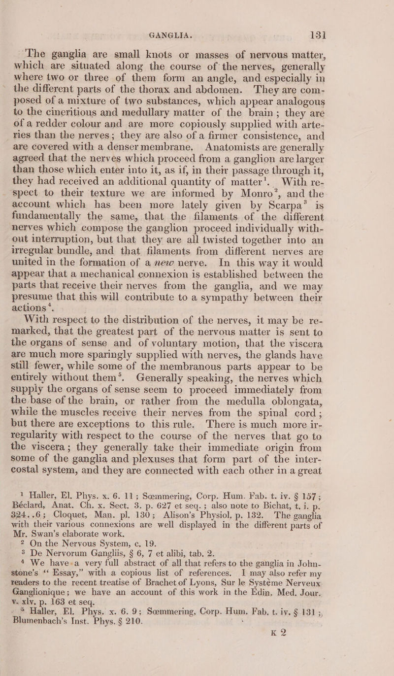 ‘The ganglia are small knots or masses of nervous matter, which are situated along the course of the nerves, generally where two or three of them form an angle, and especially in the different parts of the thorax and abdomen. They are com- posed of a mixture of two substances, which appear analogous to the cineritious and medullary matter of the brain; they are of a redder colour and are more copiously supplied with arte- ries than the nerves; they are also of a firmer consistence, and are covered with a densermembrane. Anatomists are generally agreed that the nerves which proceed from a ganglion are larger than those which enter into it, as if, in their passage through it, they had received an additional quantity of matter’. With re- _ spect to their texture we are informed by Monro’, and the account which has been more lately given by Scarpa’ is fundamentally the same, that the filaments of the different nerves which compose the ganglion proceed individually with- out interruption, but that they are all twisted together into an irregular bundle, and that filaments. from different nerves are united in the formation of a mew nerve. In this way it would appear that a mechanical connexion is established between the parts that receive their nerves from the ganglia, and we may presume that this will contribute to a sympathy between their actions‘. ) With respect to the distribution of the nerves, it may be re- marked, that the greatest part of the nervous matter is sent to the organs of sense and of voluntary motion, that the viscera are much more sparingly supplied with nerves, the glands have still fewer, while some of the membranous parts appear to be entirely without them®. Generally speaking, the nerves which supply the organs of sense seem to proceed immediately from the base of the brain, or rather from the medulla oblongata, while the muscles receive their nerves from the spinal cord ; but there are exceptions to thisrule. There is much more ir- regularity with respect to the course of the nerves that go to the viscera; they generally take their immediate origin from some of the ganglia and plexuses that form part of the inter- costal system, and they are connected with each other in a great 1 Haller, El. Phys. x. 6. 11; Scemmering, Corp. Hum. Fab. t. iv. § 157; Béclard, Anat. Ch. x. Sect. 3. p. 627 et seq.; also note to Bichat, t. i. p. 324..6; Cloquet, Man. pl. 130; Alison’s Physiol, p. 182. The ganglia with their various connexions are well displayed in the different parts of Mr. Swan’s elaborate work. 2 On the Nervous System, c, 19. 3 De Nervorum Gangliis, § 6, 7 et alibi, tab. 2. 4 We havea very full abstract of all that refers to the ganglia in John- stone’s ‘‘ Essay,” with a copious list of references, I may also refer my readers to the recent treatise of Brachet of Lyons, Sur le Systeme Nerveux Ganglionique; we have an account of this work in the Edin. Med. Jour. v. xlv. p. 163 et seq. _ ® Haller, El. Phys. x. 6.9; Scemmering, Corp. Hum. Fab, t. iv. §.131 ;, - Blumenbach’s Inst. Phys. § 210. ; : : | K 2