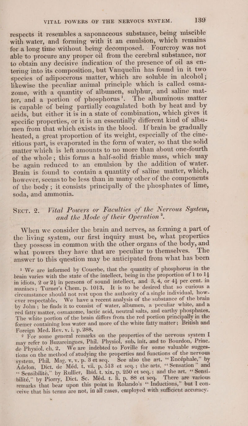 VITAL POWERS OF THE NERVOUS SYSTEM. 139: respects it resembles a saponaceous substance, being miscible with water, and forming with it an emulsion, which remains for a long time without being decomposed. _ Fourcroy was not able to procure any proper oil from the cerebral substance, nor to obtain any decisive indication of the presence of oil as en- tering into its composition, but Vauquelin has found in it two species of adipocerous matter, which are soluble in alcohol ; likewise the peculiar animal principle which is called osma- zome, with a quantity of albumen, sulphur, and saline mat- ter, and a portion of phosphorus’. The albuminous matter is capable of being partially coagulated both by heat and by acids, but either it is in a state of combination, which gives it specific properties, or it is an essentially different kind of albu- men from that which exists in the blood. If brain be gradually heated, a great proportion of its weight, especially of the cine- yitious part, is evaporated in the form of water, so that the solid matter which is left amounts to no more than about one-fourth of the whole; this forms a half-solid friable mass, which may be again reduced to an emulsion by the addition of water. Brain is found to contain a quantity of saline matter, which, however, seems to be less than in many other of the components of the body; it consists principally of the phosphates of lime, soda, and ammonia. Sect. 2. Vital Powers or Faculties of the Nervous System, and the Mode of their Operation”. When we consider the brain and nerves, as forming a part of the living system, our first inquiry must be, what properties they possess in common with the other organs of the body, and what powers they have that are peculiar to themselves. ‘The ‘ answer to this question may be anticipated from what has been 1 We are informed by Couerbe, that the quantity of phosphorus in the brain varies with the state of the intellect, being in the proportion of 1 to 13 in idiots, 2 or 23 in persons of sound intellect, and 3, 4, or 43 per cent. in maniacs; Turner’s Chem. p. 1013. It is to be desired that so curious a circumstance should not rest upon the authority of a single individual, how- ever respectable. We have a recent analysis of the substance of the brain by John ; he finds it to consist of water, albumen, a peculiar white, and a red fatty matter, osmazome, lactic acid, neutral salts, and earthy phosphates. The white portion of the brain differs from the red portion principally in the former containing less water and more of the white fatty matter; British and Foreign Med. Rev. v. i. p. 288. 2 For some general remarks on the properties of the nervous system I may refer to Buzareingues, Phil. Physiol, sub. init. and to Bourdon, Princ. de Physiol. ch. 2. We are indebted to Foville for some valuable sugges- tions on the method of studying the properties and functions of the nervous system, Phil, Mag. v.v. p. 8etseq. See also the art. “‘ Encéphale,” by -Adelon, Dict. de Méd. t. vii. p, 513 et seq.; the arts. ‘‘ Sensation ” and “« Sensibilité,” by Rullier, Ibid. t. xix. p. 250 et seq. ; and the art. “‘ Sensi- pilité,” by Piorry, Dict. Sc. Méd. t. li, p, 88 et seq. There are various remarks that bear upon this point in Rolando’s “ Inductions,” but I con- ceive that his terms are not, in all cases, employed with sufficient accuracy. w