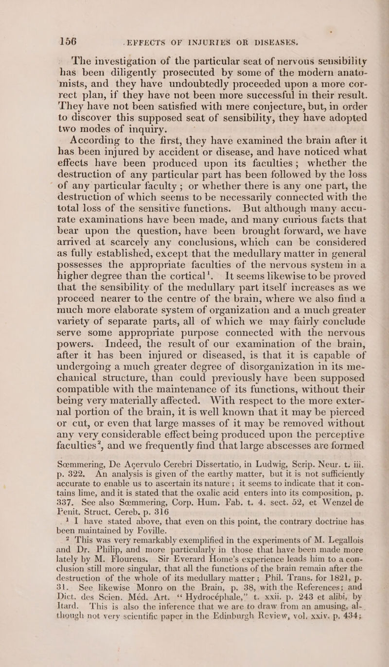 The investigation of the particular seat of nervous sensibility has been diligently prosecuted by some of the modern anato- mists, and they have undoubtedly proceeded upon a more cor- rect plan, if they have not been more successful in their result. They have not been satisfied with mere conjecture, but, in order to discover this supposed seat of sensibility, they have adopted two modes of inquiry. | According to the first, they have examined the brain after it has been injured by accident or disease, and have noticed what effects have been produced upon its faculties; whether the destruction of any particular part has been followed by the loss of any particular faculty ; or whether there is any one part, the destruction of which seems to be necessarily connected with the total loss of the sensitive functions. But although many accu- rate examinations have been made, and many curious facts that bear upon the question, have been brought forward, we have arrived at scarcely any conclusions, which can be considered as fully established, except that the medullary matter in general possesses the appropriate faculties of the nervous system in a higher degree than the cortical’. It seems likewise to be proved that the sensibility. of the medullary part itself increases as we proceed nearer to the centre of the brain, where we also find a much more elaborate system of organization and a much greater variety of separate parts, all of which we may fairly conclude serve some appropriate purpose connected with the nervous powers. Indeed, the result of our examination of the brain, after it has been injured or diseased, is that it is capable of undergoing a much greater degree of disorganization in its me- chanical structure, than could previously have been supposed compatible with the maintenance of its functions, without their being very materially affected. With respect to the more exter- nal portion of the brain, it is well known that it may be pierced or cut, or even that large masses of it may be removed without any very considerable effect being produced upon the perceptive faculties*, and we frequently find that large abscesses are formed Scemmering, De Acervulo Cerebri Dissertatio, in Ludwig, Scrip. Neur. t. iii. p. 322. An analysis is given of the earthy matter, but it is not sufficiently accurate to enable us to ascertain its nature ; it seems to indicate that it con- tains lime, and it is stated that the oxalic acid enters into its composition, p. 337. See also Soemmering, Corp. Hum. Fab. t. 4. sect. 52, et Wenzel de Fenit. Struct. Cereb. p. 316 _1 I have stated above, that even on this point, the contrary doctrine has been maintained by Foville. 2 This was very remarkably exemplified in the experiments of M. Legallois and Dr. Philip, and more particularly in those that have been made more lately by M. Flourens. Sir Everard Home’s experience leads him to a con- clusion still more singular, that all the functions of the brain remain after the destruction of the whole of its medullary matter; Phil. Trans. for 1821, p. 31. See likewise Monro on the Brain, p. 38, with the References; and Dict. des Scien. Méd. Art. ‘* Hydrocéphale,” t. xxii. p. 243 et alibi, by Itard. This is also the inference that we are to draw from an amusing, al-_ though not very scientific paper in the Edinburgh Review, vol. xxiv. p. 434;