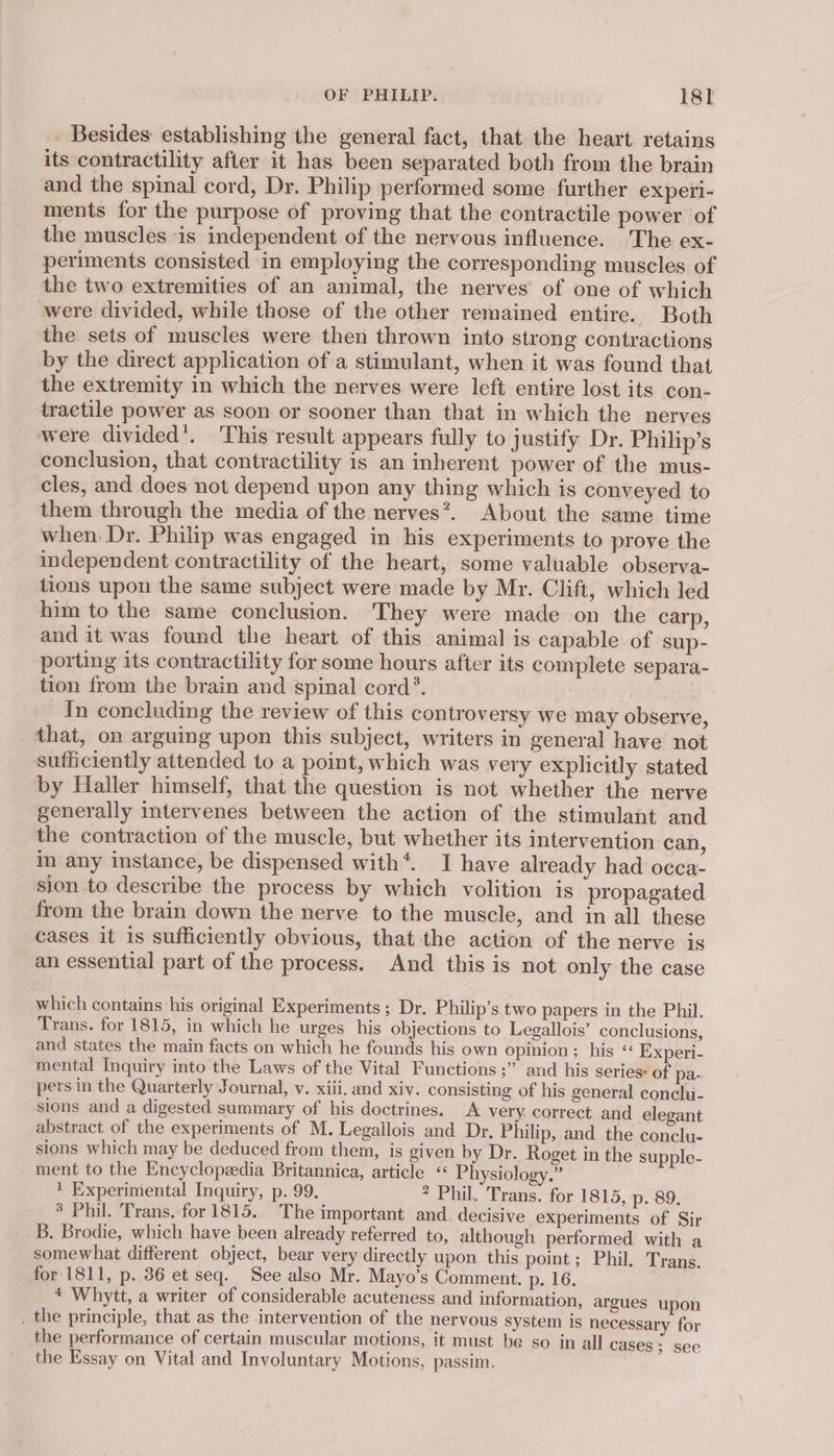 OF PHILIP. 18sl - Besides: establishing the general fact, that the heart retains its contractility after it has been separated both from the brain and the spinal cord, Dr. Philip performed some further experi- ments for the purpose of proving that the contractile power of the muscles is independent of the nervous influence. The ex- periments consisted in employing the corresponding muscles of the two extremities of an animal, the nerves of one of which were divided, while those of the other remained entire. Both the sets of muscles were then thrown into strong contractions by the direct application of a stimulant, when it was found that the extremity in which the nerves were left entire lost its con- tractile power as soon or sooner than that in which the nerves were divided’. 'This result appears fully to justify Dr. Philip’s conclusion, that contractility is an inherent power of the mus- cles, and does not depend upon any thing which is conveyed to them through the media of the nerves*. About the same time when Dr. Philip was engaged in his experiments to prove the independent contractility of the heart, some valuable observa- tions upon the same subject were made by Mr. Clift, which led him to the same conclusion. They were made on the carp, and it was found the heart of this animal is capable of sup- porting its contractility for some hours after its complete separa- tion from the brain and spinal cord’. In concluding the review of this controversy we may observe, that, on arguing upon this subject, writers in general have not sufficiently attended to a point, which was very explicitly stated by Haller himself, that the question is not whether the nerve generally intervenes between the action of the stimulant and the contraction of the muscle, but whether its intervention can, in any instance, be dispensed with*. I have already had occa- sion to describe the process by which volition is propagated from the brain down the nerve to the muscle, and in all these cases it 1s sufficiently obvious, that the action of the nerve is an essential part of the process. And this is not only the case which contains his original Experiments ; Dr. Philip’s two papers in the Phil. Trans. for 1815, in which he urges his objections to Legallois’ conclusions, and states the main facts on which he founds his own opinion; his « Experi- mental Inquiry into the Laws of the Vital Functions ;” and his series: of pa- pers in the Quarterly Journal, v. xiii. and xiv. consisting of his general conclu- sions and a digested summary of his doctrines. A very correct and elegant abstract of the experiments of M. Legailois and Dr. Philip, and the conclu- sions which may be deduced from them, is given by Dr. Roget in the supple- ment to the Encyclopeedia Britannica, article “ Physiology.” 1 Experiniental Inquiry, p. 99. ? Phil. Trans. for 1815, p. 89. * Phil. Trans. for 1815. The important and. decisive experiments of Sir -B. Brodie, which have been already referred to, although performed with a somewhat different object, bear very directly upon this point; Phil. Trans. for 1811, p. 36 et seq. See also Mr. Mayo’s Comment. p. 16. 4 Whytt, a writer of considerable acuteness and information, argues upon _ the principle, that as the intervention of the nervous system is necessary for the performance of certain muscular motions, it must be so in all cases; see the Essay on Vital and Involuntary Motions, passim.