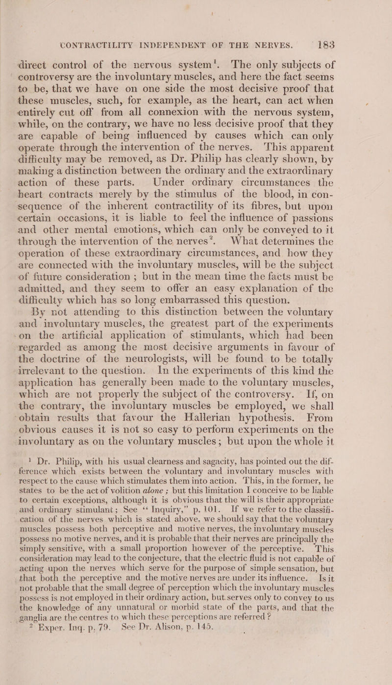 CONTRACTILITY INDEPENDENT OF THE NERVES. 1&amp;3 direct control of the nervous system’. The only subjects of controversy are the involuntary muscles, and here the fact seems to be, that we have on one side the most decisive proof that these muscles, such, for example, as the heart, can act when entirely cut off from all connexion with the nervous system, while, on the contrary, we have no less decisive proof that they are capable of being influenced by causes which can only operate through the intervention of the nerves. ‘This apparent difficulty may be removed, as Dr. Philip has clearly shown, by making a distinction between the ordinary and the extraordinary action of these parts. Under ordinary circumstances the heart contracts merely by the stimulus of the blood, in con- sequence of the inherent contractility of its fibres, but upon certain occasions, it is lable to feel the influence of passions and other mental emotions, which can only be conveyed to it through the intervention of the nerves*. What determines the operation of these extraordinary circumstances, and how they are connected with the involuntary muscles, will be the subject of future consideration ; but in the mean time the facts must be admitted, and they seem to offer an easy explanation of the difficulty which has so long embarrassed this question. By not attending to this distinction between the voluntary and involuntary muscles, the greatest part of the experiments -on the artificial application of stimulants, which had been regarded as among the most decisive arguments in favour of the doctrine of the neurologists, will be found to be totally irrelevant to the question. In the experiments of this kind the application has generally been made to the voluntary muscles, which are not properly the subject of the controversy. If, on the contrary, the involuntary muscles be employed, we shall ‘obtain results that favour the Hallerian hypothesis. From obvious causes it is not so easy to perform experiments on the involuntary as on the voluntary muscles; but upon the whole it 1 Dr. Philip, with his usual clearness and sagacity, has pointed out the dif- ference which exists between the voluntary and involuntary muscles with respect to the cause which stimulates them into action. This, in the former, he states to be the act of volition alone ; but this limitation I conceive to be liable to certain exceptions, although it is obvious that the will is their appropriate and ordinary stimulant; See “ Inquiry,” p.101. If we refer to the classifi- cation of the nerves which is stated above, we should say that the voluntary muscles possess both perceptive and motive nerves, the involuntary muscles possess no motive nerves, and it is probable that their nerves are principally the simply sensitive, with a small proportion however of the perceptive. This consideration may lead to the conjecture, that the electric fluid is not capable of acting upon the nerves which serve for the purpose of simple sensation, but that both the perceptive and the motive nerves are under itsinfluence. Is it not probable that the small degree of perception which the involuntary muscles possess is not employed in their ordinary action, but.serves only to convey to us the knowledge of any unnatural or morbid state of the parts, and that the ganglia are the centres to which these perceptions are referred ?