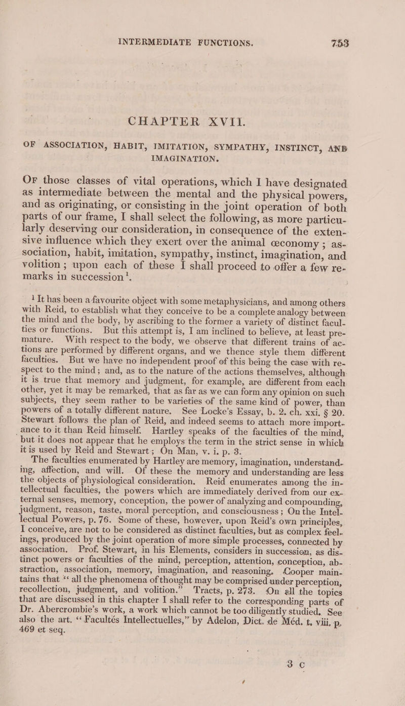 INTERMEDIATE FUNCTIONS. 783 CHAPTER XVII. OF ASSOCIATION, HABIT, IMITATION, SYMPATHY, INSTINCT, ANB IMAGINATION. OF those classes of vital operations, which I have designated as intermediate between the mental and the physical powers, and as originating, or consisting in the joint operation of both parts of our frame, I shall select the following, as more particu- larly deserving our consideration, in consequence of the exten- sive influence which they exert over the animal ceconomy ; as- sociation, habit, imitation, sympathy, instinct, imagination, and volition ; upon each of these I shall proceed to offer a few re- marks in succession’. ' It has been a favourite object with some metaphysicians, and among others with Reid, to establish what they conceive to be a complete analogy between the mind and the body, by ascribing to the former a variety of distinct facul- ties or functions. But this attempt is, I am inclined to believe, at least pre- mature. With respect to the body, we observe that different trains of ac- tions are performed by different organs, and we thence style them different faculties. But we have no independent proof of this being the case with re- spect to the mind; and, as to the nature of the actions themselves, although. it is true that memory and judgment, for example, are different from each other, yet it may be remarked, that as far as we can form any opinion on such subjects, they seem rather to be varieties of the same kind of power, than powers of a totally different nature. See Locke’s Essay, b. 2. ch. xxi. § 20. Stewart follows the plan of Reid, and indeed seems to attach more import- _ ance to it than Reid himself. Hartley speaks of the faculties of the mind, but it does not appear that he employs the term in the strict sense in which itis used by Reid and Stewart; On Man, v. i. p. 3. The faculties enumerated by Hartley are memory, imagination, understand. ing, affection, and will. Of these the memory and understanding are less the objects of physiological consideration. Reid enumerates among the in- tellectaal faculties, the powers which are immediately derived from our -ex- ternal senses, memory, conception, the power of analyzing and compounding, judgment, reason, taste, moral perception, and consciousness; On the Intel. lectual Powers, p. 76. Some of these, however, upon Reid’s own principles, I conceive, are not to be considered as distinct faculties, but as complex feel- ings, produced by the joint operation of more simple processes, connected by association. Prof. Stewart, in his Elements, considers in succession, as dis- tinct powers or faculties of the mind, perception, attention, conception, ab- . straction, association, memory, imagination, and reasoning, Cooper main- tains that ‘‘ all the phenomena of thought may be comprised under perception, recollection, judgment, and volition.” Tracts, p. 273. On all the topics that are discussed in this chapter I shall refer to the cerresponding parts of Dr. Abercrombie’s work, a work which cannot be too diligently studied. See also the art. “Facultés Intellectuelles,” by Adelon, Dict. de Méd. t. viii. p, 469 et seq.