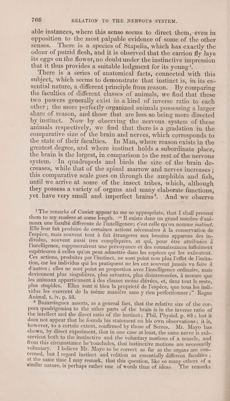 able instances, where this sense seems to direct them,:éven in opposition to the most palpable evidence of -some of the other senses. ‘There is a species of Stapelia, which has exactly the odour of putrid flesh, and it is observed that the carrion fly lays its eggs on the flower, no doubt under the instinctive impression that it thus provides a suitable lodgment for its young! There is a series of anatomical facts, connected with this subject, which seems to demonstrate that instinct is, In its es- sential nature, a different principle from reason. By comparing the faculties of different classes of animals, we find that these two powers generally exist in a kind of inverse ratio to each other; the more perfectly organized animals possessing a larger share of reason, and those that are less so being more directed by instinct. Now by observing the nervous system of these animals respectively, we find that there is a gradation in the comparative size of the brain and nerves, which corresponds to the state of their faculties. In Man, where reason exists in the greatest. degree, and where instinct holds a subordinate place, the brain is the largest, in comparison to the rest of the nervous system. In quadrupeds and birds the size of the brain de- creases, while that of the spinal marrow and nerves increases ; this comparative scale goes on through the amphibia and fish, until we arrive at some of the insect tribes, which, although they possess a variety of organs and many elaborate functions, yet have very small and imperfect brains?. And we observe 'The remarks of Cuvier appear to me so appropriate, that I shall present them to my readers at some length. ‘Il existe dans un grand nombre d’ani- maux une faculté differente de l’intelligence; c’est celle qu’on nomme énstinct. Elle leur fait produire de certaines actions nécessaires a la conservation de lespéce, mais souvent tout 4 fait étrangeres aux besoins apparens des in- dividus, souvent aussi tres compliquées, et qui, pour étre attribuées a Vintelligence, supposerairent une prevoyance et des connaissances infiniment supérieures 4 celles qu’on peut admettre dans les espéces qui les exécutent. Ces actions, produites par l’instinct, ne sont point non plus l’effet de l'imita- tion, car les individus qui les pratiquent ne les ont souvent jamais vu faire 4 d'autres ; elles ne sont point en proportion avec lintelligence ordinaire, mais deviennent plus singuliéres, plus savantes, plus disinteressées, 3 mesure que les animaux appartiennent a des classes moins élévées, et, dans tout le reste, plus stupides. Elles sont si bien la proprieté de l’espéce, que tous les indi- vidus les exercent de la méme maniére sans y rien perfectionner ;” Regne Animal, t. iv. p. 53. * Buzareingues asserts, as a general fact, that the relative size of the cor- pora quadrigemina to the other parts of the brain is in the inverse ratio of the intellect and the direct ratio of the instinct; Phil. Physiol. p. 83; but it does not appear that he founds his statement on his own observations; it is, however, to a certain extent, confirmed by those of Serres, Mr. Mayo has shown, by direct experiment, that in one case at least, the same nerve is sub- servient both to the instinctive and the voluntary motions of a muscle, and from this circumstance he’toncludes, that instinctive motions are necessarily voluntary. I believe Mr. Mayo to be correct as far as the organs are con- cerned, but I regard instinct and volition as essentially different faculties ; at the same time I may remark, that this question, like so many others of a similar nature, is perhaps rather one of words than of ideas. The remarks