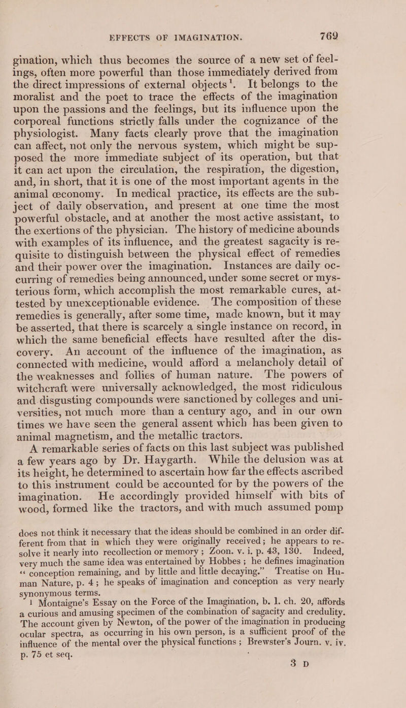 gination, which thus becomes the source of a new set of feel- ings, often more powerful than those immediately derived from the direct impressions of external objects’. It belongs to the moralist and the poet to trace the effects of the imagination upon the passions and the feelings, but its influence upon the corporeal functions strictly falls under the cognizance of the physiologist. Many facts clearly prove that the imagination can affect, not only the nervous system, which might be sup- posed the more immediate subject of its operation, but that it can act upon the circulation, the respiration, the digestion, and, in short, that it is one of the most important agents in the animal ceconomy. In medical practice, its effects are the sub- ject of daily observation, and present at one time the most powerful obstacle, and at another the most active assistant, to the exertions of the physician. The history of medicine abounds with examples of its influence, and the greatest sagacity is re- quisite to distinguish between the physical effect of remedies and their power over the imagination. Instances are daily oc- curring of remedies being announced, under some secret or mys- terious form, which accomplish the most remarkable cures, at- tested by unexceptionable evidence. The composition of these remedies is generally, after some time, made known, but it may be asserted, that there is scarcely a single instance on record, in which the same beneficial effects have resulted after the dis- covery. An account of the influence of the imagination, as connected with medicine, would afford a melancholy detail of the weaknesses and follies of human nature. The powers of witchcraft were universally acknowledged, the most ridiculous and. disgusting compounds were sanctioned by colleges and uni- versities, not much more than a century ago, and in our own times we have seen the general assent which has been given to animal magnetism, and the metallic tractors. A remarkable series of facts on this last subject was published a few years ago by Dr. Haygarth. While the delusion was at its height, he determined to ascertain how far the effects ascribed to this instrument could be accounted for by the powers of the imagination. He accordingly provided himself with bits of wood, formed like the tractors, and with much assumed pomp does not think it necessary that the ideas should be combined in an order dif- ferent from that in which they were originally received; he appears to re- solve it nearly into recollection or memory ; Zoon. v. i, p. 43, 130. Indeed, very much the same idea was entertained by Hobbes ; he defines imagination « conception remaining, and by little and little decaying.” Treatise on Hu- man Nature, p. 4; he speaks of imagination and conception as very nearly synonymous terms. 1 Montaigne’s Essay on the Force of the Imagination, b. 1. ch. 20, affords a curious and amusing specimen of the combination of sagacity and credulity. The account given by Newton, of the power of the imagination in producing ocular spectra, as occurring in his own person, is a sufficient proof of the influence of the mental over the physical functions ; Brewster’s Journ. vy. iy. p. 75 et seq. . p 3 °D