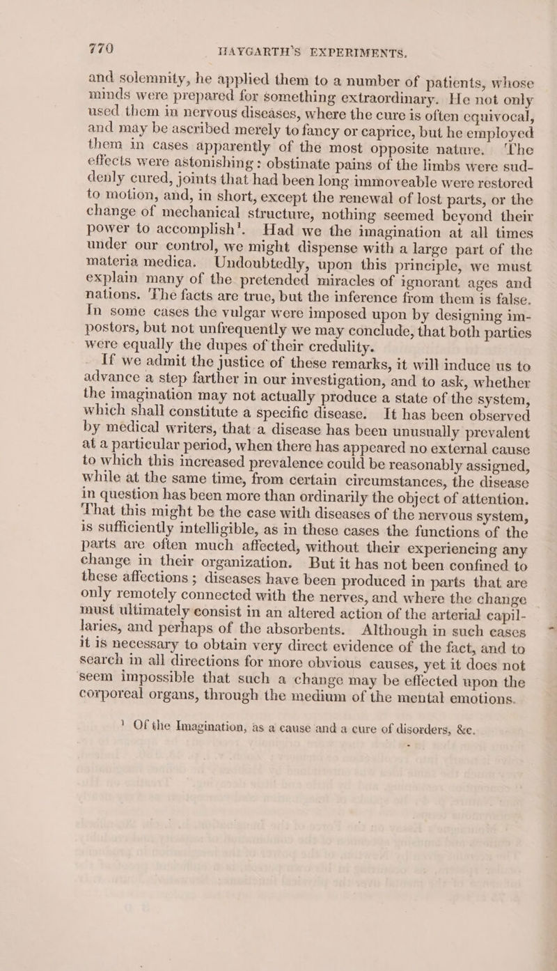 and solemnity, he applied them to a number of patients, whose minds were prepared for something extraordinary. He not only used them in nervous diseases, where the cure is often equivocal, and may be ascribed merely to fancy or caprice, but he employed them in cases apparently of the most opposite nature. ‘Che effects were astonishing : obstinate pains of the limbs were sud- denly cured, joints that had been long immoveable were restored to motion, and, in short, except the renewal of lost parts, or the change of mechanical structure, nothing seemed beyond their power to accomplish’. Had we the imagination at all times under our control, we might dispense with a large part of the materia medica. Undoubtedly, upon this principle, we must explain many of the pretended miracles of rgnorant ages and nations. ‘The facts are true, but the inference from them is false. In some cases the vulgar were imposed upon by designing im- postors, but not unfrequently we may conclude, that both parties were equally the dupes of their credulity. If we admit the justice of these remarks, it will induce us to advance a step farther in our investigation, and to ask, whether the imagination may not actually produce a state of the system, which shall constitute a specific disease. It has been observed by medical writers, that a disease has been unusually prevalent at a particular period, when there has appeared no external cause to which this increased prevalence could be reasonably assigned, while at the same time, from certain circumstances, the disease in question has been more than ordinarily the object of attention. ‘That this might be the case with diseases of the nervous system, is sufficiently intelligible, as in these cases the functions of the parts are often much affected, without their experiencing any change in their organization. But it has not been confined to these affections ; diseases have been produced in parts that are only remotely connected with the nerves, and where the change _ must ultimately consist in an altered action of the arterial capil- laries, and perhaps of the absorbents. Although in such eases it is necessary to obtain very direct evidence of the fact, and to search in all directions for more obvious causes, yet it does not seem impossible that such a change may be effected upon the corporeal organs, through the medium of the mental emotions. ' Of the Imagination, as a cause and a cure of disorders, &amp;e.