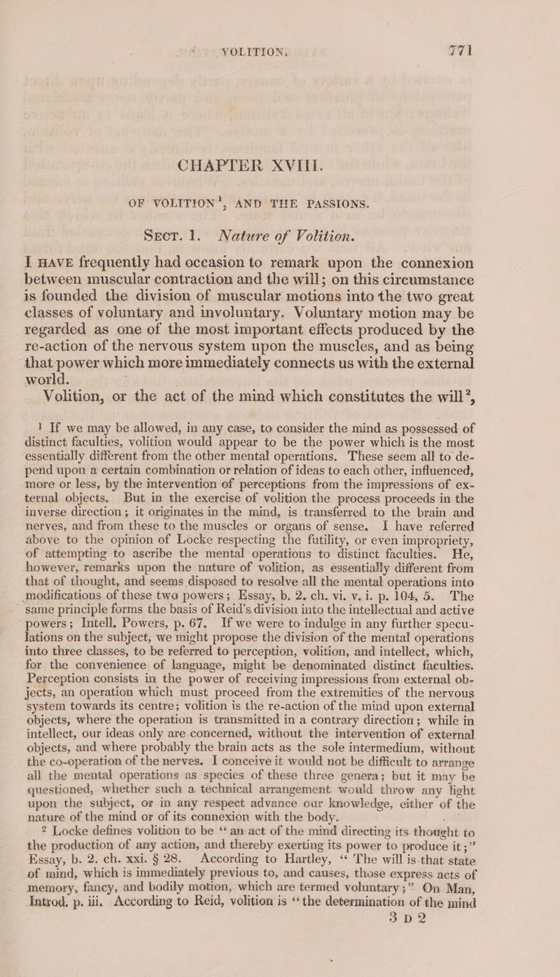 CHAPTER XVIII. OF VOLITION’, AND THE PASSIONS. Sect. 1. Nature of Volition. I HAVE frequently had occasion to remark upon the connexion between muscular contraction and the will; on this circumstance is founded the division of muscular motions into the two great classes of voluntary and involuntary. Voluntary motion may be regarded as one of the most important effects produced by the. re-action of the nervous system upon the muscles, and as being that:power which more immediately connects us with the external world. Volition, or the act of the mind which constitutes the will’, 1 If we may be allowed, in any case, to consider the mind as possessed of distinct faculties, volition would appear to be the power which is the most essentially different from the other mental operations. These seem all to de- pend upon a certain combination or relation of ideas to each other, influenced, more or less, by the mtervention of perceptions from the impressions of ex- ternal objects. But in the exercise of volition the process proceeds in the inverse direction ; it originates in the mind, is transferred to the brain and nerves, and from these to the muscles or organs of sense. I have referred above to the opinion of Locke respecting the futility, or even impropriety, of attempting to ascribe the mental operations to distinct faculties. He, however, remarks upon the nature of volition, as essentially different from that of thought, and seems disposed to resolve all the mental operations into modifications of these two powers; Essay, b. 2. ch. vi. v.i. p. 104, 5. The same principle forms the basis of Reid’s division into the intellectual and active powers; Intell. Powers, p. 67. If we were to indulge in any further specu- lations on the subject, we might propose the division of the mental operations into three classes, to be referred to perception, volition, and intellect, which, for the convenience of language, might be denominated distinct faculties. Perception consists in the power of receiving impressions from: external ob- jects, an operation which must proceed from the extremities of the nervous system towards its centre; volition is the re-action of the mind upon external objects, where the operation is transmitted in a contrary direction; while in intellect, our ideas only are concerned, without the intervention of external objects, and where probably the brain acts as the sole intermedium, without the co-operation of the nerves. I conceive it would not be difficult to arrange all the mental operations as species of these three genera; but it may be questioned, whether such a technical arrangement would throw any light upon the subject, or in any respect advance our knowledge, either of the nature of the mind or of its connexion with the body. He 2 Locke defines volition to be ‘‘ an act of the mind directing its thought to the production of any action, and thereby exerting its power to produce it ;” Essay, b. 2. ch. xxi. § 28. According to Hartley, ‘‘ The will is-that state of mind, which is immediately previous to, and causes, those express acts of memory, fancy, and bodily motion, which are termed voluntary ;” On Man, Introd. p. iii. According to Reid, volition is ‘the determination of the mind 3 D2