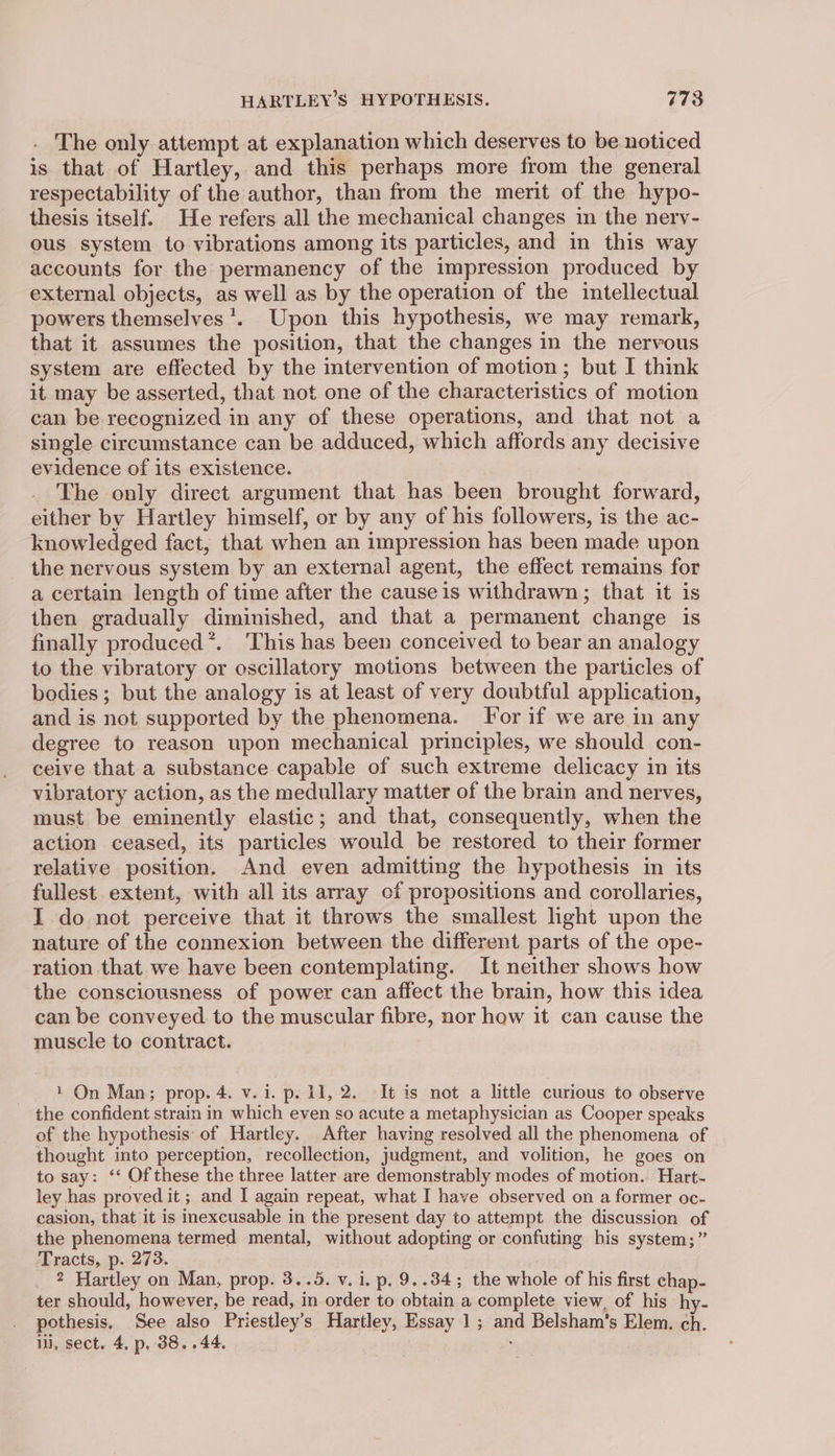 . The only attempt at explanation which deserves to be noticed is that of Hartley, and this perhaps more from the general respectability of the author, than from the merit of the hypo- thesis itself. He refers all the mechanical changes in the nerv- ous system to vibrations among its particles, and in this way accounts for the permanency of the impression produced by external objects, as well as by the operation of the intellectual powers themselves’. Upon this hypothesis, we may remark, that it assumes the position, that the changes in the nervous system are effected by the intervention of motion; but I think it may be asserted, that not one of the characteristics of motion can be recognized in any of these operations, and that not a single circumstance can be adduced, which affords any decisive evidence of its existence. The only direct argument that has been brought forward, either by Hartley himself, or by any of his followers, is the ac- knowledged fact, that when an impression has been made upon the nervous system by an external agent, the effect remains for a certain length of time after the cause is withdrawn; that it is then gradually diminished, and that a permanent change is finally produced *. ‘This has been conceived to bear an analogy to the vibratory or oscillatory motions between the particles of bodies; but the analogy is at least of very doubtful application, and is not supported by the phenomena. For if we are in any degree to reason upon mechanical principles, we should con- ceive that a substance capable of such extreme delicacy in its vibratory action, as the medullary matter of the brain and nerves, must be eminently elastic; and that, consequently, when the action ceased, its particles would be restored to their former relative position. And even admitting the hypothesis in its fullest extent, with all its array of propositions and corollaries, I do not perceive that it throws the smallest light upon the nature of the connexion between the different parts of the ope- ration that we have been contemplating. It neither shows how the consciousness of power can affect the brain, how this idea can be conveyed. to the muscular fibre, nor how it can cause the muscle to contract. 1 On Man; prop. 4. v. i. p. 11, 2. It is not a little curious to observe the confident strain in which even so acute a metaphysician as Cooper speaks of the hypothesis: of Hartley. After having resolved all the phenomena of thought into perception, recollection, judgment, and volition, he goes on to say: ‘* Of these the three latter are demonstrably modes of motion. Hart- ley has proved it; and I again repeat, what I have observed on a former oc- casion, that it is inexcusable in the present day to attempt the discussion of the phenomena termed mental, without adopting or confuting bis system;” Tracts, p. 273. 2 Hartley on Man, prop. 3..5. v. i. p. 9..34; the whole of his first chap- ter should, however, be read, in order to obtain a complete view, of his hy- . pothesis. See also Priestley’s Hartley, Essay 1 ; and Belsham’s Elem. ch. ii, sect. 4, p. 38. .44. ;