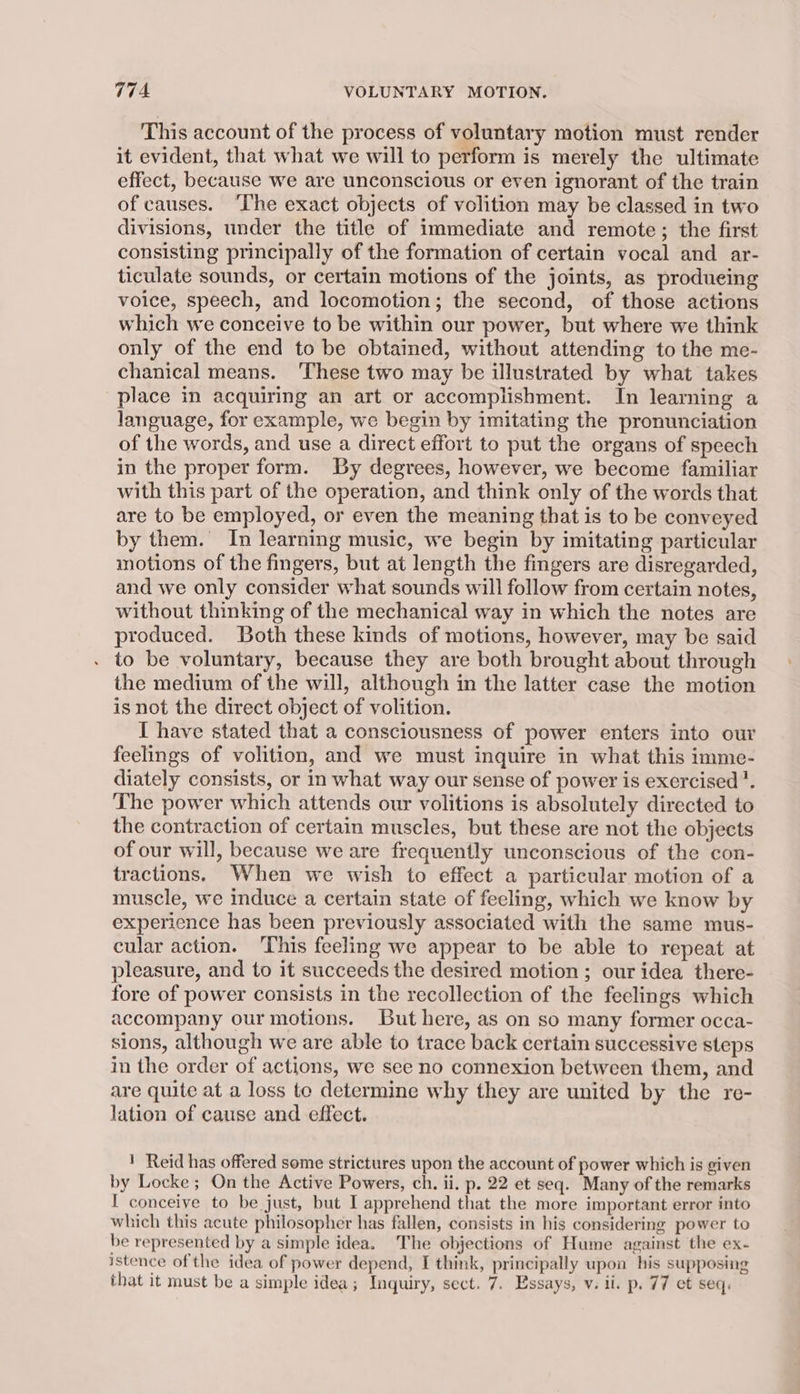 This account of the process of voluntary motion must render it evident, that what we will to perform is merely the ultimate effect, because we are unconscious or even ignorant of the train of causes. ‘The exact objects of volition may be classed in two divisions, under the title of immediate and remote; the first consisting principally of the formation of certain vocal and ar- ticulate sounds, or certain motions of the joints, as produeing voice, speech, and locomotion; the second, of those actions which we conceive to be within our power, but where we think only of the end to be obtained, without attending to the me- chanical means. ‘These two may be illustrated by what takes place in acquiring an art or accomplishment. In learning a language, for example, we begin by imitating the pronunciation of the words, and use a direct effort to put the organs of speech in the proper form. By degrees, however, we become familiar with this part of the operation, and think only of the words that are to be employed, or even the meaning that is to be conveyed by them. In learning music, we begin by imitating particular motions of the fingers, but at length the fingers are disregarded, and we only consider what sounds will follow from certain notes, without thinking of the mechanical way in which the notes are produced. Both these kinds of motions, however, may be said to be voluntary, because they are both brought about through the medium of the will, although in the latter case the motion is not the direct object of volition. I have stated that a consciousness of power enters into our feelings of volition, and we must inquire in what this imme- diately consists, or in what way our sense of power is exercised’. The power which attends our volitions is absolutely directed to the contraction of certain muscles, but these are not the objects of our will, because we are frequently unconscious of the con- tractions. When we wish to effect a particular motion of a muscle, we induce a certain state of feeling, which we know by experience has been previously associated with the same mus- cular action. This feeling we appear to be able to repeat at pleasure, and to it succeeds the desired motion ; our idea there- fore of power consists in the recollection of the feelings which accompany our motions. But here, as on so many former occa- sions, although we are able to trace back certain successive steps in the order of actions, we see no connexion between them, and are quite at a loss to determine why they are united by the re- lation of cause and effect. ! Reid has offered some strictures upon the account of power which is given by Locke; On the Active Powers, ch. ii. p. 22 et seq. Many of the remarks I conceive to be just, but I apprehend that the more important error into which this acute philosopher has fallen, consists in his considering power to be represented by a simple idea. The objections of Hume against the ex- istence of the idea of power depend, I think, principally upon his supposing that it must be a simple idea; Inquiry, sect. 7. Essays, v. ii. p. 77 et seq.