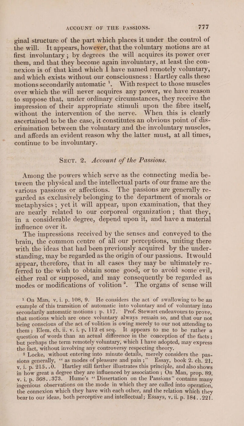 ginal structure of the part which places it under the control of the will. It appears, however, that the voluntary motions are at first involuntary ; by degrees the will acquires its power over them, and that they become again involuntary, at least the con- nexion is of that kind which I have named remotely voluntary, and which exists without our consciousness: Hartley calls these motions secondarily automatic *. With respect to those muscles over which the will never acquires any power, we have reason to suppose that, under ordinary circumstances, they receive the impression of their appropriate stimuli upon the fibre itself, without the intervention of the nerve. When this is clearly ascertained to be the case, it constitutes an obvious point of dis- crimination between the voluntary and the involuntary muscles, and affords an evident reason why the latter must, at all times, continue to be involuntary. Sect. 2. Account of the Passions. Among the powers which serve as the connecting media be- tween the physical and the intellectual parts of our frame are the various passions or affections. ‘The passions are generally re- garded as exclusively belonging to the department of morals or metaphysics; yet it will appear, upon examination, that they are nearly related to our corporeal organization ; that they, in a considerable degree, depend upon it, and have a material influence over it. The impressions received by the senses and conveyed to the brain, the common centre of all our perceptions, uniting there with the ideas that had been previously acquired by the under- standing, may be regarded as the origin of our passions. Itwould appear, therefore, that in all cases they may be ultimately re- ferred to the wish to obtain some good, or to avoid some evil, either real or supposed, and may consequently be regarded as modes or modifications of volition*. The organs of sense will 1 On Man, v.i. p. 108, 9. He considers the act of swallowing to be an example of this transition of automatic into voluntary and of voluntary into secondarily automatic motions ; p. 117. Prof. Stewart endeavours to prove, that motions which are once voiuntary always renmiain so, and that our not being conscious of the act of volition is owing merely to our not attending to them; Elem. ch. ii. v. i. p. 112 et seq. It appears to me to be rather a question of words than an actual difference in the conception of the facts ; but perhaps the term remotely voluntary, which I have adopted, may express the fact, without involving any controversy respecting theory. 2 Locke, without entering into minute details, merely considers the pas- sions generally, ‘‘ as modes of pleasure and pain;” Essay, book 2. ch. 2), v. i. p. 215. .0. Hartley still farther illustrates this principle, and also shows in how great a degree they are influenced by association ; On Man, prop. 89, v. i. p. 368..373. Hume's ‘ Dissertation on the Passions” contains many ingenious observations on the mode in which they are called into operation, the connexion which they have with each other, and the relation which they bear to our ideas, both perceptive and intellectual; Essays, v. ii. p. 184. .221.