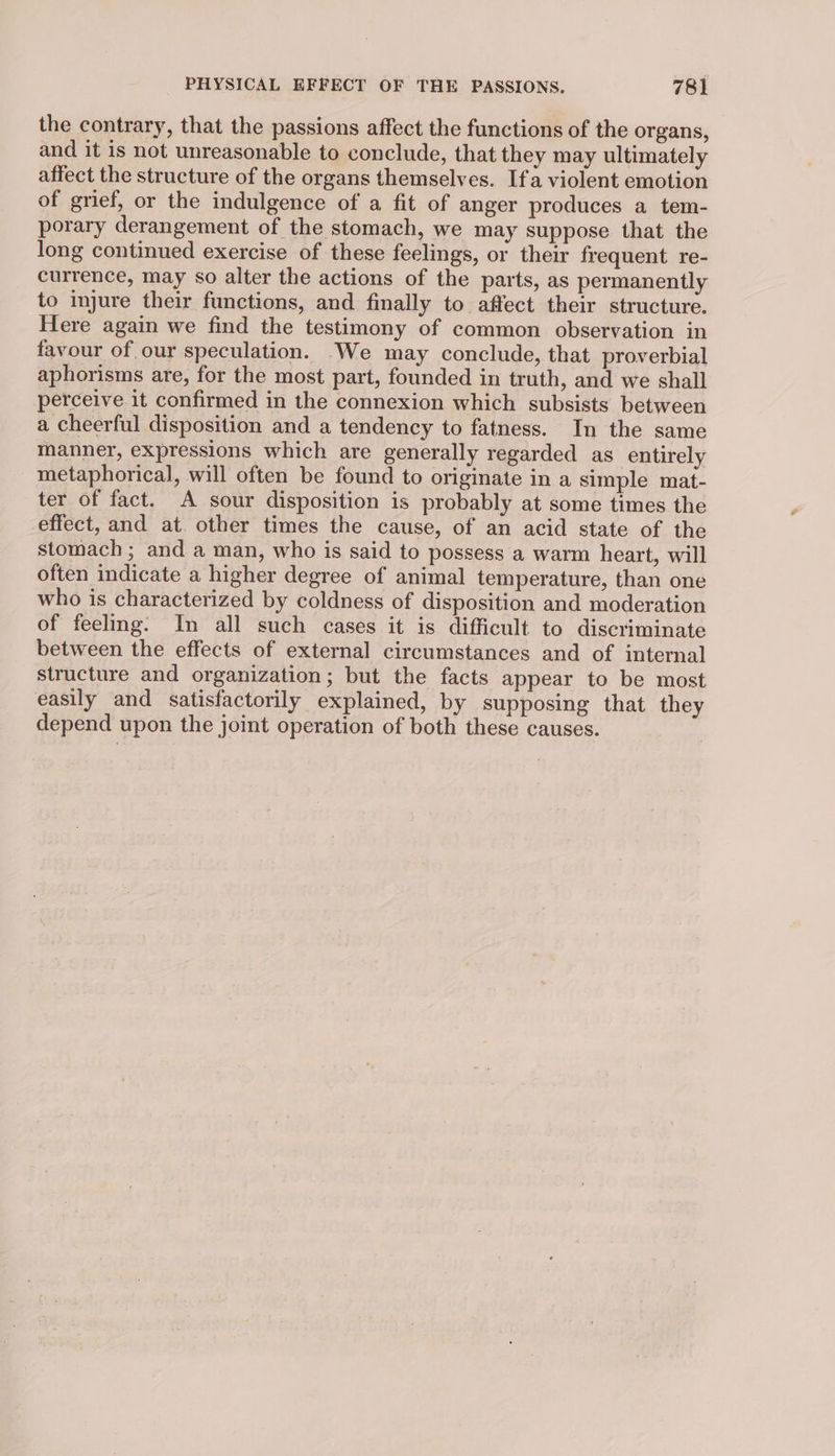 the contrary, that the passions affect the functions of the organs, and it is not unreasonable to conclude, that they may ultimately affect the structure of the organs themselves. Ifa violent emotion of grief, or the indulgence of a fit of anger produces a tem- porary derangement of the stomach, we may suppose that the long continued exercise of these feelings, or their frequent re- currence, may so alter the actions of the parts, as permanently to injure their functions, and finally to affect their structure. Here again we find the testimony of common observation in favour of our speculation. -We may conclude, that proverbial aphorisms are, for the most part, founded in truth, and we shall perceive it confirmed in the connexion which subsists between a cheerful disposition and a tendency to fatness. In the same manner, expressions which are generally regarded as entirely metaphorical, will often be found to originate in a simple mat- ter of fact. A sour disposition is probably at some times the effect, and at. other times the cause, of an acid state of the stomach ; and a man, who is said to possess a warm heart, will often indicate a higher degree of animal temperature, than one who is characterized by coldness of disposition and moderation of feeling. In all such cases it is difficult to discriminate between the effects of external circumstances and of internal structure and organization; but the facts appear to be most easily and satisfactorily explained, by supposing that they depend upon the joint operation of both these causes.