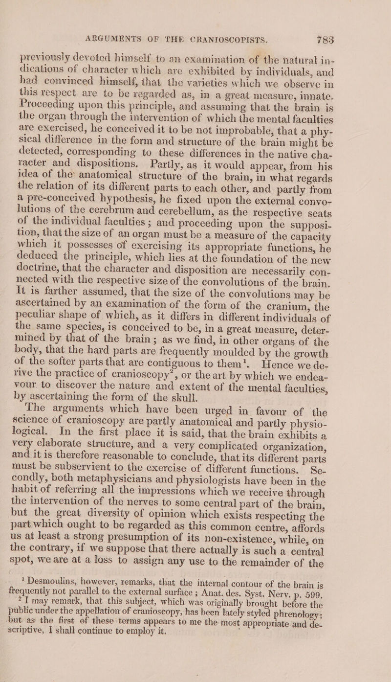 previously devoted himself to an examination of the natural in- dications of character which are exhibited by individuals, and had convinced himself, that. the varieties which we observe in this respect are to be regarded as, in a great. measure, innate. Proceeding upon this principle, and assuming that the brain is the organ through the intervention of which the mental facultics are exercised, he conceived it to be not improbable, that a phy- sical difference in the form and structure of the brain might be detected, corresponding to these differences in the native cha- racter and dispositions. Partly, as it would appear, from his idea of the anatomical structure of the brain, in what regards the relation of its different parts to each other, and partly from a pre-conceived hypothesis, he fixed upon the external convo- lutions of the cerebrum and cerebellum, as the respective seats of the individual faculties ; and proceeding upon the supposi- tion, that the size of an organ must be a measure of the capacity which it possesses of exercising its appropriate functions, he deduced the principle, which lies at the foundation of the new doctrine, that the character and disposition are necessarily con- nected with the respective size of the convolutions of the brain. It is farther assumed, that the size of the convolutions may be ascertained by an examination of the form of the cranium, the peculiar shape of which, as it differs in different individuals of the same species, is conceived to be, ina great measure, deter- mined by that of the brain; as we find, in other organs of the body, that the hard parts are frequently moulded by the growth of the softer parts that are contiguous to them!. Hence we de- rive the practice of cranioscopy’, or the art by which we endea- vour. to discover the nature and extent of the mental faculties, by ascertaining the form of the skull. The arguments which have been urged in favour of the science of cranioscopy are partly anatomical and partly physio- logical. In the first place it is said, that the brain éxhibits a very elaborate structure, and a very complicated organization, and it is therefore reasonable to conclude, that its different parts must be subservient to the exercise of different functions. Se- condly, both metaphysicians and physiologists have been in the habit of referring all the impressions which we receive through the intervention of the nerves to some central part of the brain, but the great diversity of opinion which exists respecting the part which ought to be regarded as this common centre, affords us at least a strong presumption of its non-existence, while, on the contrary, if we suppose that there actually is such a central spot, we are at a loss to assign any use to the remainder of the 1 Desmoulins, however, remarks, that the internal contour of the brain is frequently not parallel to the external surface ; Anat. des. Syst. Nerv. p. 599. *'I may remark, that this subject, which was originally brought before the public under the appellation of cranioscopy, has been lately styled phrenology; ‘but as the first of these terms appears to me the most appropriate and de- scriptive, I shall continue to employ it. ih