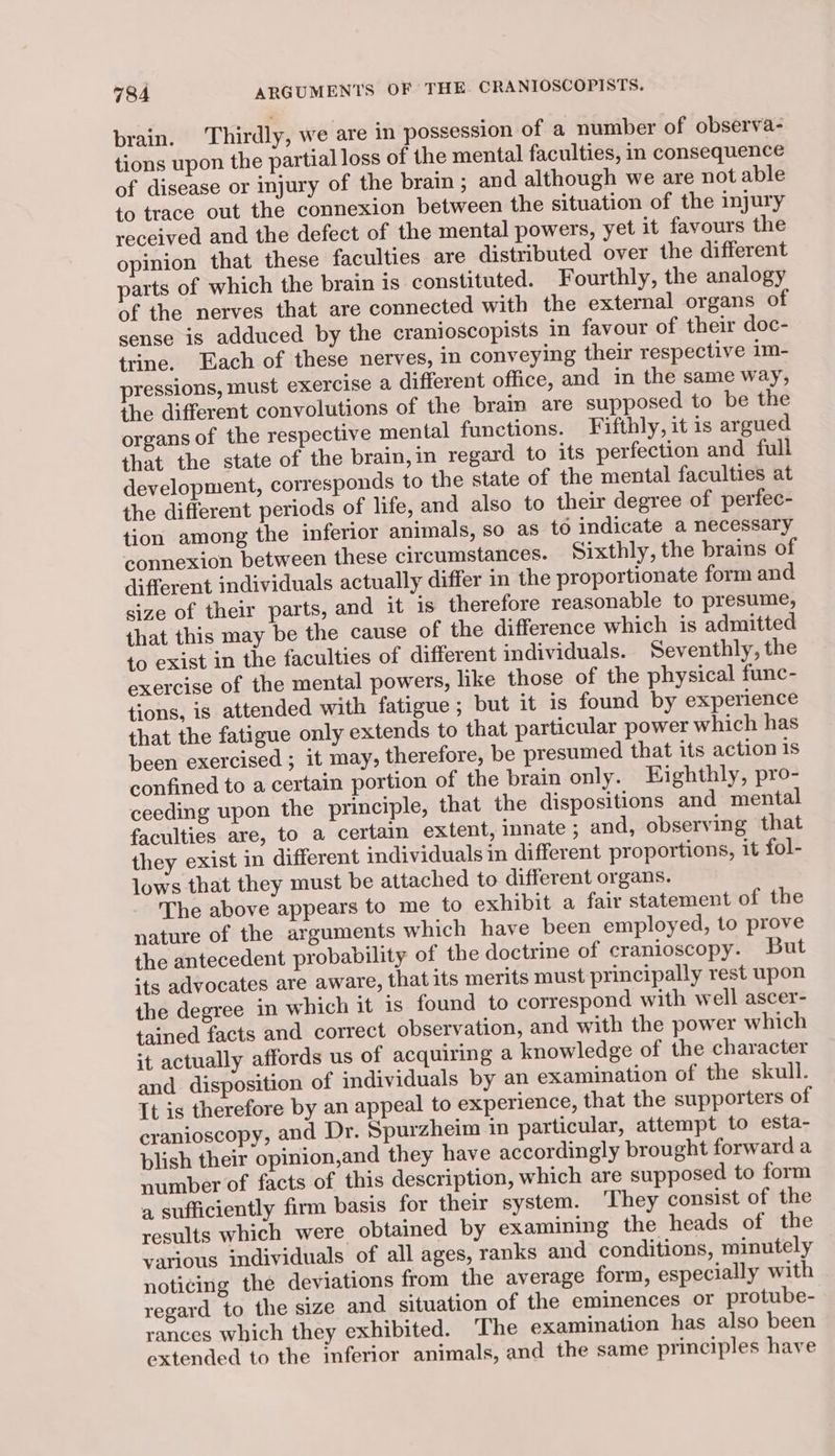 brain. Thirdly, we are in possession of a number of observa- tions upon the partial loss of the mental faculties, in consequence of disease or injury of the brain; and although we are not able to trace out the connexion between the situation of the injury received and the defect of the mental powers, yet it favours the opinion that these faculties are distributed over the different parts of which the brain is constituted. Fourthly, the analogy of the nerves that are connected with the external organs of sense is adduced by the cranioscopists in favour of their doc- trine. Each of these nerves, in conveying their respective 1m- pressions, must exercise a different office, and in the same way, the different convolutions of the brain are supposed to be the organs of the respective mental functions. Fifthly, it is argued that the state of the brain,in regard to its perfection and full development, corresponds to the state of the mental faculties at the different periods of life, and also to their degree of perfec- tion among the inferior animals, so as to indicate a necessary connexion between these circumstances. Sixthly, the brains of different individuals actually differ in the proportionate form and size of their parts, and it is therefore reasonable to presume, that this may be the cause of the difference which is admitted to exist in the faculties of different individuals. Seventhly, the exercise of the mental powers, like those of the physical func- tions, is attended with fatigue; but it is found by experience that the fatigue only extends to that particular power which has been exercised ; it may, therefore, be presumed that its action is confined to a certain portion of the brain only. Eighthly, pro- ceeding upon the principle, that the dispositions and mental faculties are, to a certain extent, innate ; and, observing that they exist in different individuals in different proportions, it fol- lows that they must be attached to different organs. The above appears to me to exhibit a fair statement of the nature of the arguments which have been employed, to prove the antecedent probability of the doctrine of cranioscopy. But sts advocates are aware, that its merits must principally rest upon the degree in which it is found to correspond with well ascer- tained facts and correct observation, and with the power which it actually affords us of acquiring a knowledge of the character and disposition of individuals by an examination of the skull. It is therefore by an appeal to experience, that the supporters of cranioscopy, and Dr. Spurzheim in particular, attempt to esta- blish their opinion,and they have accordingly brought forward a number of facts of this description, which are supposed to form a sufficiently firm basis for their system. They consist of the results which were obtained by examining the heads of the various individuals of all ages, ranks and conditions, minutely noticing the deviations from the average form, especially with regard to the size and situation of the eminences or protube- rances which they exhibited. ‘The examination has also been extended to the inferior animals, and the same principles have