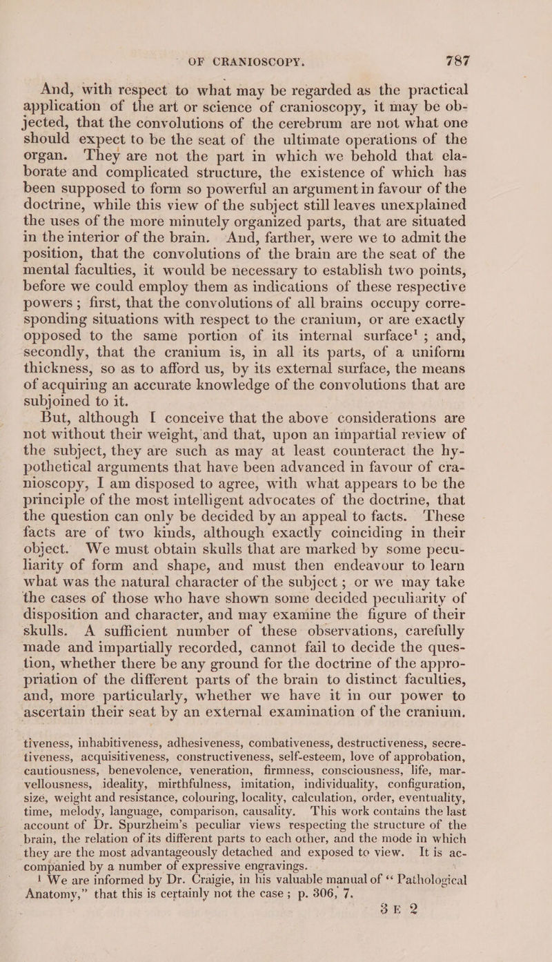 And, with respect to what may be regarded as the practical application of the art or science of cranioscopy, it may be ob- jected, that the convolutions of the cerebrum are not what one should expect to be the seat of the ultimate operations of the organ. They are not the part in which we behold that cla- borate and complicated structure, the existence of which has been supposed to form so powerful an argument in favour of the doctrine, while this view of the subject still leaves unexplained the uses of the more minutely organized parts, that are situated in the interior of the brain. And, farther, were we to admit the position, that the convolutions of the brain are the seat of the mental faculties, it would be necessary to establish two points, before we could employ them as indications of these respective powers ; first, that the convolutions of all brains occupy corre- sponding situations with respect to the cranium, or are exactly opposed to the same portion of its imternal surface’; and, secondly, that the cranium is, in all its parts, of a uniform thickness, so as to afford us, by its external surface, the means of acquiring an accurate knowledge of the convolutions that are subjoined to it. But, although [ conceive that the above considerations are not without their weight, and that, upon an impartial review of the subject, they are such as may at least counteract the hy- pothetical arguments that have been advanced in favour of cra- nioscopy, I am disposed to agree, with what appears to be the principle of the most intelligent advocates of the doctrine, that the question can only be decided by an appeal to facts. ‘These facts are of two kinds, although exactly coinciding in their object. We must obtain skulls that are marked by some pecu- liarity of form and shape, and must then endeavour to learn what was the natural character of the subject ; or we may take the cases of those who have shown some decided peculiarity of disposition and character, and may examine the figure of their skulls. A sufficient number of these observations, carefully made and impartially recorded, cannot fail to decide the ques- tion, whether there be any ground for the doctrine of the appro- priation of the different parts of the brain to distinct faculties, and, more particularly, whether we have it in our power to ascertain their seat by an external examination of the cranium. tiveness, inhabitiveness, adhesiveness, combativeness, destructiveness, secre- tiveness, acquisitiveness, constructiveness, self-esteem, love of approbation, cautiousness, benevolence, veneration, firmness, consciousness, life, mar- vellousness, ideality, mirthfulness, imitation, individuality, configuration, sizé, weight and resistance, colouring, locality, calculation, order, eventuality, time, melody, language, comparison, causality. This work contains the last account of Dr. Spurzheim’s peculiar views respecting the structure of the brain, the relation of its different parts to each other, and the mode in which they are the most advantageously detached and exposed to view. It is ac- companied by a number of expressive engravings. _ 1 We are informed by Dr. Craigie, in his valuable manual of ** Pathological Anatomy,” that this is certainly not the case; p. 306, 7, 7 3E 2