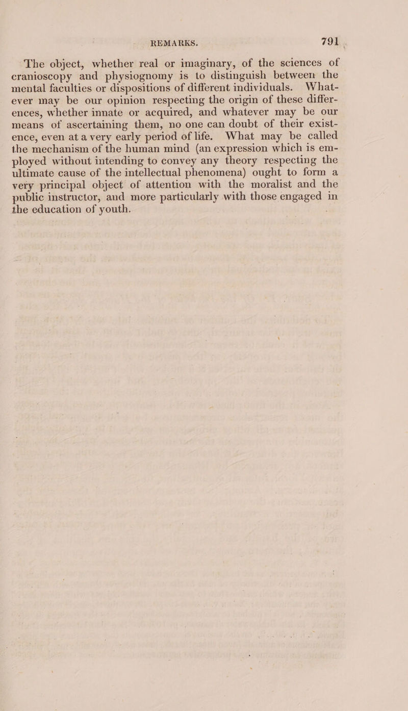 The object, whether real or imaginary, of the sciences of cranioscopy and physiognomy is to distinguish between the mental faculties or dispositions of different individuals. What- ever may be our opinion respecting the origin of these differ- ences, whether innate or acquired, and whatever may be our means of ascertaining them, no one can doubt of their exist- ence, even at avery early period of life. What may be called the mechanism of the human mind (an expression which is em- ployed without intending to convey any theory respecting the ultimate cause of the intellectual phenomena) ought to form a very principal object of attention with the moralist and the public instructor, and more particularly with those engaged in the education of youth. |