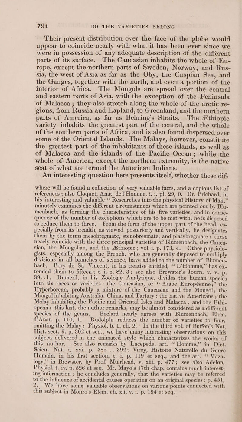 Their present distribution over the face of the globe would appear to coincide nearly with what it has been ever since we were in possession of any adequate description of the different parts of its surface. ‘The Caucasian inhabits the whole of Eu- rope, except the-northern parts of Sweden, Norway, and Rus- sia, the west of Asia as far as the Oby, the Caspian Sea, and the Ganges, together with the north, and even a portion of the interior of Africa. The Mongols are spread over the central and eastern parts of Asia, with the exception of the Peninsula of Malacca; they also stretch along the whole of the arctic re- gions, from Russia and Lapland, to Greenland, and the northern parts of America, as far as Behring’s Straits. The Athiopic variety inhabits the greatest part of the central, and the whole of the southern parts of Africa, and is also found dispersed over some of the Oriental Islands. The Malays, however, constitute the greatest part of the inhabitants of these islands, as well as of Malacca and the islands of the Pacific Ocean; while the whole of America, except the northern extremity, is the native seat of what are termed the American Indians. An interesting question here presents itself, whether these dif- where will be found a collection of very valuable facts, and a copious list of references ; also Cloquet, Anat. del’Homme, t. i. pl. 29, 0. Dr. Prichard, in his interesting and valuable ‘‘ Researches into the physical History of Man,” minutely examines the different circumstances which are pointed out by Blu- menbach, as forming the characteristics of his five varieties, and in conse- quence of the number of exceptions which are to be met with, he is disposed to reduce them to three. From the form of the upper part of the head, es- pecially from its breadth, as viewed posteriorly and vertically, he designates them by the terms mesobregmate, stenobregmate, and platybregmate : these nearly coincide with the three principal varieties of Blumenbach, the Cauca- sian, the Mongolian, and the Athiopic ; vol. i. p. 173, 4. Other physiolo- gists, especially among the French, who are generally disposed to multiply divisions in all branches of science, have added to the number of Blumen- bach. Bory de St. Vincent, in his treatise entitled, ‘‘ L7 Homme,” has ex- tended them to fifteen ; t. i. p. 82, 3; see also Brewster’s Journ. v. v. p. 39..1. Dumeril, in his Zoologie Analytique, divides the human species into six races or varieties; the Caucasian, or ‘* Arabe Européenne ;” the Hyperborean, probably a mixture of the Caucasian and the Mongol; the Mongol inhabiting Australia, China, and Tartary; the native Americans ; the Malay inhabiting the Pacific and Oriental Isles and Malacca; and the Ethi- opean ; this last, the author remarks, may be almost considered as a different species of the genus. _Beclard nearly agrees with Blumenbach, Elem. d’ Anat. p. 110, 1. Rudolphi reduces the number of varieties to four, omitting the Malay ; Physiol. b. 1. ch. 2. - In the third vol. of Buffon’s Nat. Hist. sect. 9. p. 802 et seq., we have many interesting observations on this subject, delivered in the animated style which characterizes the works of this author. See also remarks by Lacepede, art. ‘“‘ Homme,” in Dict. Scien. Nat. t. xxi. p. 382 .. 392; Virey, Histoire Naturelle du Genre Humain, in his first section, t. i. p. 119 et seq., and the art. ‘‘ Mazo- logy,” in Brewster, by Prof. Muirhead, v. xiii. p. 477; see also Adelon, Physiol. t. iv. p. 526 et seq. Mr. Mayo’s 17th chap. contains much interest- ing information ; he concludes generally, that the varieties may be referred to the influence of accidental causes operating on an original species ; p. 451, 2. We have some yaluable observations on various points connected with this subject in Monro’s Elem. ch. xii. v. i. p. 194 et seq.