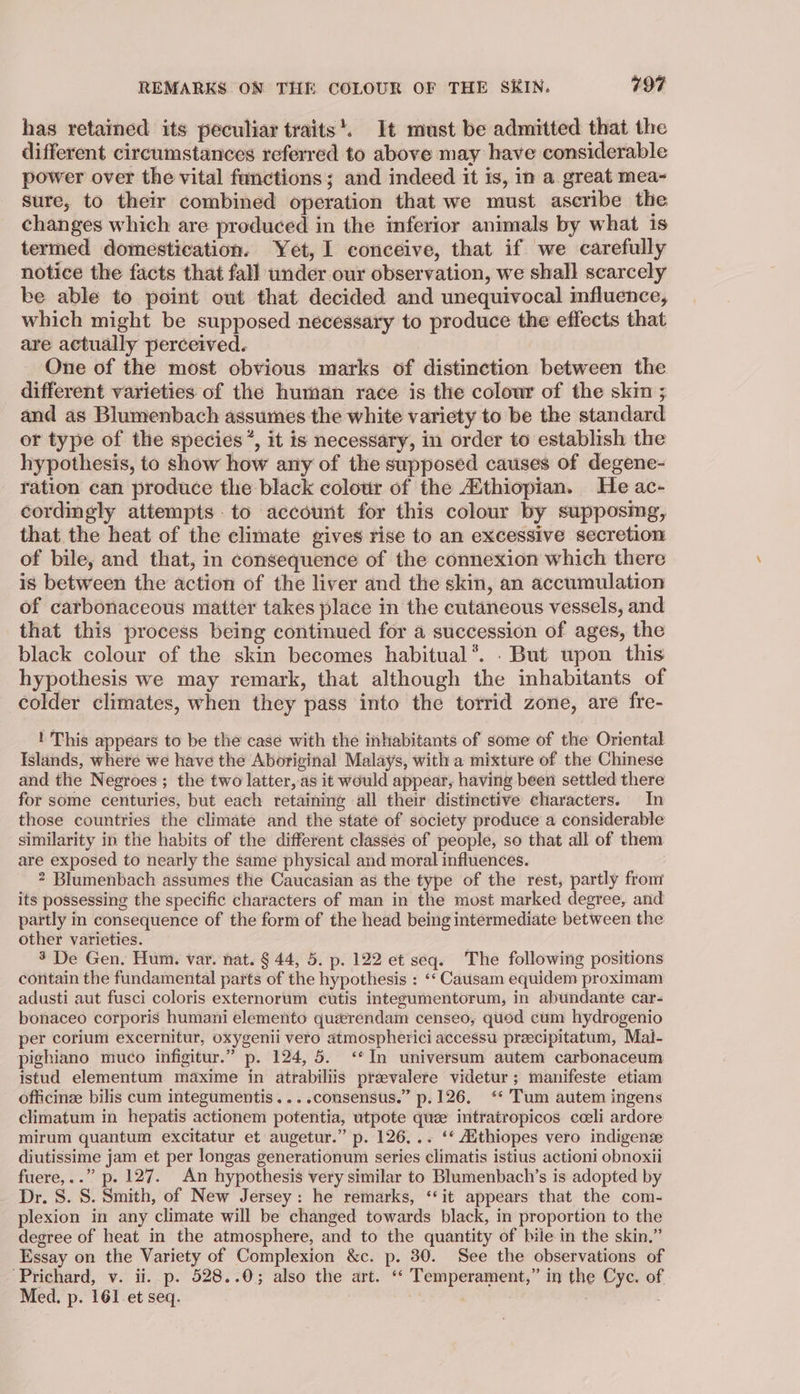 has retained its peculiar traits’. It must be admitted that the different circumstances referred to above may have considerable power over the vital functions; and indeed it is, in a great mea- Sure, to their combined operation that we must ascribe the changes which are produced in the inferior animals by what is termed domestication. Yet, I conceive, that if we carefully notice the facts that fall under our observation, we shall scarcely ke able to point out that decided and unequivocal influence, which might be supposed necessary to produce the effects that are actually perceived. One of the most obvious marks of distinction between the different varieties of the human race is the colour of the skin ; and as Blumenbach assumes the white variety to be the standard or type of the species’, it is necessary, in order to establish the hypothesis, to show how any of the supposed causes of degene- ration can produce the black colour of the AXthiopian. He ac- cordingly attempts. to account for this colour by supposmg, that the heat of the climate gives rise to an excessive secretion of bile, and that, in consequence of the connexion which there is between the action of the liver and the skin, an accumulation of carbonaceous matter takes place in the cutaneous vessels, and that this process being continued for a succession of ages, the black colour of the skin becomes habitual*. - But upon this hypothesis we may remark, that although the inhabitants of colder climates, when they pass into the torrid zone, are fre- ! This appears to be the case with the inhabitants of some of the Oriental Islands, where we have the Aboriginal Malays, with a mixture of the Chinese and the Negroes; the two latter, as it would appear, having been settled there for some centuries, but each retaining all their distinctive characters. In those countries the climate and the state of society produce a considerable similarity in the habits of the different classes of people, so that all of them are exposed to nearly the same physical and moral influences. 2 Blumenbach assumes the Caucasian as the type of the rest, partly from its possessing the specific characters of man in the most marked degree, and partly in consequence of the form of the head being intermediate between the other varieties. 3 De Gen. Hum. var. nat. § 44, 5. p. 122 et seq. The following positions contain the fundamental parts of the hypothesis : ‘‘ Causam equidem proximam adusti aut fusci coloris externorum cutis integumentorum, in abundante car- bonaceo corporis humani elemento querendam censeo, quod cum hydrogenio per corium excernitur, oxygenii vero atmospherici accessu preecipitatum, Mal- pighiano muco infigitur.” p. 124, 5. ‘In universum autem carbonaceum istud elementum maxime in atrabiliis praevalere videtur; manifeste etiam officinee bilis cum integumentis....consensus.” p.126, ‘* Tum autem ingens climatum in hepatis actionem potentia, utpote quee intratropicos cceli ardore mirum quantum excitatur et augetur.” p. 126, .. ‘* Aithiopes vero indigense diutissime jam et per longas generationum series climatis istius actioni obnoxii fuere,..” p. 127. An hypothesis very similar to Blumenbach’s is adopted by Dr. S. S. Smith, of New Jersey: he remarks, ‘it appears that the com- plexion in any climate will be changed towards black, in proportion to the degree of heat in the atmosphere, and to the quantity of bile in the skin.” Essay on the Variety of Complexion &amp;c. p. 30. See the observations of Prichard, v. ii. p. 528..0; also the art. ‘‘ Temperament,” in the Cyc. of Med. p. 161 et seq. | | ;