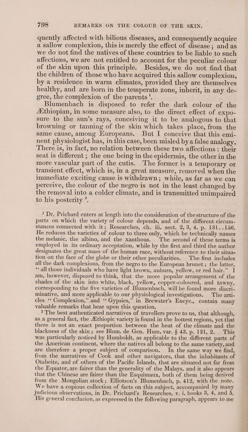 quently affected with bilious diseases, and consequently acquire a sallow complexion, this is merely the effect of disease; and as we do not find the natives of these countries to be liable to such affections, we are not entitled to account for the peculiar colour of the skin upon this principle. Besides, we do not find that the children of those who have acquired this sallow complexion, by a residence in warm climates, provided they are themselves healthy, and are born in the temperate zone, inherit, in any de- gree, the complexion of the parents'. Blumenbach is disposed to refer the dark colour of the Asthiopian, in some measure also, to the direct effect of expo- sure to the sun’s rays, conceiving it to be analogous to that browning or tanning of the skin which takes place, from the same cause, among Europeans. But I conceive that this emi- nent physiologist has, in this case, been misled bya false analogy. There is, in fact, no relation between these two affections : their seat is different ; the one being in the epidermis, the other in the more vascular part of the cutis. The former is a temporary or transient effect, which is, in a great measure, removed when the immediate exciting cause is withdrawn; while, as far as we can perceive, the colour of the negro is not in the least changed by the removal into a colder climate, and is transmitted unimpaired to his posterity *. 1 Dr. Prichard enters at length into the consideration of thestructure of the parts on which the variety of colour depends, and of the different circum- stances connected with it; Researches, ch. iii. sect. 2, 3, 4. p. 131..156. He reduces the varieties of colour to three only, which he technically names the melanic, the albino, and the xanthous. The second of these terms is employed in its ordinary acceptation, while by the first and third the author designates the great mass of the human race, without reference to their situa- tion on the face of the globe or their other peculiarities. The first includes all the dark complexions, from the negro to the European brunet ; the latter, *‘ all those individuals who have light brown, auburn, yellow, or red hair.” I am, however, disposed to think, that the more popular arrangement of the shades of the skin into white, black, yellow, copper-coloured, and tawny, corresponding to the five varieties of Blumenbach, will be found more discri- minative, and more applicable to our physiological investigations. The arti- cles ‘* Complexion,” and ‘‘ Gypsies,” in Brewster’s Encyc., contain many valuable remarks that bear upon this question. * The best authenticated narratives of travellers prove to us, that although, as a general fact, the Aithiopic variety is found in the hottest regions, yet that there is not an exact proportion between the heat of the climate and the blackness of the skin ; see Blum. de Gen. Hum. var. § 43. Pp. 12L,.2.2.07' Eis was particularly noticed by Humboldt, as applicable to the different parts of the American continent, where the natives all belong to the same variety, and are therefore a proper subject of comparison. In the same way we find, from the narratives of Cook and other navigators, that the inhabitants of Otaheite, and of others of the Pacific Islands, that are situated not far from the Equator, are fairer than the generality of the Malays, and it also appears that the Chinese are fairer than the Esquimaux, both of them being derived from the Mongolian stock; Elliotson’s Blumenbach, p. 412, with the note. We have a copious collection of facts on this subject, accompanied by many judicious observations, in Dr. Prichard’s Researches, v. i. books 3, 4, and 3, His general conclusion, as expressed in the following paragraph, appears to me