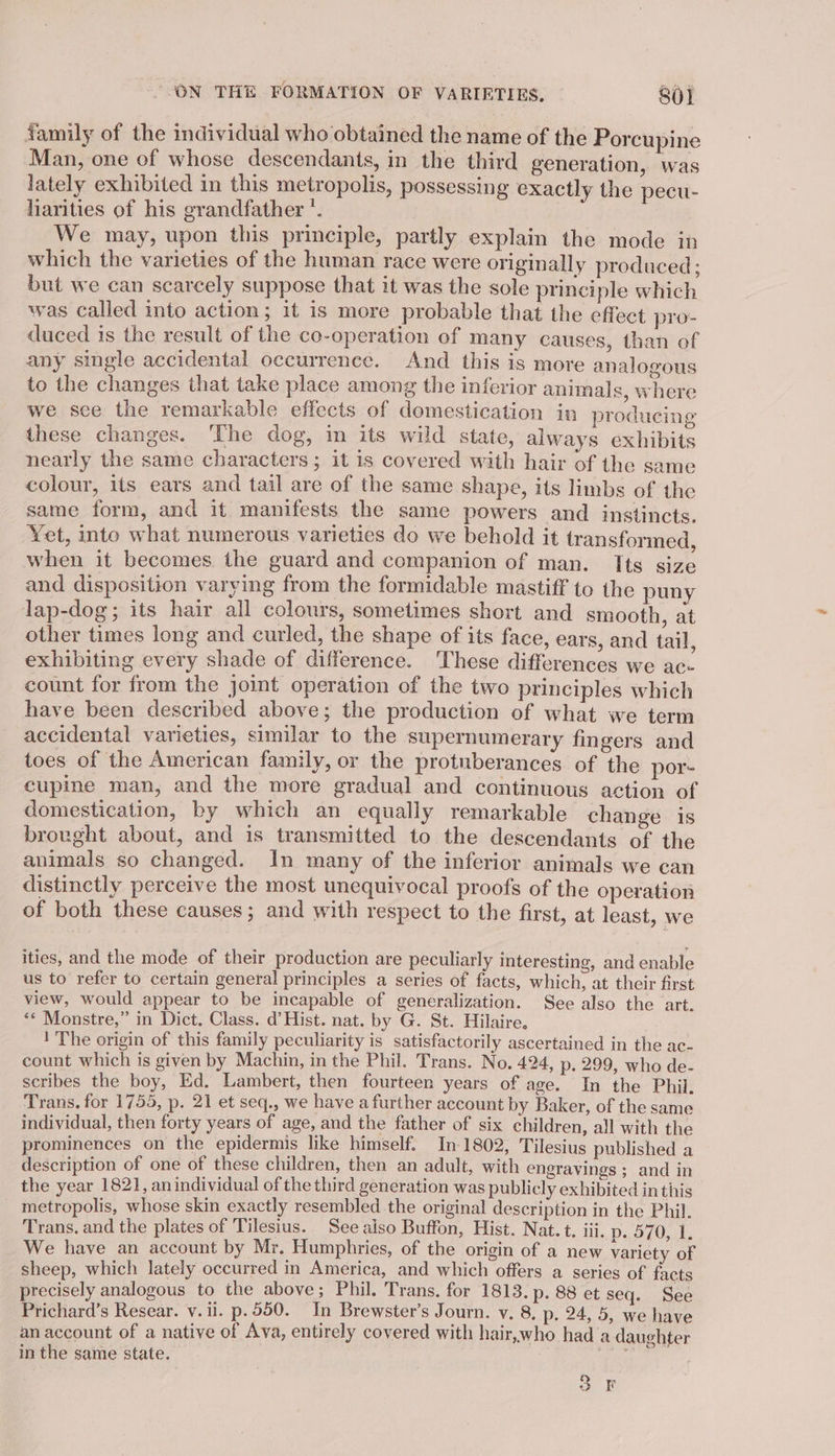 family of the individual who obtained the name of the Porcupine Man, one of whose descendants, in the third generation, was lately exhibited in this metropolis, possessing exactly the pecu- harities of his grandfather *. We may, upon this principle, partly explain the mode in which the varieties of the human race were originally produced; but we can scarcely suppose that it was the sole principle which was called into action; it is more probable that the effect pro- duced is the result of the co-operation of many causes, than of any single accidental occurrenee. And this is more analogous to the changes that take place among the inferior animals, where we see the remarkable effects of domestication in producing these changes. The dog, in its wild state, always exhibits nearly the same characters; it is covered with hair of the same colour, its ears and tail are of the same shape, its limbs of the same form, and it manifests the same powers and instincts. Yet, into what numerous varieties do we behold it transformed, when it becomes the guard and companion of man. Its size and disposition varying from the formidable mastiff to the puny lap-dog; its hair all colours, sometimes short and smooth, at other times long and curled, the shape of its face, ears, and tail, exhibiting every shade of difference. These differences we ac- count for from the joint operation of the two principles which have been described above; the production of what we term accidental varieties, similar to the supernumerary fingers and toes of the American family, or the protuberances. of the por- cupine man, and the more gradual and continuous action of domestication, by which an equally remarkable change is brought about, and is transmitted to the descendants of the animals so changed. In many of the inferior animals we can distinctly perceive the most unequivocal proofs of the operation of both these causes; and with respect to the first, at least, we ities, and the mode of their production are peculiarly interesting, and enable us to refer to certain general principles a series of facts, which, at their first view, would appear to be incapable of generalization. See also the art. ‘&lt;* Monstre,” in Dict. Class. d’ Hist. nat. by G. St. Hilaire, 1'The origin of this family peculiarity is satisfactorily ascertained in the ac- count which is given by Machin, in the Phil. Trans. No. 424, p. 299, who de- scribes the boy, Ed. Lambert, then fourteen years of age. In the Phil. Trans. for 1755, p. 21 et seq., we have a further account by Baker, of the same individual, then forty years of age, and the father of six children, all with the prominences on the epidermis like himself. In 1802, Tilesius published a description of one of these children, then an adult, with engravings ; and in the year 1821, anindividual of the third generation was publicly exhibited in this _ metropolis, whose skin exactly resembled the original description in the Phil. Trans. and the plates of Tilesius. See aiso Buffon, Hist. Nat. t. iii. Bs 9 105.1; We have an account by Mr. Humphries, of the origin of a new variety of sheep, which lately occurred in America, and which offers a series of facts precisely analogous to the above; Phil. Trans. for 1813. p. 88 et seq. See Prichard’s Resear. v. ii. p.550. In Brewster’s Journ. v. 8, p. 24, 5, we have an account of a native of Ava, entirely covered with hair,who had a daughter inthe same state. ary o n o FF