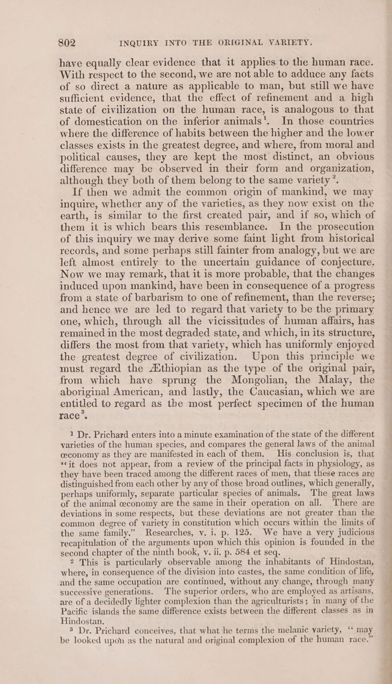 have equally clear evidence that it applies to the human race. With respect to the second, we are not able to adduce any facts of so direct a nature as applicable to man, but still we have sufficient evidence, that the effect of refinement and a high state of civilization on the human race, 1s analogous to that of domestication on the inferior animals’. In those countries where the difference of habits between the higher and the lower classes exists in the greatest degree, and where, from moral and political causes, they are kept the most distinct, an obvious difference may be observed in their form and organization, although they both of them belong to the same variety ’*. If then we admit the common origin of mankind, we may inquire, whether any of the varieties, as they now exist on the earth, is similar to the first created pair, and if so, which of them it is which bears this resemblance. In the prosecution of this inquiry we may derive some faint light from historical records, and some perhaps still fainter from analogy, but we are left almost entirely to the uncertain guidance of conjecture. Now we may remark, that it is more probable, that the changes induced upon mankind, have been in consequence of a progress from a state of barbarism to one of refinement, than the reverse; and hence we are led to regard that variety to be the primary one, which, through all the vicissitudes of human affairs, has remained in the most degraded state, and which, in its structure, differs the most from that variety, which has uniformly enjoyed the greatest degree of civilization. Upon this principle we must regard the Aithiopian as the type of the original pair, from which have sprung the Mongolian, the Malay, the aboriginal American, and lastly, the Caucasian, which we are entitled to regard as the most perfect specimen of the human race’. 1 Dr. Prichard enters into a minute examination of the state of the different varieties of the human species, and compares the general laws of the animal ceconomy as they are manifested in each of them. His conclusion is, that ‘it does not appear, from a review of the principal facts in physiology, as they have been traced among the different races of men, that these races are distinguished from each other by any of those broad outlines, which generally, perhaps uniformly, separate particular species of animals. The great laws of the animal ceconomy are the same in their operation on all. There are deviations in some respects, but these deviations are not greater than the common degree of variety in constitution which occurs within the limits of the same family.” Researches, v. i. p. 125. We have a very judicious recapitulation of the arguments upon which this opinion is founded in the second chapter of the ninth book, vy. il, p. 584 et seq. 2 This is particularly observable among the inhabitants of Hindostan, where, in consequence of the division into castes, the same condition of life, and the same occupation are continued, without any change, through many successive generations. The superior orders, who are employed as artisans, are of a decidedly lighter complexion than the agriculturists; in many of the Pacific islands the same difference exists between the different classes as in Hindostan, 8 Dr. Prichard conceives, that what:he terms the melanic yariety, ‘‘ may be looked upon as the natural and original complexion of the human race.”