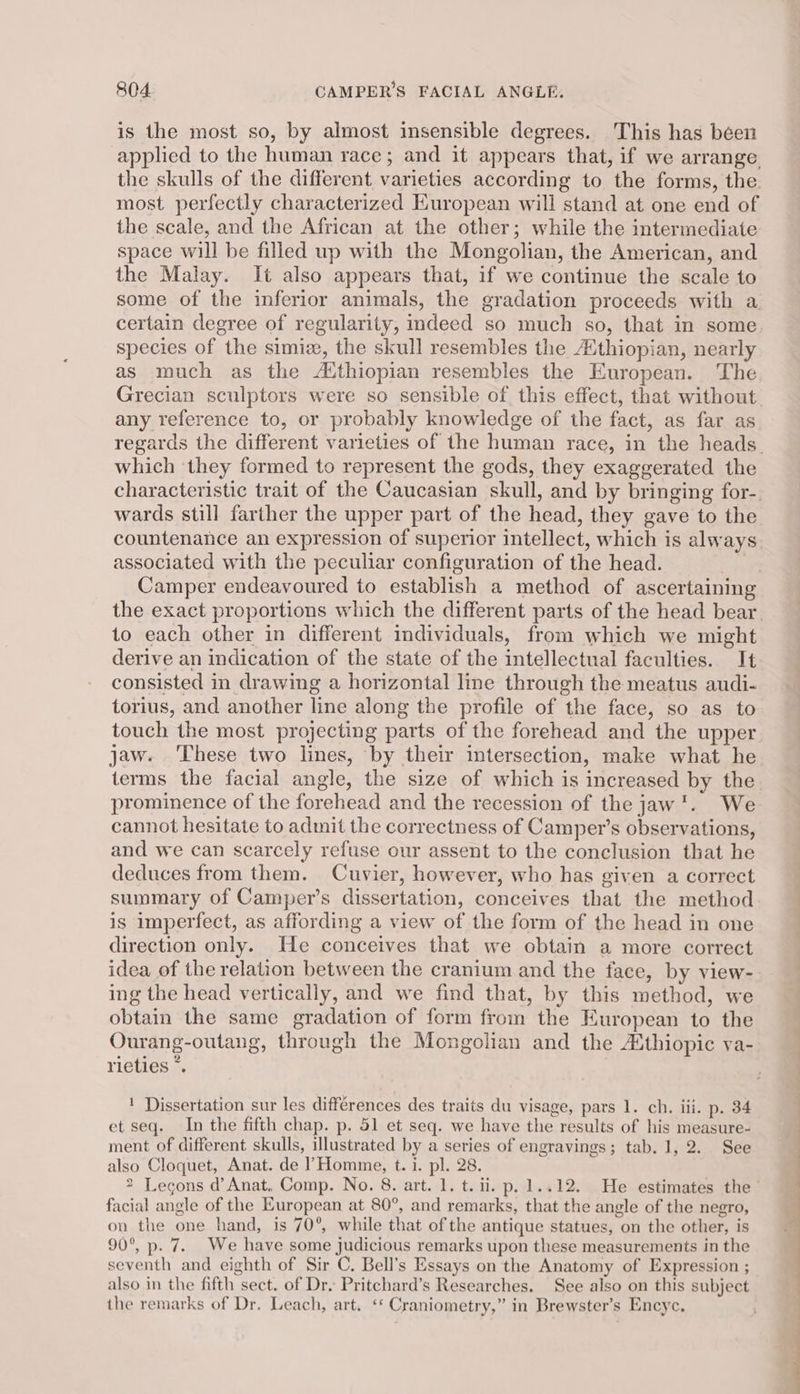 is the most so, by almost insensible degrees. This has béen applied to the human race; and it appears that, if we arrange the skulls of the different varieties according to the forms, the. most perfectly characterized European will stand at one end of the scale, and the African at the other; while the intermediate space will be filled up with the Mongolian, the American, and the Malay. It also appears that, if we continue the scale to certain degree of regularity, indeed so much so, that in some species of the simiz, the skull resembles the Athiopian, nearly as much as the A‘thiopian resembles the European. The any reference to, or probably knowledge of the fact, as far as which they formed to represent the gods, they exaggerated the wards still farther the upper part of the head, they gave to the countenance an expression of superior intellect, which is always associated with the peculiar configuration of the head. 7 to each other in different individuals, from which we might derive an indication of the state of the intellectual faculties. It consisted in drawing a horizontal line through the meatus audi- torius, and another line along the profile of the face, so as to touch the most projecting parts of the forehead and the upper jaw. ‘These two lines, by their intersection, make what he terms the facial angle, the size of which is increased by the prominence of the forehead and the recession of the jaw*. We cannot hesitate to admit the correctness of Camper’s observations, and we can scarcely refuse our assent to the conclusion that he deduces from them. Cuvier, however, who has given a correct summary of Camper’s dissertation, conceives that the method is imperfect, as affording a view of the form of the head in one direction only. He conceives that we obtain a more correct idea of the relation between the cranium and the face, by view- ing the head vertically, and we find that, by this method, we obtain the same gradation of form from the European to the Ourang-outang, through the Mongolian and the Athiopic va- rieties *. ! Dissertation sur les differences des traits du visage, pars 1. ch. iii. p. 34 et seq. In the fifth chap. p. 51 et seq. we have the results of his measure- ment of different skulls, illustrated by a series of engravings; tab. 1, 2. See also Cloquet, Anat. de Homme, t. 1. pl. 28. 2 Lecons d’ Anat, Comp. No. 8. art. 1. t. ii. p.1..12. He estimates the facial angle of the European at 80°, and remarks, that the angle of the negro, on the one hand, is 70°, while that of the antique statues, on the other, is 90°, p. 7. We have some judicious remarks upon these measurements in the seventh and eighth of Sir C. Bell’s Essays on the Anatomy of Expression ; also in the fifth sect. of Dr. Pritchard’s Researches. See also on this subject the remarks of Dr. Leach, art. ‘* Craniometry,” in Brewster’s Encyc. * OO ee ee ee ee ee a ne” ee