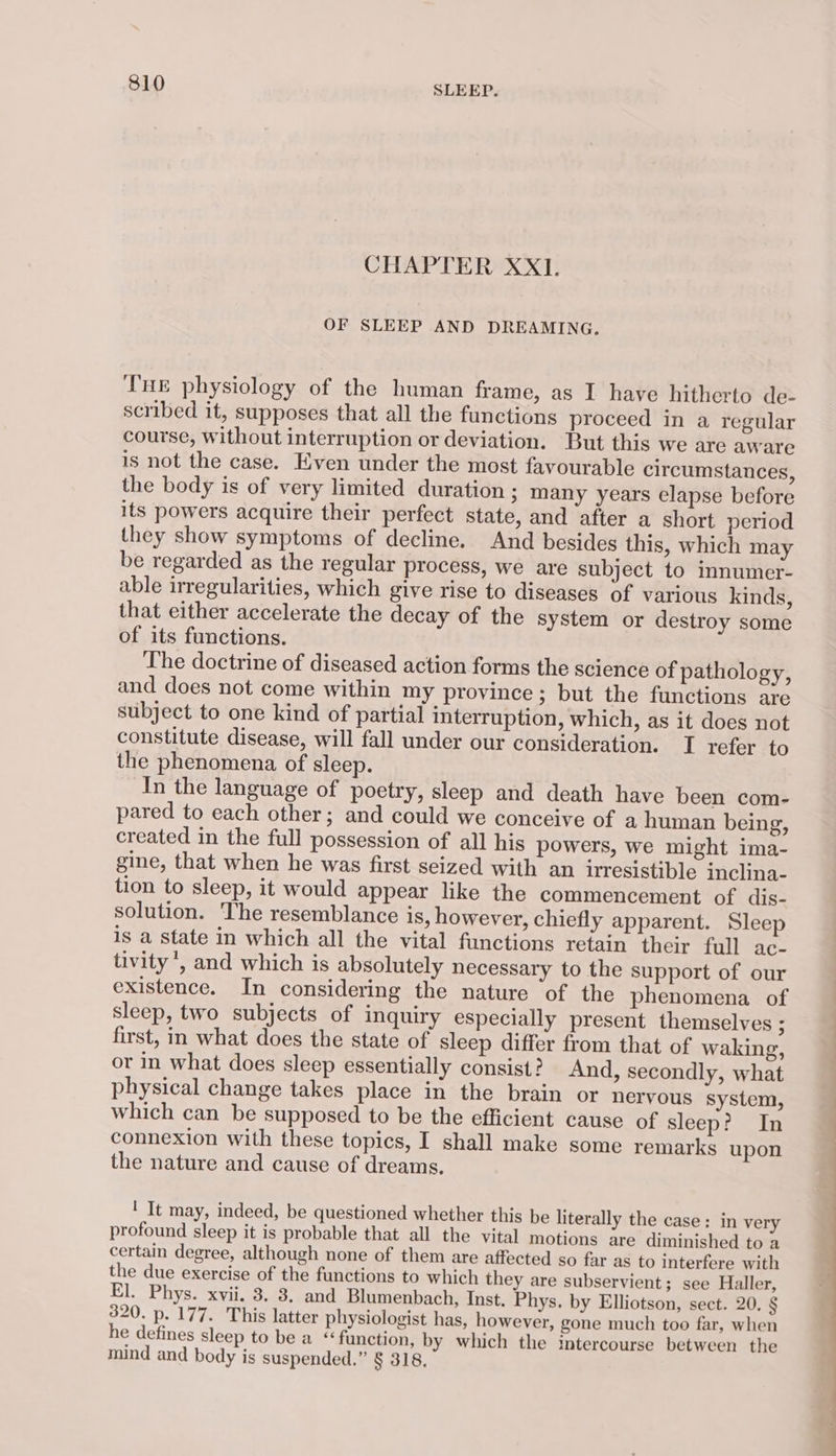 CHAPTER XX1. OF SLEEP AND DREAMING. Tne physiology of the human frame, as I have hitherto de- scribed it, supposes that all the functions proceed in a regular course, without interruption or deviation. But this we are aware is not the case. Even under the most favourable circumstances, the body is of very limited duration ; many years elapse before its powers acquire their perfect state, and after a short period they show symptoms of decline. And besides this, which may be regarded as the regular process, we are subject to innumer- able irregularities, which give rise to diseases of various kinds, that either accelerate the decay of the system or destroy some of its functions. The doctrine of diseased action forms the science of pathology, and does not come within my province ; but the functions are subject to one kind of partial interruption, which, as it does not constitute disease, will fall under our consideration. I refer to the phenomena of sleep. In the language of poetry, sleep and death have been com- pared to each other; and could we conceive of a human being, created in the full possession of all his powers, we might ima- gine, that when he was first seized with an irresistible inclina- tion to sleep, it would appear like the commencement of dis- solution. The resemblance is, however, chiefly apparent. Sleep is a state in which all the vital functions retain their full ac- tivity’, and which is absolutely necessary to the support of our existence. In considering the nature of the phenomena of sleep, two subjects of inquiry especially present themselves ; first, in what does the state of sleep differ from that of waking, or in what does sleep essentially consist? And, secondly, what physical change takes place in the brain or nervous system, which can be supposed to be the efficient cause of sleep? In connexion with these topics, I shall make some remarks upon the nature and cause of dreams. ' It may, indeed, be questioned whether this be literally the case: in very profound sleep it is probable that all the vital motions are diminished to a certain degree, although none of them are affected so far as to interfere with the due exercise of the functions to which they are subservient; see Haller, El. Phys. xvii. 3. 3, and Blumenbach, Inst. Phys. by Elliotson, sect. 20. § 320. p. 177. This latter physiologist has, however, gone much too far, when he defines sleep to be a “function, by which the imtercourse between the mind and body is suspended.” § 318, ~~ a = Se —