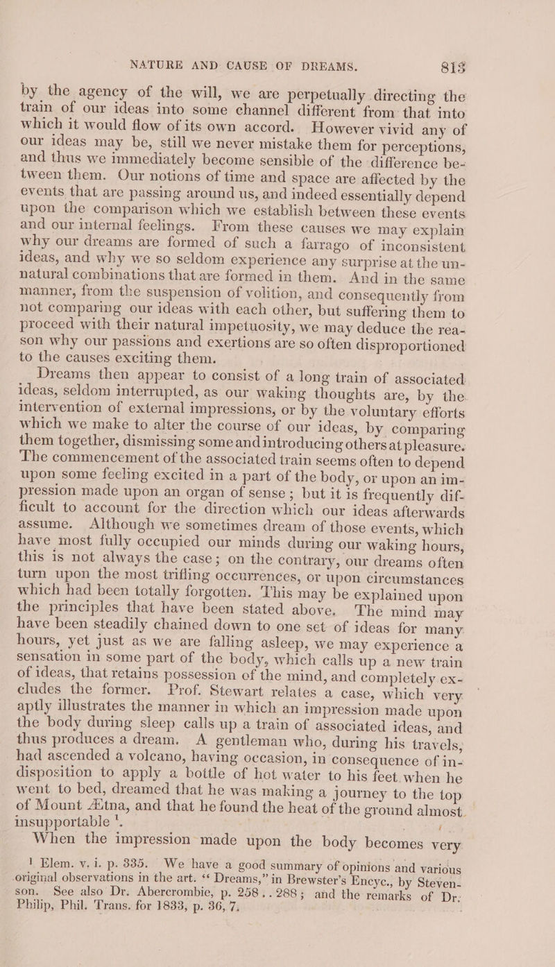 by the agency of the will, we are perpetually directing the train of our ideas into some channel different from: that into which it would flow of its own accord. However vivid any of our ideas may be, still we never mistake them for perceptions, and thus we immediately become sensible of the difference be- tween them. Our notions of time and space are affected by the events that are passing around us, and indeed essentially depend upon the comparison which we establish between these events and our internal feelings. From these causes we may explain why our dreams are formed of such a farrago of inconsistent ideas, and why we so seldom experience any surprise at the un- natural combinations that are formed in them. And in the same manner, from the suspension of volition, and consequently from not comparing our ideas with each other, but suffering them to proceed with their natural impetuosity, we may deduce the rea- son why our passions and exertions are so often disproportioned to the causes exciting them. Dreams then appear to consist of a long train of associated ideas, seldom interrupted, as our waking thoughts are, by the. intervention of external impressions, or by the voluntary efforts which we make to alter the course of our ideas, by comparing them together, dismissing some and introducing others at pleasure. Lhe commencement of the associated train seems often to depend upon some feeling excited in a part of the body, or upon an im- pression made upon an organ of sense; but it is frequently dif- ficult to account for the direction which our ideas afterwards assume. Although we sometimes dream of those events, which have most fully occupied our minds during our waking hours, this is not always the case; on the contrary, our dreams often turn upon the most trifling occurrences, or upon circumstances which had been totally forgotten. This may be explained upon the principles that have been stated above. The mind may have been steadily chained down to one set of ideas for many. hours, yet just as we are falling asleep, we may experience a sensation in some part of the body, which calls up a new train of ideas, that retains possession of the mind, and completely ex- cludes the former. Prof. Stewart relates a case, which very aptly illustrates the manner in which an impression made upon the body during sleep calls up a train of associated ideas, and thus produces a dream. A gentleman who, during his travels, had ascended a volcano, having occasion, in consequence of in- disposition to apply a bottle of hot water to his feet. when he went to bed, dreamed that he was making a journey to the top of Mount Aitna, and that he found the heat of the ground almost. insupportable *. | (i When the impression made upon the body becomes very 1 Elem. v.i. p. 335. We have a good summary of opinions and various original observations in the art. ‘* Dreams,” in Brewster’s Encyc., by Steven- son. See also Dr. Abercrombie, p. 258, . 288 ; and the remarks of Dr: Philp, Phil. Trans. for 1833, p. 36, 7,