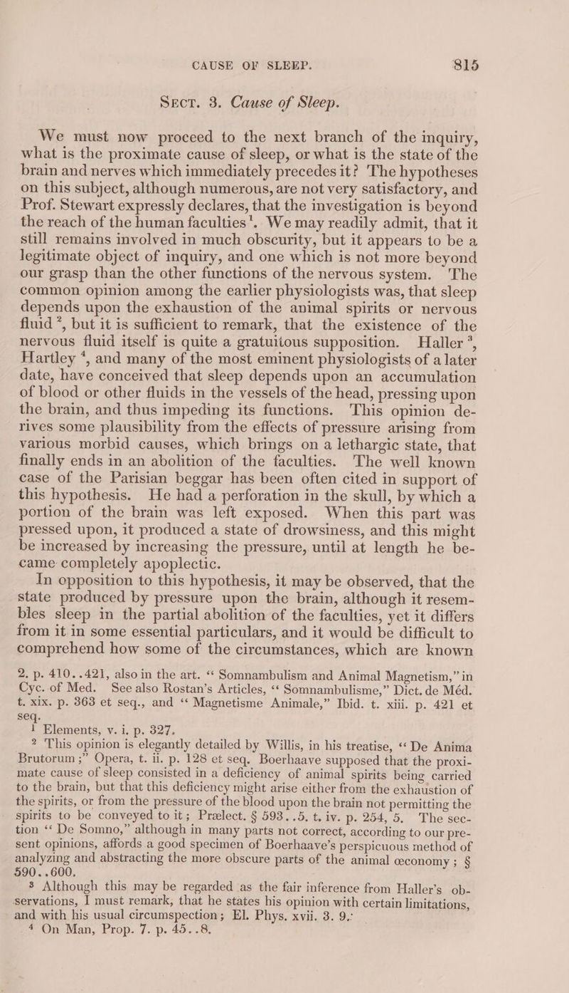 Sect. 3. Cause of Sleep. We must now proceed to the next branch of the inquiry, what is the proximate cause of sleep, or what is the state of the brain and nerves which immediately precedes it? The hypotheses on this subject, although numerous, are not very satisfactory, and Prof. Stewart expressly declares, that the investigation is beyond the reach of the human faculties *. We may readily admit, that it still remains involved in much obscurity, but it appears to be a legitimate object of inquiry, and one which is not more beyond our grasp than the other functions of the nervous system. The common opinion among the earlier physiologists was, that sleep depends upon the exhaustion of the animal spirits or nervous fluid *, but it is sufficient to remark, that the existence of the nervous fluid itself is quite a gratuitous supposition. Haller °, Hartley *, and many of the most eminent physiologists of a later date, have conceived that sleep depends upon an accumulation of blood or other fluids in the vessels of the head, pressing upon the brain, and thus impeding its functions. This opinion de- rives some plausibility from the effects of pressure arising from various morbid causes, which brings on a lethargic state, that finally ends in an abolition of the faculties. The well known case of the Parisian beggar has been often cited in support of this hypothesis. He had a perforation in the skull, by which a portion of the brain was left exposed. When this part was pressed upon, it produced a state of drowsiness, and this might be increased by increasing the pressure, until at length he be- came completely apoplectic. In opposition to this hypothesis, it may be observed, that the state produced by pressure upon the brain, although it resem- bles sleep in the partial abolition of the faculties, yet it differs from it in some essential particulars, and it would be difficult to comprehend how some of the circumstances, which are known 2. p. 410..421, also in the art. *« Somnambulism and Animal Magnetism,” in Cyc. of Med. See also Rostan’s Articles, «* Somnambulisme,” Dict. de Méd. t. xix. p. 363 et seq., and ‘‘ Magnetisme Animale,” Ibid. t. xiii. p. 421 et seq. t Elements, v. i. p. 327. ? ‘This opinion is elegantly detailed by Willis, in his treatise, «« De Anima Brutorum ;” Opera, t. ii. p. 128 et seq, Boerhaave supposed that the proxi- mate cause of sleep consisted in a deficiency of animal spirits being carried to the brain, but that this deficiency might arise either from the exhaustion of the spirits, or from the pressure of the blood upon the brain not permitting the spirits to be conveyed to it; Preelect. § 593..5, t. iv. p. 254, 5. The sec- tion ‘‘ De Somno,” although in many parts not correct, according to our pre- sent opinions, affords a good specimen of Boerhaave’s perspicuous method of analyzing and abstracting the more obscure parts of the animal ceconomy ; § 590..600. | 8 Although this may be regarded as the fair inference from Haller’s ob- servations, I must remark, that he states his opinion with certain limitations, and with his usual circumspection; El. Phys. xvii. 3. 9.: 4 On Man, Prop. 7. p. 45..8,