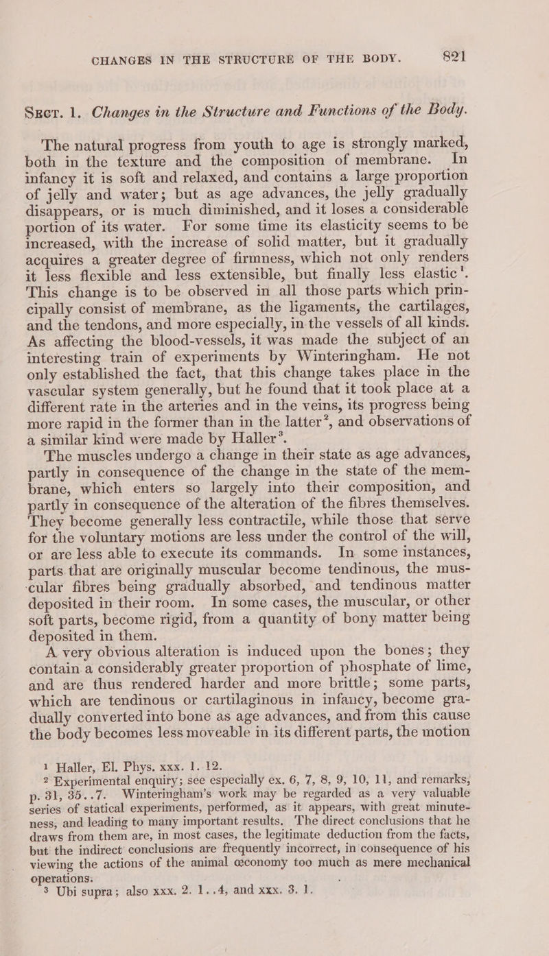 CHANGES IN THE STRUCTURE OF THE BODY. 82] Szer. 1. Changes in the Structure and Functions of the Body. The natural progress from youth to age is strongly marked, both in the texture and the composition of membrane. In infancy it is soft and relaxed, and contains a large proportion of jelly and water; but as age advances, the jelly gradually disappears, or is much diminished, and it loses a considerable portion of its water. For some time its elasticity seems to be increased, with the increase of solid matter, but it gradually acquires a greater degree of firmness, which not only renders it less flexible and less extensible, but finally less elastic’. This change is to be observed in all those parts which prin- cipally consist of membrane, as the ligaments, the cartilages, and the tendons, and more especially, in the vessels of all kinds. As affecting the blood-vessels, it was made the subject of an interesting train of experiments by Winteringham. He not only established the fact, that this change takes place in the vascular system generally, but he found that it took place at a different rate in the arteries and in the veins, its progress being more rapid in the former than in the latter’, and observations of a similar kind were made by Haller’. The muscles undergo a change in their state as age advances, partly in consequence of the change in the state of the mem- brane, which enters so largely into their composition, and partly in consequence of the alteration of the fibres themselves. They become generally less contractile, while those that serve for the voluntary motions are less under the control of the will, or are less able to execute its commands. In some instances, parts that are originally muscular become tendinous, the mus- ‘cular fibres being gradually absorbed, and tendinous matter deposited in their room. In some cases, the muscular, or other soft parts, become rigid, from a quantity of bony matter being deposited in them. A very obvious alteration is induced upon the bones; they contain a considerably greater proportion of phosphate of lime, and are thus rendered harder and more brittle; some parts, which are tendinous or cartilaginous in infancy, become gra- dually converted into bone as age advances, and from this cause the body becomes less moveable in its different parts, the motion 1 Haller, El. Phys. xxx. 1. 12. 2 Experimental enquiry; see especially ex. 6, 7, 8, 9, 10, 11, and remarks, p. 31, 35..7. Winteringham’s work may be regarded as a very valuable series of statical experiments, performed, as it appears, with great minute- ness, and leading to many important results. The direct conclusions that he draws from them are, in most cases, the legitimate deduction from the facts, but the indirect conclusions are frequently incorrect, in consequence of his viewing the actions of the animal ceconomy too much as mere mechanical operations: .